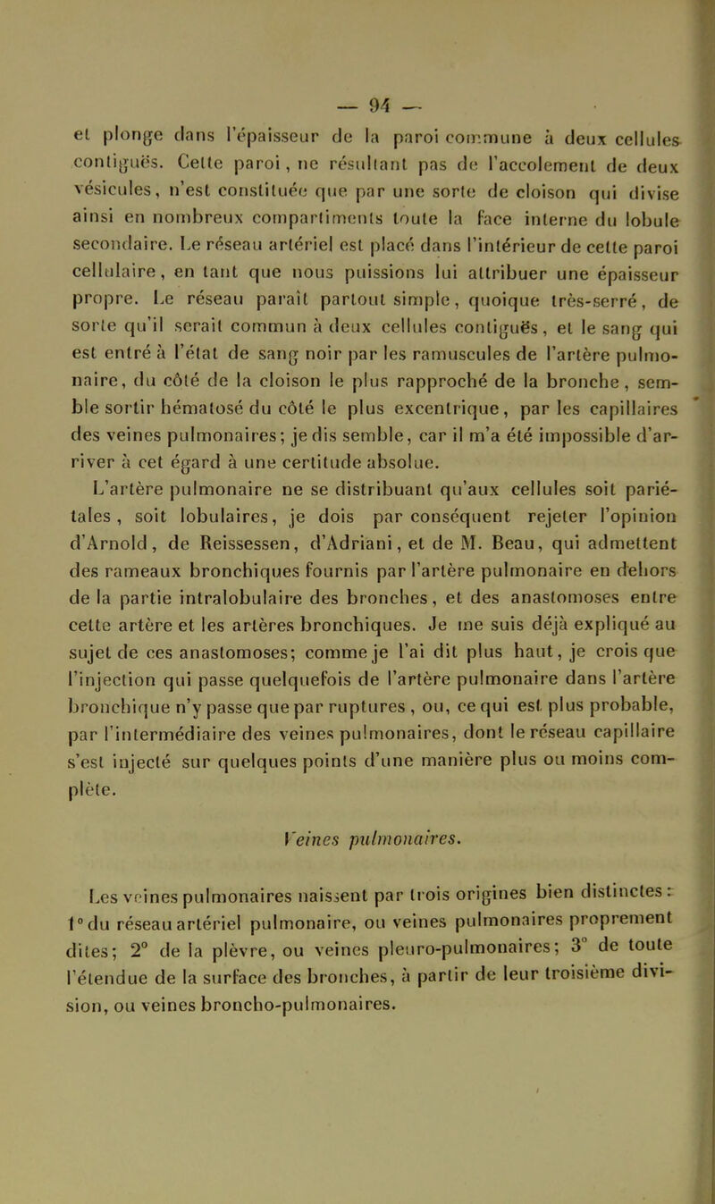 el plonge clans l'épaisseur de la paroi commune à deux cellules contiguës. Celte paroi, ne résultant pas de raceolement de deux vésicules, n'est constituée que par une sorte de cloison qui divise ainsi en nombreux compartiments toute la face interne du lobule secondaire. Le réseau artériel est placé dans l'intérieur de cette paroi cellulaire, en tant que nous puissions lui attribuer une épaisseur propre. Le réseau paraît partout simple, quoique très-serré, de sorte qu'il serait commun à deux cellules contiguës, et le sang oui est entré à l'état de sang noir par les ramuscules de l'artère pulmo- naire, du côté de la cloison le plus rapproché de la bronche, sem- ble sortir hématosé du côté le plus excentrique, parles capillaires des veines pulmonaires; je dis semble, car il m'a été impossible d'ar- river à cet égard à une certitude absolue. L'artère pulmonaire ne se distribuant qu'aux cellules soit parié- tales , soit lobulaires, je dois par conséquent rejeter l'opinion d'Arnold, de Reissessen, d'Adriani, et de M. Beau, qui admettent des rameaux bronchiques fournis par l'artère pulmonaire en dehors de la partie intralobulaire des bronches, et des anastomoses entre cette artère et les artères bronchiques. Je me suis déjà expliqué au sujet de ces anastomoses; comme je l'ai dit plus haut, je crois que l'injection qui passe quelquefois de l'artère pulmonaire dans l'artère bronchique n'y passe que par ruptures , ou, ce qui est. plus probable, par l'intermédiaire des veines pulmonaires, dont le réseau capillaire s'est injecté sur quelques points d'une manière plus ou moins com- plète. Veines pulmonaires. Les veines pulmonaires naissent par trois origines bien distinctes : t°du réseau artériel pulmonaire, ou veines pulmonaires proprement dites; 2° de la plèvre, ou veines pleuro-pulmonaires ; 3° de toute l'étendue de la surface des bronches, à partir de leur troisième divi- sion, ou veines broncho-pulmonaires.