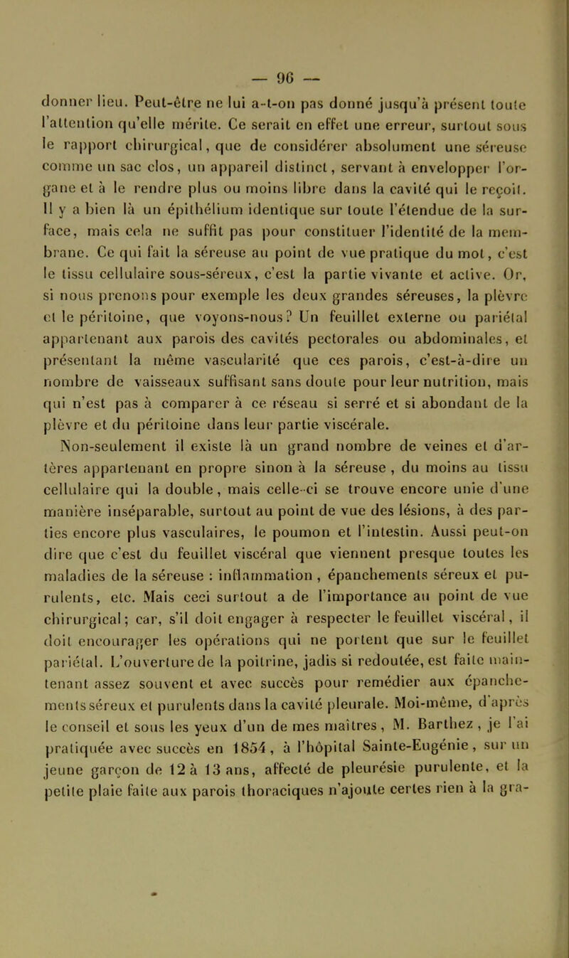 donner lieu. Peut-êlre ne lui a-t-on pas donné jusqu'à présent toute l'attention qu'elle mérite. Ce serait en effet une erreur, surtout sous le rapport chirurgical, que de considérer absolument une séreuse comme un sac clos, un appareil distinct, servant à envelopper l'or- gane et à le rendre plus ou moins libre dans la cavité qui le reçoit. 11 y a bien là un épithélium identique sur toute l'étendue de la sur- face, mais cela ne suffit pas pour constituer l'identité de la mem- brane. Ce qui fait la séreuse au point de vue pratique du mot, c'est le tissu cellulaire sous-séreux, c'est la partie vivante et active. Or, si nous prenons pour exemple les deux grandes séreuses, la plèvre et le péritoine, que voyons-nous? Un feuillet externe ou pariétal appartenant aux parois des cavités pectorales ou abdominales, et présentant la même vascularité que ces parois, c'est-à-dire un nombre de vaisseaux suffisant sans doute pour leur nutrition, mais qui n'est pas à comparer à ce réseau si serré et si abondant de la plèvre et du péritoine dans leur partie viscérale. Non-seulement il existe là un grand nombre de veines et d'ar- tères appartenant en propre sinon à la séreuse , du moins au tissu cellulaire qui la double, mais celle-ci se trouve encore unie d une manière inséparable, surtout au point de vue des lésions, à des par- lies encore plus vasculaires, le poumon et l'intestin. Aussi peut-on dire que c'est du feuillet viscéral que viennent presque toutes les maladies de la séreuse : inflammation , épauchements séreux et pu- rulents, etc. Mais ceci surtout a de l'importance au point de vue chirurgical; car, s'il doit engager à respecter le feuillet viscéral, il doit encourager les opérations qui ne portent que sur le feuillet pariétal. L'ouverture de la poitrine, jadis si redoutée, est faite main- tenant assez souvent et avec succès pour remédier aux epanche- mentsséreux et purulents dans la cavité pleurale. Moi-même, d après le conseil et sous les yeux d'un de mes maîtres, M. Barthez , je 1 ai pratiquée avec succès en 1854, à l'hôpital Sainte-Eugénie, sur un jeune garçon de 12 à 13 ans, affecté de pleurésie purulente, et la petite plaie faite aux parois thoraciques n'ajoute certes rien à la gra-