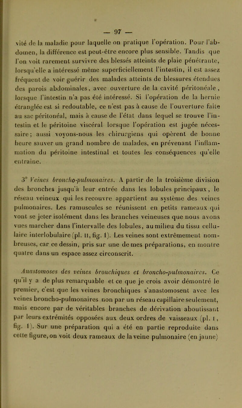 vile de la maladie pour laquelle on pratique l'opération. Pour l'ab- domen, la différence est peut-être encore plus sensible. Tandis que l'on voit rarement survivre des blessés atteints de plaie pénétrante, lorsqu'elle a intéressé même superficiellement l'intestin, il est assez fréquent de voir guérir des malades atteints de blessures étendues des parois abdominales, avec ouverture de la cavité péritonéale , lorsque l'intestin n'a pas été intéressé. Si l'opération de la hernie étranglée est si redoutable, ce n'est pas à cause de l'ouverture faite au sac périlonéal, mais à cause de l'état dans lequel se trouve l'in- testin et le péritoine viscéral lorsque l'opération est jugée néces- saire; aussi voyons-nous les chirurgiens qui opèrent de bonne heure sauver un grand nombre de malades, en prévenant l'inflam- mation du péritoine intestinal et toutes les conséquences qu'elle entraine. 3° Veines broncho-pulmonaires. À partir de la troisième division des bronches jusqu'à leur entrée dans les lobules principaux, le réseau veineux qui les recouvre appartient au système des veines pulmonaires. Les ramuscules se réunissent en petits rameaux qui vont se jeter isolément dans les branches veineuses que nous avons vues marcher dans l'intervalle des lobules, au milieu du tissu cellu- laire inlerlobulaire (pl. Il, fig. 1). Les veines sont extrêmement nom- breuses, car ce dessin, pris sur une de mes préparations, en montre quatre dans un espace assez circonscrit. Anastomoses des veines bronchiques et broncho-pulmonaires. Ce qu'il y a de plus remarquable et ce que je crois avoir démontré le premier, c'est que les veines bronchiques s'anastomosent avec les veines broncho-pulmonaires non par un réseau capillaire seulement, mais encore par de véritables branches de dérivation aboutissant par leurs extrémités opposées aux deux ordres de vaisseaux (pl. i, fi■;. 1 . Sur une préparation qui a été en partie reproduite dans cette figure, on voit deux rameaux de la veine pulmonaire (en jaune)