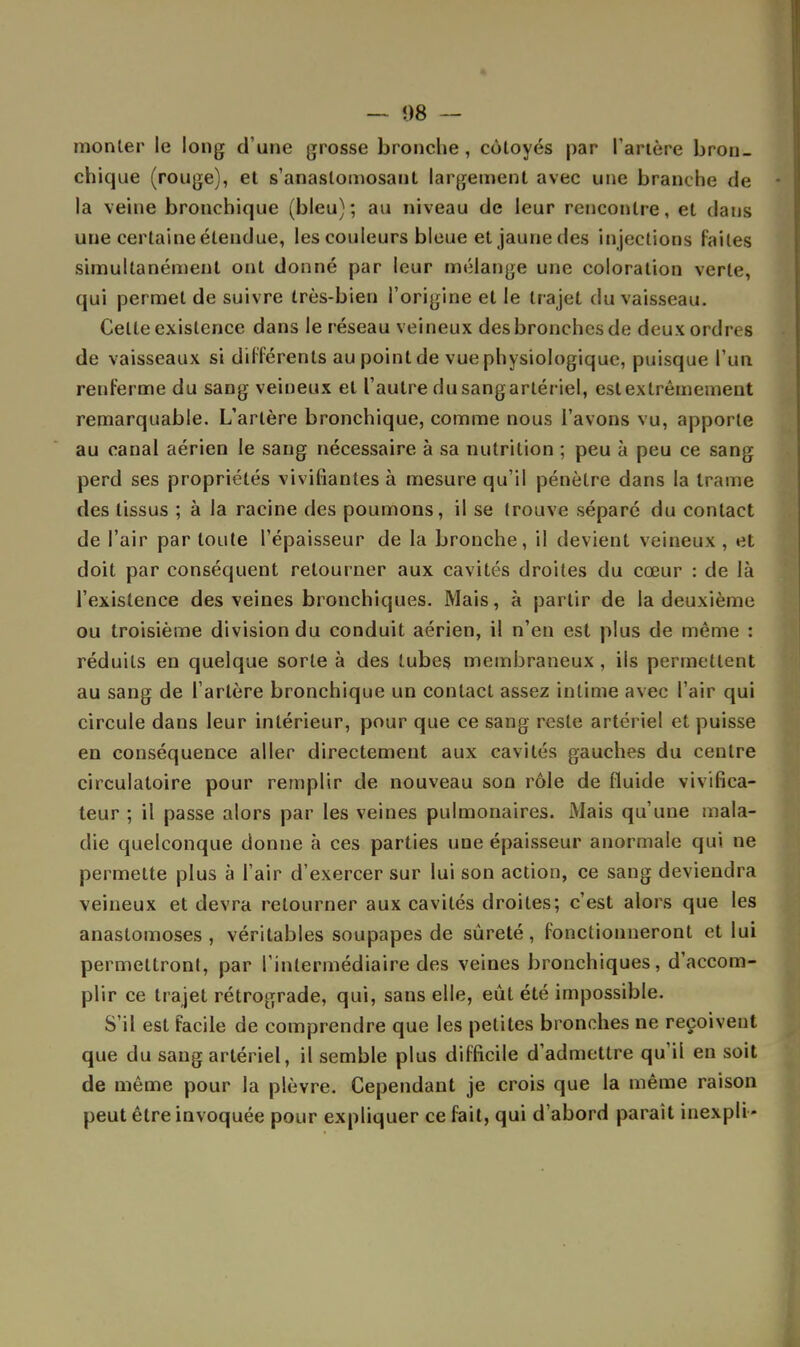 — 08 — monter le long d'une grosse bronche , côtoyés par Tarière bron- chique (rouge), et s'anaslomosaut largement avec une branche de ■ la veine bronchique (bleu); au niveau de leur rencontre, et dans une certaine étendue, les couleurs bleue et jaune des injections laites simultanément ont donné par leur mélange une coloration verte, qui permet de suivre très-bien l'origine et le trajet du vaisseau. Celte existence dans le réseau veineux des bronches de deux ordres de vaisseaux si différents au point de vue physiologique, puisque l'un renferme du sang veineux et l'autre dusangarlériel, est extrêmement remarquable. L'artère bronchique, comme nous l'avons vu, apporte au canal aérien le sang nécessaire à sa nutrition ; peu à peu ce sang perd ses propriétés vivifiantes à mesure qu'il pénètre dans la trame des tissus ; à la racine des poumons, il se trouve séparé du contact de Pair par toute l'épaisseur de la bronche, il devient veineux , et doit par conséquent retourner aux cavités droites du cœur : de là l'existence des veines bronchiques. Mais, à partir de la deuxième ou troisième division du conduit aérien, il n'en est plus de même : réduits en quelque sorte à des tubes membraneux , ils permettent au sang de l'artère bronchique un contact assez intime avec l'air qui circule dans leur intérieur, pour que ce sang reste artériel et puisse en conséquence aller directement aux cavités gauches du centre circulatoire pour remplir de nouveau son rôle de fluide vivifîca- teur ; il passe alors par les veines pulmonaires. Mais qu'une mala- die quelconque donne à ces parties une épaisseur anormale qui ne permette plus à l'air d'exercer sur lui son action, ce sang deviendra veineux et devra retourner aux cavités droites; c'est alors que les anastomoses, véritables soupapes de sûreté, fonctionneront et lui permettront, par l'intermédiaire des veines bronchiques, d'accom- plir ce trajet rétrograde, qui, sans elle, eût été impossible. S'il est facile de comprendre que les petites bronches ne reçoivent que du sang artériel, il semble plus difficile d'admettre qu'il en soit de même pour la plèvre. Cependant je crois que la même raison peut être invoquée pour expliquer ce fait, qui d'abord parait iuexpli-