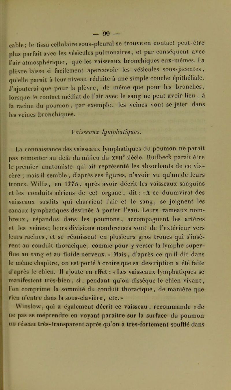 -OO- cable; le tissu cellulaire sous-pleural se trouve en contact peut-être plus parfait avec les vésicules pulmonaires, et par conséquent avec l'air atmosphérique, que les vaisseaux bronchiques eux-mêmes. La plèvre laisse si facilement apercevoir les vésicules sous-jacentes , qu'elle parait à leur niveau réduite à une simple couche épithéliale. J'ajouterai que pour la plèvre, de même que pour les bronches, lorsque le contact médiat de l'air avec le sang ne peut avoir lieu , à la racine du poumon, par exemple, les veines vont se jeter dans les veines bronchiques. Vaisseaux lymphatiques. La connaissance des vaisseaux lymphatiques du poumon ne paraît pas remonter au delà du milieu du XVIIe siècle. Rudbeck paraît être le premier anatomisle qui ait représenté les absorbants de ce vis- cère ; mais il semble, d'après ses figures, n'avoir vu qu'un de leurs troncs. Willis, en 1775, après avoir décrit les vaisseaux sanguins et les conduits aériens de cet organe , dit : «A ce duumvirat des vaisseaux susdits qui charrient l'air et le sang, se joignent les canaux lymphatiques destinés à porter l'eau. Leurs rameaux nom- breux , répandus dans les poumons, accompagnent les artères et les veines; leurs divisions nombreuses vont de l'extérieur vers leurs racines, et se réunissent en plusieurs gros troncs qui s'insè- rent au conduit thoracique, comme pour y verser la lymphe super- flue au sang et au fluide nerveux. » Mais, d'après ce qu'il dit dans le même chapitre, on est porté à croire que sa description a été faite d'après le chien. Il ajoute en effet : «Les vaisseaux lymphatiques se manifestent très-bien, si, pendant qu'on dissèque le chien vivant, l'on comprime la sommité du conduit thoracique, de manière que rien n'entre dans la sous-clavière, etc.» YYinslow, qui a également décrit ce vaisseau, recommande «de ne pas se méprendre en voyant paraître sur la surface du poumon un réseau très-transparent après qu'on a très-fortement soufflé dans