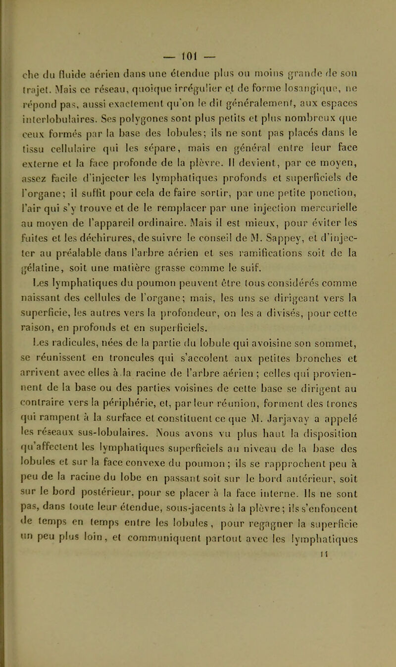 che du fluide aérien dans une étendue plus ou moins grande de son trajet. Mais ce réseau, quoique irrégulier et de forme losangique, ne répond pas, aussi exactement qu'on ie dit généralement, aux espaces interlobulaîres. Ses polygones sont plus petits et plus nombreux que ceux formés par la base des lobules; ils ne sont pas placés dans le tissu cellulaire qui les sépare, mais en général entre leur face externe et la face profonde de la plèvre. Il devient, par ce moyen, assez facile d'injecter les lymphatiques profonds et superficiels de l'organe; il suffît pour cela de faire sortir, par une petite ponction, l'air qui s'y trouve et de le remplacer par une injection mercurielle au moyen de l'appareil ordinaire. Mais il est mieux, pour éviter les fuites et les déchirures, de suivre le conseil de M. Sappey, et d'injec- ter au préalable dans l'arbre aérien et ses ramifications soit de la gélatine, soit une matière grasse comme le suif. Les lymphatiques du poumon peuvent être tous considérés comme naissant des cellules de l'organe; mais, les uns se dirigeant vers la superficie, les autres vers la profondeur, on les a divisés, pour cette raison, en profonds et en superficiels. Les radicules, nées de la partie du lobule qui avoisine son sommet, se réunissent en troncules qui s'accolent aux petites bronches et arrivent avec elles à.la racine de l'arbre aérien ; celles qui provien- nent de la base ou des parties voisines de cette base se dirigent au contraire vers la périphérie, et, parleur réunion, forment des troncs (pii rampent à la surface et constituent ce que M. Jarjavay a appelé les réseaux sus-lobulaires. Nous avons vu plus haut la disposition qu'affectent les lymphatiques superficiels au niveau de la base des lobules et sur la face convexe du poumon ; ils se rapprochent peu à peu de la racine du lobe en passant soit sur le bord antérieur, soit sur le bord postérieur, pour se placer à la face interne. Ils ne sont pas, dans toute leur étendue, sous-jacents à la plèvre; ils s'enfoncent de temps en temps entre les lobules, pour regagner la superficie un peu plus loin, et communiquent partout avec les lymphatiques n