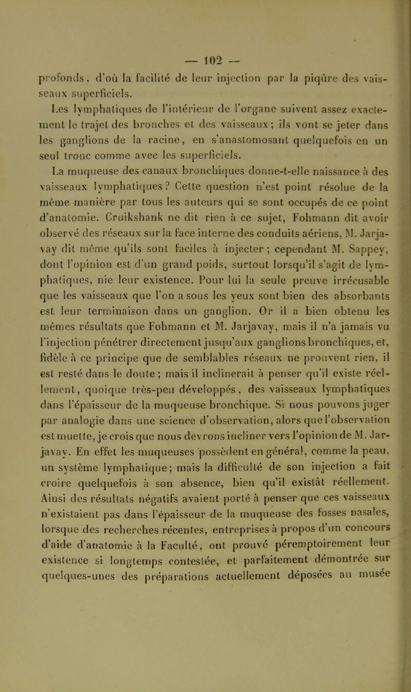 profonds, d'où la facilité de leur injection par la piqûre des vais- seaux superficiels. Les lymphatiques de l'intérieur de l'organe suivent assez exacte- ment le trajet des bronches et des vaisseaux; ils vont se jeter dans les ganglions de la racine, en s'anastomosant quelquefois en un seul tronc comme avec les superficiels. La muqueuse des canaux bronchiques donne-t-elle naissance à des vaisseaux lymphatiques? Cette question n'est point résolue de la même manière par tous les auteurs qui se sont occupés de ce point d'analomie. Cruikshank ne dit rien à ce sujet, Fohmann dit avoir observé des réseaux sur la face interne des conduits aériens, M. Jarja- vay dit môme qu'ils sont faciles à injecter; cependant M. Sappey, dont l'opinion est d'un grand poids, surtout lorsqu'il s'agit de lym- phatiques, nie leur existence. Pour lui la seule preuve irrécusable que les vaisseaux que l'on a sous les yeux sont bien des absorbants est leur terminaison dans un ganglion. Or il a bien obtenu les mêmes résultats que Fohmann et M. Jarjavay, mais il n'a jamais vu l'injection pénétrer directement jusqu'aux ganglions bronchiques, et, fidèle à ce principe que de semblables réseaux ne prouvent rien, il est resté dans le doute; mais il inclinerait à penser qu'il existe réel- lement, quoique très-peu développés, des vaisseaux lymphatiques dans l'épaisseur de la muqueuse bronchique. Si nous pouvons juger par analogie dans une science d'observation, alors que l'observation est muette, je crois que nous devrons incliner vers l'opinionde AL Jar- javay. En effet les muqueuses possèdent en général, comme la peau, un système lymphatique; mais la difficulté de son injection a fait croire quelquefois à son absence, bien qu'il existât réellement. Ainsi des résultats négatifs avaient porté à penser que ces vaisseaux n'existaient pas dans l'épaisseur de la muqueuse des fosses nasales, lorsque des recherches récentes, entreprises à propos d'un concours d'aide d'anatomie à la Faculté, ont prouvé péremptoirement leur existence si longtemps contestée, et parfaitement démontrée sur quelques-unes des préparations actuellement déposées au musée