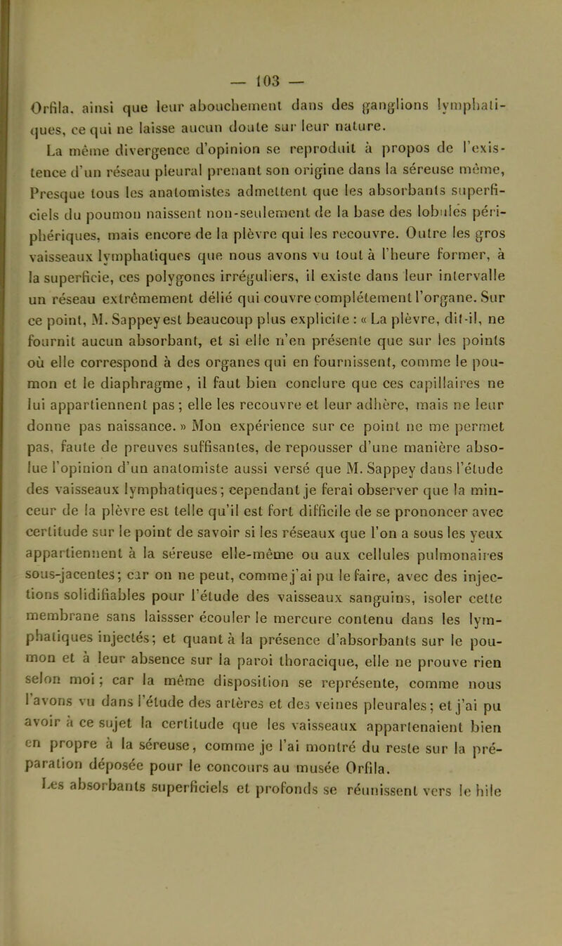 Orfila. ainsi que leur abouchement dans des ganglions lymphati- ques, ce qui ne laisse aucun doute sur leur nature. La même divergence d'opinion se reproduit à propos de l'exis- tence d'un réseau pleural prenant son origine dans la séreuse même, Presque tous les anatomistes admettent que les absorbants superfi- ciels du poumon naissent non-seulement de la base des lobules péri- phériques, mais encore de la plèvre qui les recouvre. Outre les gros vaisseaux lymphatiques que nous avons vu tout à l'heure former, à la superficie, ces polygones irréguliers, il existe dans leur intervalle un réseau extrêmement délié qui couvre complètement l'organe. Sur ce point, M. Sappeyest beaucoup plus explicite : « La plèvre, dit-il, ne fournit aucun absorbant, et si elle n'en présente que sur les points où elle correspond à des organes qui en fournissent, comme le pou- mon et le diaphragme, il faut bien conclure que ces capillaires ne lui appartiennent pas ; elle les recouvre et leur adhère, mais ne leur donne pas naissance. » Mon expérience sur ce point ne me permet pas, faute de preuves suffisantes, de repousser d'une manière abso- lue l'opinion d'un anatomiste aussi versé que M. Sappey dans l'élude des vaisseaux lymphatiques; cependant je ferai observer que la min- ceur de la plèvre est telle qu'il est fort difficile de se prononcer avec certitude sur le point de savoir si les réseaux que l'on a sous les yeux appartiennent à la séreuse elle-même ou aux cellules pulmonaires sous-jacentes; car on ne peut, comme j'ai pu le faire, avec des injec- tions solidifiables pour l'étude des vaisseaux sanguins, isoler cette membrane sans laissser écouler le mercure contenu dans les lym- phatiques injectés; et quanta la présence d'absorbants sur le pou- mon et à leur absence sur la paroi thoracique, elle ne prouve rien selon moi ; car la même disposition se représente, comme nous l'avons vu dans l'élude des artères et des veines pleurales; et j'ai pu avoir à ce sujet la certitude que les vaisseaux appartenaient bien en propre à la séreuse, comme je l'ai montré du reste sur la pré- paration déposée pour le concours au musée Orfila. Les absorbants superficiels et profonds se réunissent vers le hile