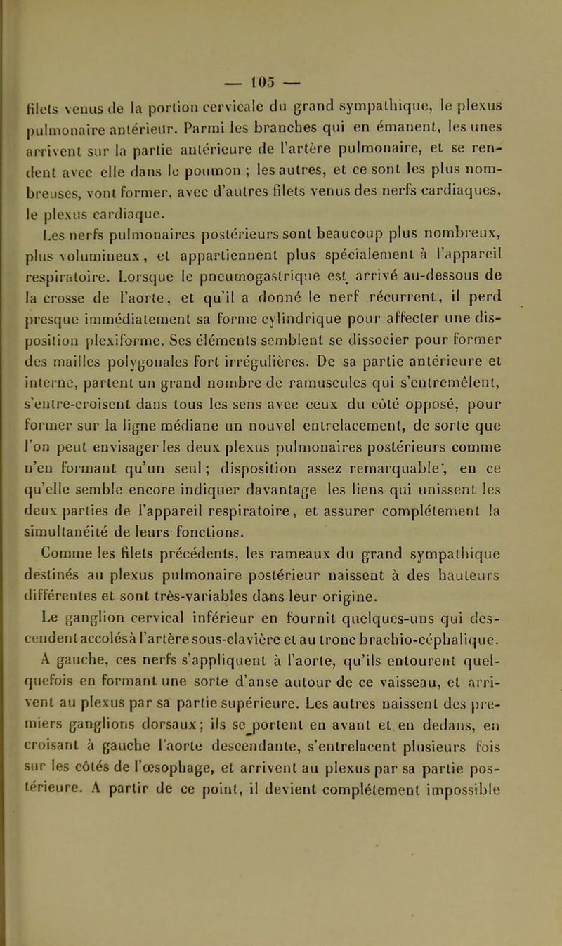 filets venus de la portion cervicale du grand sympathique, le plexus pulmonaire antérieur. Parmi les branches qui en émanent, les unes arrivent sur la partie antérieure de l'artère pulmonaire, et se ren- dent avec elle dans le poumon ; les autres, et ce sont les plus nom- breuses, vont former, avec d'autres filets venus des nerfs cardiaques, le plexus cardiaque. Les nerfs pulmonaires postérieurs sont beaucoup plus nombreux, plus volumineux , et appartiennent plus spécialement à l'appareil respiratoire. Lorsque le pneumogastrique est arrivé au-dessous de la crosse de l'aorte, et qu'il a donné le nerf récurrent, il perd presque immédiatement sa forme cylindrique pour affecter une dis- position plexiforme. Ses éléments semblent se dissocier pour former des mailles polygonales fort irrégulières. De sa partie antérieure et interne, parlent un grand nombre de ramuscules qui s'entremêlent, s'entre-croisent dans tous les sens avec ceux du côté opposé, pour former sur la ligne médiane un nouvel entrelacement, de sorte que l'on peut envisager les deux plexus pulmonaires postérieurs comme n'en formant qu'un seul; disposition assez remarquable', en ce qu'elle semble encore indiquer davantage les liens qui unissent les deux parties de l'appareil respiratoire, et assurer complètement la simultanéité de leurs fonctions. Comme les lilets précédents, les rameaux du grand sympathique destinés au plexus pulmonaire postérieur naissent à des hauteurs différentes et sont très-variables dans leur origine. Le ganglion cervical inférieur en fournit quelques-uns qui cles- ident accolésà l'artère sous-clavière et au tronc brachio-céphaiique. A gauche, ces nerfs s'appliquent à l'aorte, qu'ils entourent quel- quefois en formant une sorte d'anse autour de ce vaisseau, et arri- vent au plexus par sa partie supérieure. Les autres naissent des pre- miers ganglions dorsaux; ils se portent en avant et en dedans, en croisant à gauche l'aorte descendante, s'entrelacent plusieurs fois sur les côtés de l'œsophage, et arrivent au plexus par sa partie pos- térieure. A partir de ce point, il devient complètement impossible