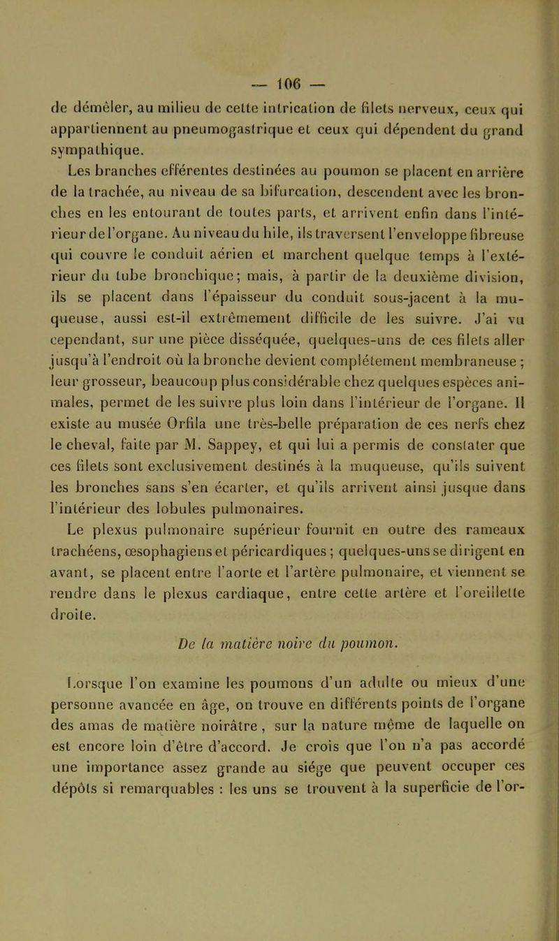 de démêler, au milieu de cette intricalion de filets nerveux, ceux qui appartiennent au pneumogastrique et ceux qui dépendent du grand sympathique. Les branches efférentes destinées au poumon se placent en arrière de la trachée, au niveau de sa bifurcation, descendent avec les bron- ches en les entourant de toutes parts, et arrivent enfin dans l'inté- rieur de l'organe. Au niveau du hile, ils traversent l'enveloppe fibreuse qui couvre le conduit aérien et marchent quelque temps à l'exté- rieur du tube bronchique; mais, à partir de la deuxième division, ils se placent dans l'épaisseur du conduit sous-jacent à la mu- queuse, aussi est-il extrêmement difficile de les suivre. J'ai vu cependant, sur une pièce disséquée, quelques-uns de ces filets aller jusqu'à l'endroit où la bronche devient complètement membraneuse ; leur grosseur, beaucoup plus considérable chez quelques espèces ani- males, permet de les suivre plus loin dans l'intérieur de l'organe. Il existe au musée Orfila une très-belle préparation de ces nerfs chez le cheval, faite par M. Sappey, et qui lui a permis de constater que ces filets sont exclusivement destinés à la muqueuse, qu'ils suivent les bronches sans s'en écarter, et qu'ils arrivent ainsi jusque dans l'intérieur des lobules pulmonaires. Le plexus pulmonaire supérieur fournit en outre des rameaux trachéens, œsophagiens et péricardiques ; quelques-uns se dirigent en avant, se placent entre l'aorte et l'artère pulmonaire, et viennent se rendre dans le plexus cardiaque, entre celte artère et l'oreillette droite. De la matière noire du poumon. Lorsque l'on examine les poumons d'un adulte ou mieux d'une personne avancée en âge, on trouve en différents points de l'organe des amas de matière noirâtre, sur la nature même de laquelle on est encore loin d'être d'accord. Je crois que l'on n'a pas accordé une importance assez grande au siège que peuvent occuper ces dépôts si remarquables : les uns se trouvent à la superficie de l'or-
