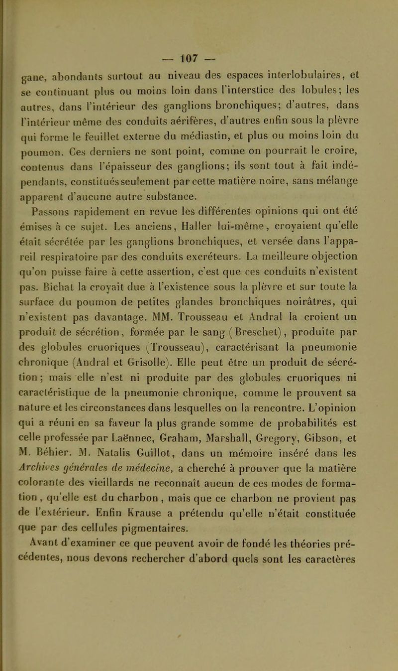 gaiie, abondants surtout au niveau des espaces inlerlobulaires, et se continuant plus ou moins loin dans l'interstice des lobules; les autres, dans l'intérieur des ganglions bronchiques; d'autres, dans l'intérieur même des conduits aérifères, d'autres enfin sous la plèvre qui forme le feuillet externe du médiastin, et plus ou moins loin du poumon. Ces derniers ne sont point, comme on pourrait le croire, contenus dans l'épaisseur des ganglions; ils sont tout à fait indé- pendants, constitués seulement parcelle matière noire, sans mélange apparent d'aucune autre substance. Passons rapidement en revue les différentes opinions qui ont été émises à ce sujet. Les anciens, Haller lui-même, croyaient qu'elle était sécrétée par les ganglions bronchiques, el versée dans l'appa- reil respiratoire par des conduits excréteurs. La meilleure objection qu'on puisse faire à cette assertion, c'est que ces conduits n'existent pas. Bichal la croyait due à l'existence sous la plèvre et sur toute la surface du poumon de petites glandes bronchiques noirâtres, qui n'existent pas davantage. MM. Trousseau et Andral la croient un produit de sécrétion, formée par le sang (Breschet), produite par des globules cruoriques (Trousseau), caractérisant la pneumonie chronique (Andral et Grisolle). Elle peut être un produit de sécré- tion; mais elle n'est ni produite par des globules cruoriques ni caractéristique de la pneumonie chronique, comme le prouvent sa nature et les circonstances dans lesquelles on la rencontre. L'opinion qui a réuni en sa faveur la plus grande somme de probabilités est celle professée par Laënnec, Graham, Marshall, Gregory, Gibson, et M. Béhier. M. Nalalis Guillot, dans un mémoire inséré dans les Archives générales de médecine, a cherché à prouver que la matière colorante des vieillards ne reconnaît aucun de ces modes de forma- tion , qu'elle est du charbon , mais que ce charbon ne provient pas de l'extérieur. Enfin Krause a prétendu qu'elle n'était constituée que par des cellules pigmentaires. Avant d'examiner ce que peuvent avoir de fondé les théories pré- cédentes, nous devons rechercher d'abord quels sont les caractères
