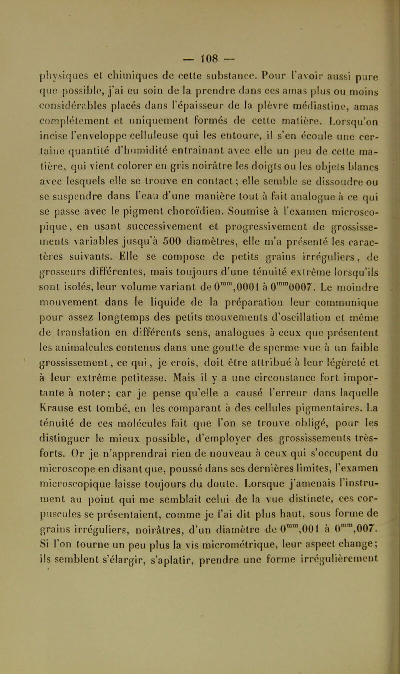 physiques et chimiques de cette substance. Pour l'avoir aussi pure que possible, j'ai eu soin de la prendre dans ces amas plus ou moins considérables placés dans l'épaisseur de la plèvre médiastine, amas complètement et uniquement formés de celle matière. Lorsqu'on incise l'enveloppe celluleuse qui les entoure, il s'en écoule une cer- taine quantité d'humidité entraînant avec elle un peu de celle ma- tière, qui vient colorer en gris noirâtre les doigts ou les objets blancs avec lesquels elle se trouve en contact; elle semble se dissoudre ou se suspendre dans l'eau d'une manière tout à fait analogue à ce qui se passe avec le pigment choroïdien. Soumise à l'examen microsco- pique, en usant successivement et progressivement de grossisse- ments variables jusqu'à 500 diamètres, elle m'a présenté les carac- tères suivants. Elle se compose de petits grains irréguliers, de grosseurs différentes, mais toujours d'une ténuité extrême lorsqu'ils sont isolés, leur volume variant de0ram,0001 àOmra0007. Le moindre mouvement dans le liquide de la préparation leur communique pour assez longtemps des petits mouvemeuls d'oscillation et même de translation en différents sens, analogues à ceux que présentent les animalcules contenus dans une goulîe de sperme vue à un faible grossissement, ce qui, je crois, doit être attribué à leur légèreté et à leur extrême petitesse. Mais il y a une circonstance fort impor- tante à noter; car je pense qu'elle a causé l'erreur dans laquelle Krause est tombé, en les comparant à des cellules pigmentaires. La ténuité de ces molécules fait que l'on se trouve obligé, pour les distinguer le mieux possible, d'employer des grossissements très- forts. Or je n'apprendrai rien de nouveau à ceux qui s'occupent du microscope en disant que, poussé dans ses dernières limites, l'examen microscopique laisse toujours du doute. Lorsque j'amenais l'instru- ment au point qui me semblait celui de la vue distincte, ces cor- puscules se présentaient, comme je l'ai dit plus haut, sous forme de grains irréguliers, noirâtres, d'un diamètre de0mm,001 à 0ram,007. Si l'on tourne un peu plus la vis micrométrique, leur aspect change; ils semblent s'élargir, s'aplatir, prendre une forme irrégulièrement