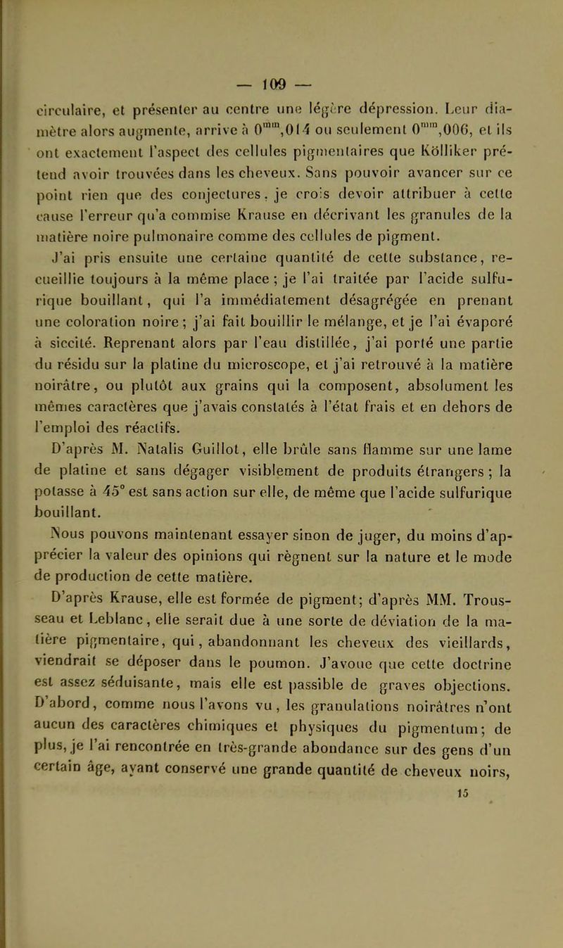 circulaire, et présenter au centre une légère dépression. Leur dia- mètre alors augmente, arrive à 0m,n,014 ou seulement 0n),n,006, et ils ont exactement l'aspect des cellules pigmenlaires que Kôlliker pré- tend avoir trouvées dans les cheveux. Sans pouvoir avancer sur ce point rien que des conjectures, je crois devoir attribuer à cette cause l'erreur qu'a commise Krause en décrivant les granules de la matière noire pulmonaire comme des cellules de pigment. J'ai pris ensuite une certaine quantité de celle substance, re- cueillie toujours à la même place ; je l'ai traitée par l'acide sulfu- rique bouillant, qui l'a immédiatement désagrégée en prenant une coloration noire; j'ai fail bouillir le mélange, et je l'ai évaporé à siccité. Reprenant alors par l'eau distillée, j'ai porté une partie du résidu sur la platine du microscope, et j'ai retrouvé à la matière noirâtre, ou plutôt aux grains qui la composent, absolument les mêmes caractères que j'avais constatés à l'état frais et en dehors de l'emploi des réactifs. D'après M. INalalis Guillot, elle brûle sans flamme sur une lame de platine et sans dégager visiblement de produits étrangers ; la potasse à 45° est sans action sur elle, de même que l'acide sulfurique bouillant. .Nous pouvons maintenant essayer sinon de juger, du moins d'ap- précier la valeur des opinions qui régnent sur la nature et le mode de production de cette matière. D'après Krause, elle est formée de pigment; d'après MM. Trous- seau et Leblanc, elle serait due à une sorte de déviation de la ma- tière pigmenlaire, qui, abandonnant les cheveux des vieillards, viendrait se déposer dans le poumon. J'avoue que cette doctrine est assez séduisante, mais elle est passible de graves objections. D'abord, comme nous l'avons vu, les granulations noirâtres n'ont aucun des caractères chimiques et physiques du pigmenlum; de plus, je l'ai rencontrée en très-grande abondance sur des gens d'un certain âge, ayant conservé une grande quantité de cheveux uoirs, 15