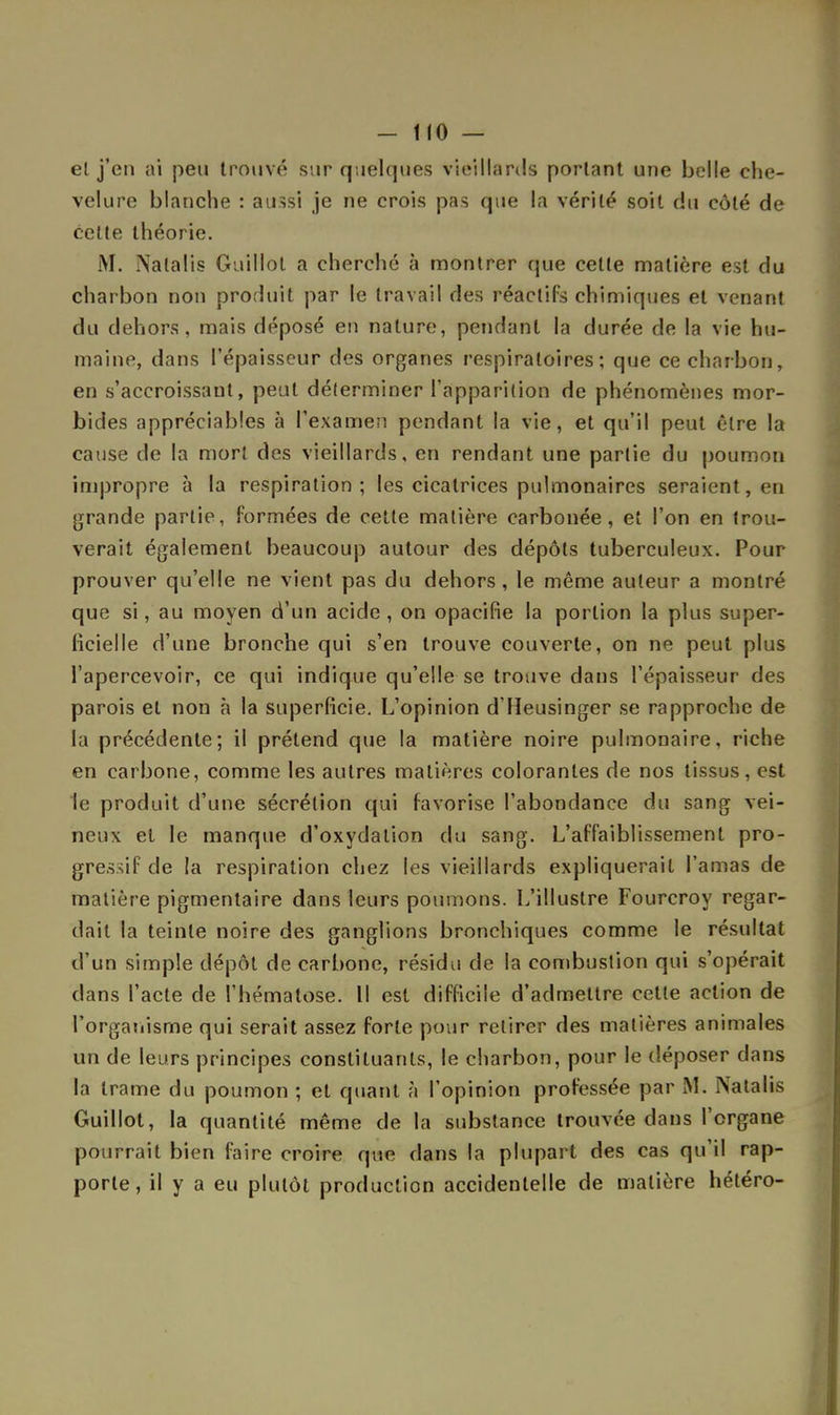 et j'en ai peu trouvé sur quelques vieillards portant une belle che- velure blanche : aussi je ne crois pas que la vérité soit du côté de cette théorie. M. Nalalis Guillol a cherché à montrer que celte matière est du charbon non produit par le travail des réactifs chimiques et venant du dehors, mais déposé en nature, pendant la durée de la vie hu- maine, dans l'épaisseur des organes respiratoires; que ce charbon, en s'accroissant, peut déterminer l'apparition de phénomènes mor- bides appréciables à l'examen pendant la vie, et qu'il peut être la cause de la mort des vieillards, en rendant une partie du poumon impropre à la respiration; les cicatrices pulmonaires seraient, en grande partie, formées de cette matière carbonée, et l'on en trou- verait également beaucoup autour des dépôts tuberculeux. Pour prouver qu'elle ne vient pas du dehors, le même auteur a montré que si, au moyen d'un acide , on opacifie la portion la plus super- ficielle d'une bronche qui s'en trouve couverte, on ne peut plus l'apercevoir, ce qui indique qu'elle se trouve dans l'épaisseur des parois et non à la superficie. L'opinion d'Heusinger se rapproche de la précédente; il prétend que la matière noire pulmonaire, riche en carbone, comme les autres matières colorantes de nos tissus, est le produit d'une sécrétion qui favorise l'abondance du sang vei- neux et le manque d'oxydation du sang. L'affaiblissement pro- gressif de la respiration chez les vieillards expliquerait l'amas de matière pigmentaire dans leurs poumons. L'illustre Fourcroy regar- dait la teinte noire des ganglions bronchiques comme le résultat d'un simple dépôt de carbone, résidu de la combustion qui s'opérait dans l'acte de l'hématose. Il est difficile d'admettre cette action de l'organisme qui serait assez forte pour retirer des matières animales un de leurs principes constituants, le charbon, pour le déposer dans la trame du poumon ; et quant à l'opinion professée par M. Natalis Guillot, la quantité même de la substance trouvée dans l'organe pourrait bien faire croire que clans la plupart des cas qu'il rap- porte, il y a eu plutôt production accidentelle de matière hétéro-