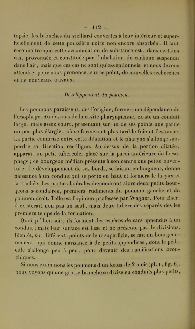 — 1(2 — lopsîe, les bronches du vieillard couvertes à leur intérieur et super- ficiellement de celte poussière noire non encore absorbée? Il faut reconnaître que cette accumulation de substance est, dans certains cas, provoquée et constituée par l'inhalation de carbone suspendu dans l'air, mais que ces cas ne sont qu'exceptionnels, et nous devons attendre, pour nous prononcer sur ce point, de nouvelles recherches et de nouveaux travaux. Développement du poumon. Les poumons paraissent, dès l'origine, former une dépendance do l'œsophage. Au-dessous de la cavité pharyngienne, existe un conduit large, mais assez court, présentant sur un de ses points une partie un peu plus élargie, où se formeront plus tard le foie et l'estomac. La partie comprise entre cette dilatation et le pharynx s'allonge sans perdre sa direction rectiligne. Au-dessus de la portion dilatée, apparaît un petit tubercule, placé sur la paroi antérieure de l'œso- phage; ce bourgeon médian présente à son centre une petite ouver- ture. Le développement de ses bords, se faisant en longueur, donne naissance à un conduit qui se porte en haut et formera le larynx et la trachée. Les parties latérales deviendront alors deux petits bour- geons secondaires, premiers rudiments du poumon gauche et du poumon droit. Telle est l'opinion professée par Wagner. Pour Baer, il existerait non pas un seul, mais deux tubercules séparés dès les premiers temps de la formation. Quoi qu'il en soit, ils forment des espèces de sacs appendus à un conduit ; mais leur surface est lisse et ne présente pas de divisions. Bientôt, sur différents points de leur superficie, se fait un bourgeon- nement, qui donne naissance à de petits appendices , dont le pédi- cule s'allonge peu à peu , pour devenir des ramifications bron- chiques. Si nous examinons les poumons d'un fœtus de 2 mois (pl. 1 , fig. 6), uous voyons qu'une grosse bronche se divise en conduits plus petits,