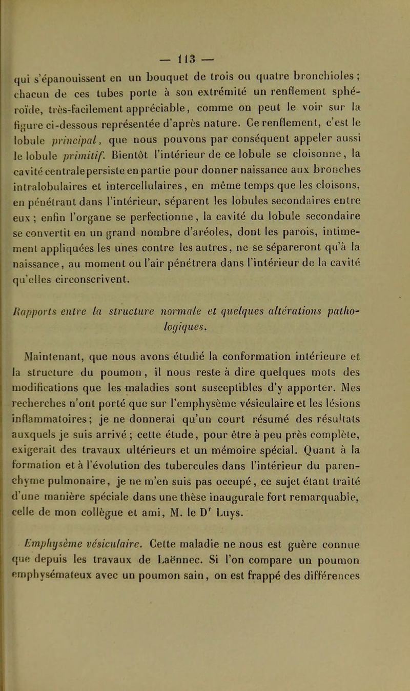 qui s'épanouissent en un bouquet de trois ou quatre bronchioles; chacun de ces tubes porte à son extrémité un renflement sphé- roïde, très-facilement appréciable, comme on peut le voir sur la fioure ci-dessous représentée d'après nature. Ce renflement, c'est le lobule principal, que nous pouvons par conséquent appeler aussi le lobule primitif. Bientôt l'intérieur de ce lobule se cloisonne, la cavité eentralepersiste en partie pour donner naissance aux bronches intralobulaires et intercellulaires, en même temps que les cloisons, en pénétrant dans l'intérieur, séparent les lobules secondaires entre eux; enfin l'organe se perfectionne, la cavité du lobule secondaire se convertit en un grand nombre d'aréoles, dont les parois, intime- ment appliquées les unes contre les autres, ne se sépareront qu'à la naissance, au moment ou l'air pénétrera dans l'intérieur de la cavité qu'elles circonscrivent. Rapports entre la structure normale et quelques altérations patho- logiques. .Maintenant, que nous avons étudié la conformation intérieure et la structure du poumon , il nous reste à dire quelques mois des modifications que les maladies sont susceptibles d'y apporter. Mes recherches n'ont porté que sur l'emphysème vésiculaire et les lésions inflammatoires; je ne donnerai qu'un court résumé des résultats auxquels je suis arrivé ; celle étude, pour être à peu près complète, exigerait des travaux ultérieurs et un mémoire spécial. Quant à la formation et à l'évolution des tubercules dans l'intérieur du paren- chyme pulmonaire, je ne m'en suis pas occupé, ce sujet étant traité d'une manière spéciale dans une thèse inaugurale fort remarquable, celle de mon collègue et ami, M. le Dr Luys. Emphysème vésiculaire. Celte maladie ne nous est guère connue eue depuis les travaux de Laënnec. Si l'on compare un poumon emphysémateux avec un poumon sain, on est frappé des différences