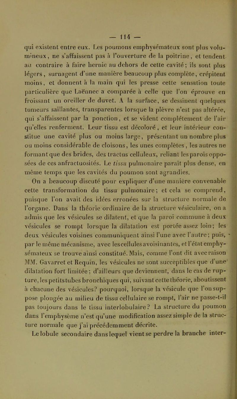 qui existent entre eux. Les poumons emphysémateux sont plus volu- mineux, ne s'affaissent pas à l'ouverture de la poitrine, et tendent au contraire à faire hernie au dehors de celle cavité; ils sont plus légers, surnagent d'une manière beaucoup plus complète, crépitent moins, et donnent à la main qui les presse cette sensation toute particulière que Laënnec a comparée à celle que l'on éprouve en froissant un oreiller de duvet. A la surface, se dessinent quelques tumeurs saillantes, transparentes lorsque la plèvre n'est pas altérée, qui s'affaissent par la ponction, et se vident complètement de Pair qu'elles renferment. Leur tissu est décoloré, et leur intérieur con- stitue une cavité plus ou moins large, présentant un nombre plus ou moins considérable de cloisons, les unes complètes , les autres ne formant que des brides, des tractus celluleux, reliant les parois oppo- sées de ces anfractuosilés. Le tissu pulmonaire paraît plus dense, en même temps que les cavités du poumon sont agrandies. On a beaucoup discuté pour expliquer d'une manière convenable cette transformation du tissu pulmonaire; et cela se comprend, puisque l'on avait des idées erronées sur la structure normale de l'organe. Dans la théorie ordinaire de la structure vésiculaire, on a admis que les vésicules se dilatent, et que la paroi commune à deux vésicules se rompt lorsque la dilatation est portée assez loin ; les deux vésicules voisines communiquent ainsi l'une avec l'autre; puis, - par le même mécanisme, avec lescellulesavoisinanles, et l'état emphy- sémateux se trouve ainsi constitué. Mais, comme l'ont dit avec raison MM. Gavarret et Requin, les vésicules ne sont succeptibles que d'une dilatation fort limitée ; d'ailleurs que deviennent, dans le cas de rup- ture, les petits tubes bronchiques qui, suivant cette théorie, aboutissent à chacune des vésicules? pourquoi, lorsque la vésicule que l'on sup- pose plongée au milieu de tissu cellulaire se rompt, l'air ne passe-t-il pas toujours dans le tissu interlobulaire ? La structure du poumon dans l'emphysème n'est qu'une modification assez simple de la struc- ture normale que j'ai précédemment décrite. Le lobule secondaire dans lequel vient se perdre la branche inter-