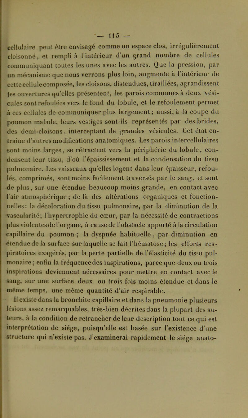 cellulaire peut être envisagé comme un espace clos, irrégulièrement cloisonné, et rempli à l'intérieur d'un grand nombre de cellules communiquant toutes les unes avec les autres. Que la pression, par un mécanisme que nous verrons plus loin, augmente à l'intérieur de cettecellulecomposée, les cloisons, distendues, tiraillées, agrandissent les ouvertures qu'elles présentent, ies parois communes à deux vési- cules sont refoulées vers le fond du lobule, et le refoulement permet à ces cellules de communiquer plus largement ; aussi, à la coupe du poumon malade, leurs vestiges sont-ils représentés par des brides, des demi-cloisons, interceptant de grandes vésicules» Cet état en- traine d'autres modifications anatomiques. Les parois intercellulaires sont moins larges, se rétractent vers la périphérie du lobule, con- densent leur tissu, d'où l'épaississement et la condensation du tissu pulmonaire. Les vaisseaux qu'elles logent dans leur épaisseur, refou- lés, comprimés, sontmoins facilement traversés par le sang, et sont de plus, sur une étendue beaucoup moins grande, en contact avec l'air atmosphérique ; de là des altérations organiques et fonction- nelles: la décoloration du tissu pulmonaire, par la diminution de la vascufarité; l'hypertrophie du cœur, par la nécessité de contractions plus violentesde l'organe, à cause de l'obstacle apporté à la circulation capillaire du poumon ; la dyspnée habituelle , par diminution en étendue de la surface sur laquelle se fait l'hématose; les efforts res- piratoires exagérés, par la perte partielle de l'élasticité du tissu pul- monaire; enfin la fréquence des inspirations, parce que deux ou trois inspirations deviennent nécessaires pour mettre en contact avec le sang, sur une surface deux ou trois fois moins étendue et dans le même temps, une même quantité d'air respirable. I! existe dans la bronchite capillaire et dans la pneumonie plusieurs lésions assez remarquables, très-bien décrites dans la plupart des au- teurs, à la condition de retrancher de leur description tout ce qui est interprétation de siège, puisqu'elle est basée sur l'existence d'une structure qui n'existe pas. J'examinerai rapidement le siège anato-