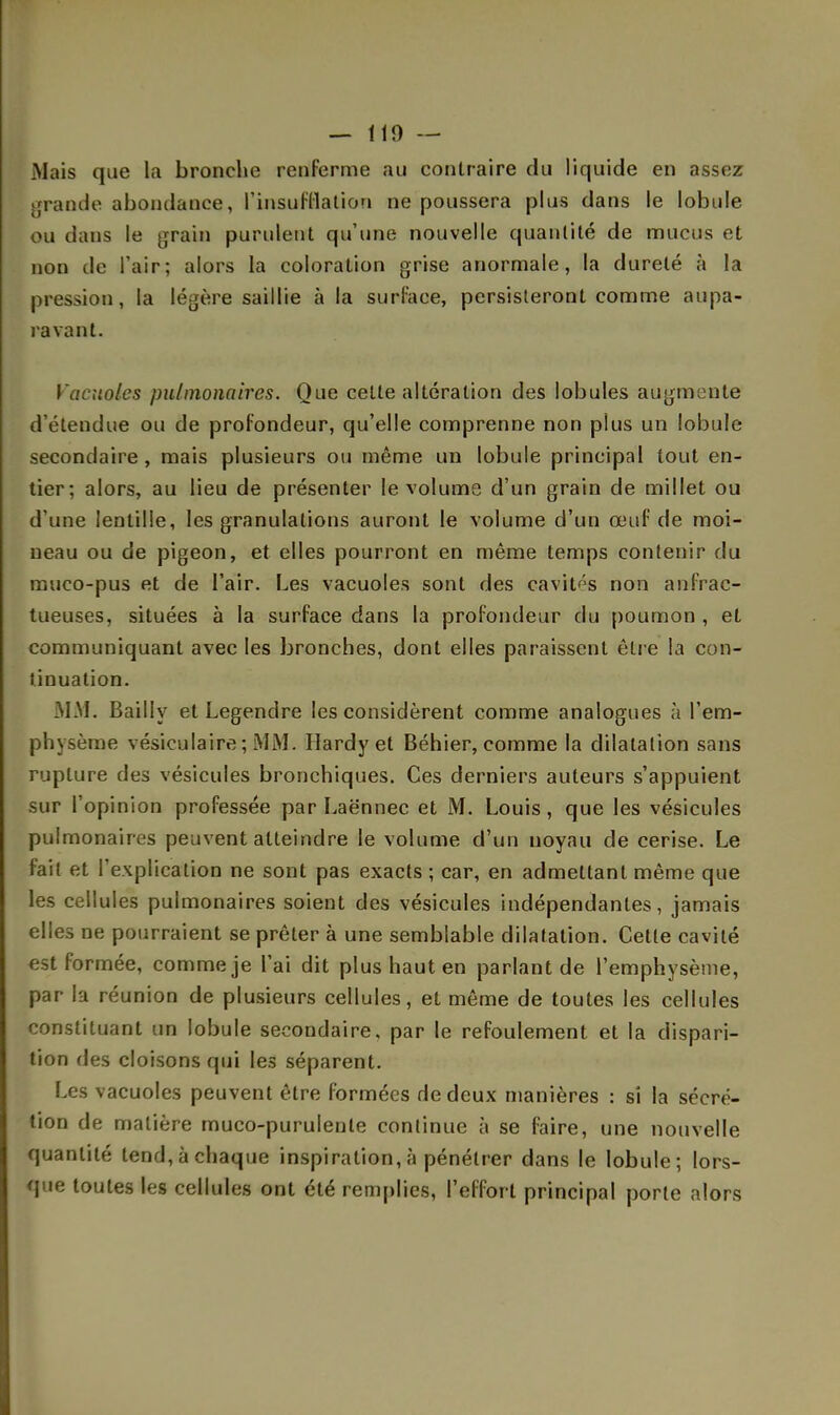 — 110 — Mais que la bronche renferme au contraire du liquide en assez grande abondance, l'insufflation ne poussera plus dans le lobule ou dans le grain purulent qu'une nouvelle quantité de mucus et non de l'air; alors la coloration grise anormale, la dureté à la pression, la légère saillie à la surface, persisteront comme aupa- ravant. Vacuoles pulmonaires. Que cette altération des lobules augmente d'étendue ou de profondeur, qu'elle comprenne non plus un lobule secondaire , mais plusieurs ou même un lobule principal tout en- tier; alors, au lieu de présenter le volume d'un grain de millet ou d une lentille, les granulations auront le volume d'un œuf de moi- neau ou de pigeon, et elles pourront en même temps contenir du muco-pus et de l'air. Les vacuoles sont des cavités non an frac- tueuses, situées à la surface dans la profondeur du poumon , et communiquant avec les bronches, dont elles paraissent être la con- tinuation. MM. Bailly et Legendre les considèrent comme analogues à l'em- physème vésieulaire ; MM. Hardy et Béhier, comme la dilatation sans rupture des vésicules bronchiques. Ces derniers auteurs s'appuient sur l'opinion professée par Laënnec et M. Louis, que les vésicules pulmonaires peuvent atteindre le volume d'un noyau de cerise. Le fait et l'explication ne sont pas exacts ; car, en admettant même que les cellules pulmonaires soient des vésicules indépendantes, jamais elles ne pourraient se prêter à une semblable dilatation. Cette cavité est formée, comme je l'ai dit plus haut en parlant de l'emphysème, par la réunion de plusieurs cellules, et même de toutes les cellules constituant un lobule secondaire, par le refoulement et la dispari- tion des cloisons qui les séparent. Les vacuoles peuvent être formées de deux manières : si la sécré- tion de matière muco-purulenle continue à se faire, une nouvelle quantité tend, à chaque inspiration, à pénétrer dans le lobule; lors- que toutes les cellules ont été remplies, l'effort principal porte alors