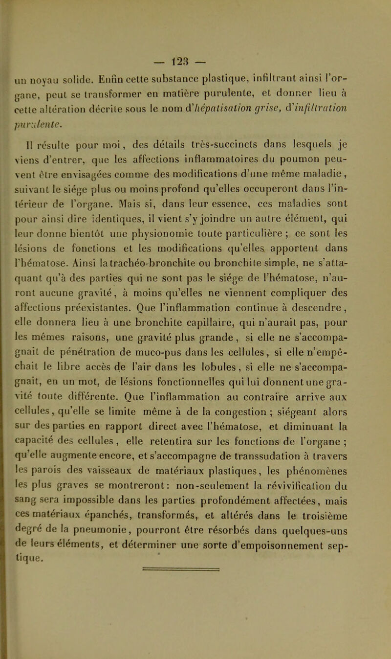 uu noyau solide. Enfin cette substance plastique, infiltrant ainsi l'or- gane, peut se transformer en matière purulente, et donner lieu à cette altération décrite sous le nom d'hépatisation grise, d'infiltration purulente. Il résulte pour moi, des détails très-succincts dans lesquels je viens d'entrer, que les affections inflammatoires du poumon peu- vent être envisagées comme des modifications d'une même maladie, suivant le siège plus ou moins profond qu'elles occuperont dans l'in- térieur de l'organe. Mais si, dans leur essence, ces maladies sont pour ainsi dire identiques, il vient s'y joindre un autre élément, qui leur donne bientôt une physionomie toute particulière ; ce sont les lésions de fonctions et les modifications qu'elles, apportent dans l'hématose. Ainsi latrachéo-bronchile ou bronchite simple, ne s'atta- quant qu'à des parties qui ne sont pas le siège de l'hématose, n'au- ront aucune gravité, à moins qu'elles ne viennent compliquer des affections préexistantes. Que l'inflammation continue à descendre, elle donnera lieu à une bronchite capillaire, qui n'aurait pas, pour les mêmes raisons, une gravité plus grande, si elle ne s'accompa- gnait de pénétration de muco-pus dans les cellules, si elle n'empê- chait le libre accès de l'air dans les lobules, si elle ne s'accompa- gnait, en un mot, de lésions fonctionnelles qui lui donnent une gra- vité toute différente. Que l'inflammation au contraire arrive aux cellules, qu'elle se limite même à de la congestion ; siégeant alors sur des parties en rapport direct avec l'hématose, et diminuant la capacité des cellules , elle retentira sur les fonctions de l'organe ; qu'elle augmente encore, et s'accompagne de transsudalion à travers les parois des vaisseaux de matériaux plastiques, les phénomènes les plus graves se montreront: non-seulement la révivificalion du sang sera impossible dans les parties profondément affectées, mais ces matériaux épanchés, transformés, et altérés clans le troisième degré de la pneumonie, pourront être résorbés dans quelques-uns de leurs éléments, et déterminer une sorte d'empoisonnement sep- tique.