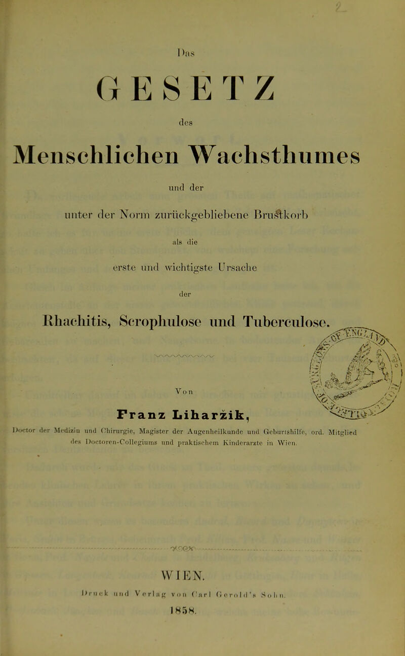 D.'.s GESETZ des Menschlichen Wachsthumes und der unter der Norm zurückgebliebene Brui^.korb als die erste und wichtigste Ursache der Ehachitis, Scrophulose und Tuberculose. Franz Liharzik, Doctor der Medizin und Chirargie, Magister der Augenheilkunde und Geburlshille, ord. Mitglied des Doctoren-Collegiums und praktischem Kinderarzte in Wien. WIEN. Druck ii ii d Vorlag von f'nri nornld'« Selm. 1858.