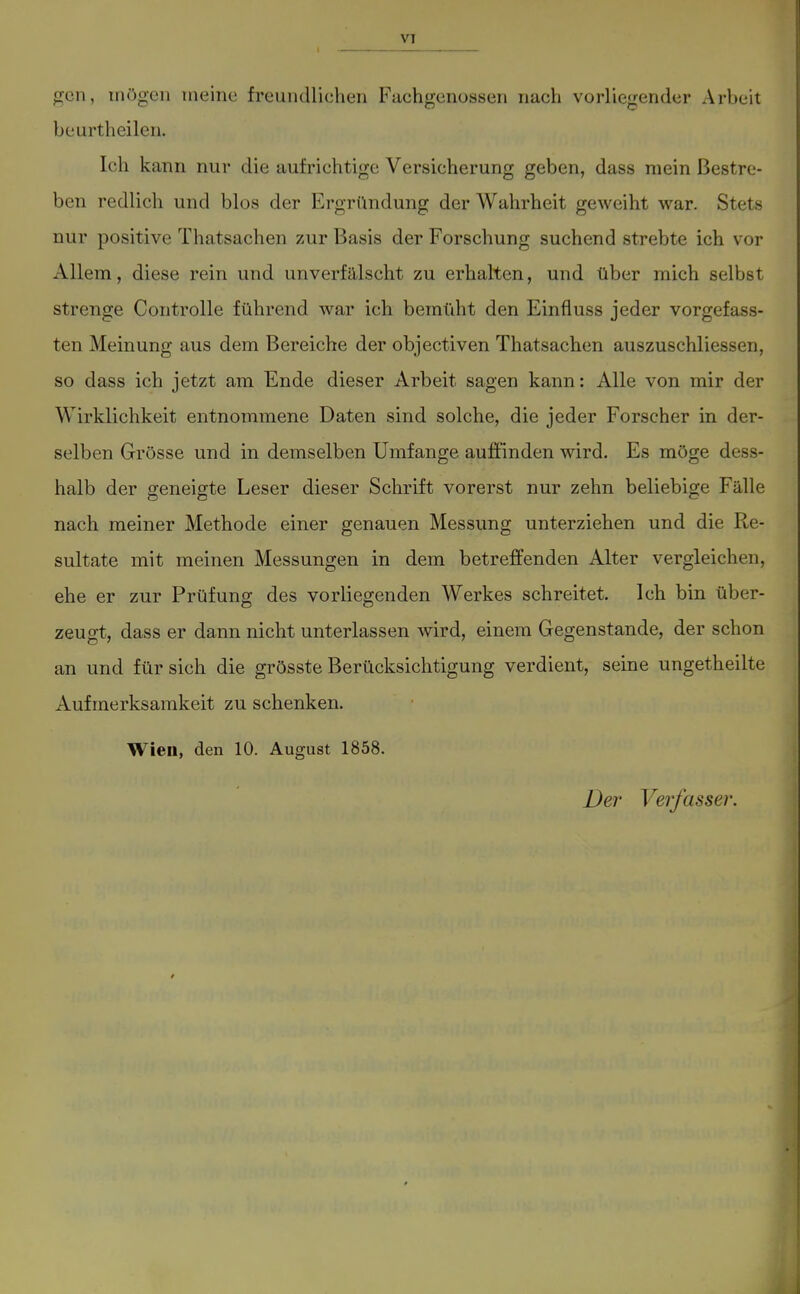 gen, mögen meine freundlichen Fuchgenossen nach vorliegender Arbeit beurtheilen. Ich kann nur die aufrichtige Versicherung geben, dass mein Bestre- ben redlich und blos der Ergründung der Wahrheit geweiht war. Stets nur positive Thatsachen zur Basis der Forschung suchend strebte ich vor Allem, diese rein und unverfälscht zu erhalten, und über mich selbst strenge Controlle führend war ich bemüht den Einfiuss jeder vorgefass- ten Meinung aus dem Bereiche der objectiven Thatsachen auszuschliessen, so dass ich jetzt am Ende dieser Arbeit sagen kann: Alle von mir der Wirklichkeit entnommene Daten sind solche, die jeder Forscher in der- selben Grösse und in demselben Umfange auffinden wird. Es möge dess- halb der geneigte Leser dieser Schrift vorerst nur zehn beliebige Fälle nach meiner Methode einer genauen Messung unterziehen und die Re- sultate mit meinen Messungen in dem betreffenden Alter vergleichen, ehe er zur Prüfung des vorliegenden Werkes schreitet. Ich bin über- zeugt, dass er dann nicht unterlassen wird, einem Gegenstande, der schon an und für sich die grösste Berücksichtigung verdient, seine ungetheilte Aufmerksamkeit zu schenken. Wien, den 10. August 1858. Der Verfasser.