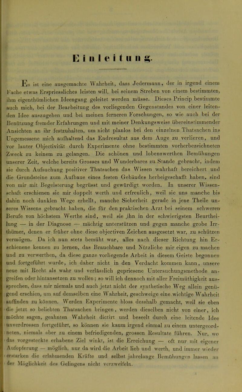 Einleitung. Es ist eine ausgemachte Wahrheit, dass Jedermann, der in irgend einem Fache etwas Erspriessliches leisten will, bei seinem Streben von einem bestimmten, ihm eigenthümlichen Ideengang geleitet werden müsse. Dieses Prineip bestimmte auch mich, bei der Bearbeitung des vorliegenden Gegenstandes von einer leiten- den Idee auszugehen und bei meinen ferneren Forschungen, so wie auch bei der Benfitzung fremder Erfahrungen und mit meiner Denkungsweise übereinstimmender Ansichten an ihr festzuhalten, um nicht planlos bei den einzelnen Thatsachen ins üngemessene mich aufhaltend das Endresultat aus dem Auge zu verlieren, und vor lauter Objectivität durch Experimente ohne bestimmten vorherbezeichneten Zweck zu keinem zu gelangen. Die schönen und lobenswerthen Bemühungen unserer Zeit, welche bereits Grosses und Wunderbares zu Stande gebracht, indem sie durch Aufsuchung positiver Thatsachen das Wissen wahrhaft bereichert und die Grundsteine zum Aufbaue eines festen Gebäudes herbeigeschafft haben, sind von mir mit Begeisterung begrüsst und gewürdigt worden. In unserer Wissen- schaft erschienen sie mir doppelt werth und erfreulich, weil sie uns manche bis dahin noch dunklen W^ege erhellt, manche Sicherheit gerade in jene Theile un- seres Wissens gebracht haben, die für den praktischen Arzt bei seinem schweren Berufe von höchstem Werthe sind, weil sie ,ihn in der schwierigsten Beurthei- lung — in der Diagnose — mächtig unterstützen und gegen manche grobe Irr- thümer, denen er früher ohne diese objectiven Zeichen ausgesetzt war, zu schützen vermögen. Da ich nun stets bemüht war, alles nach dieser Richtung hin Er- schienene kennen zu lernen, das Brauchbare und Nützliche mir eigen zu machen und zu verwerthen, da diese ganze vorliegende Arbeit in diesem Geiste begonnen und fortgeführt wurde, ich daher nicht in den Verdacht kommen kann, unsere neue mit Recht als wahr und verlässlich gepriesene Untersuchungsmethode an- greifen oder hintansetzen zu wollen; so will ich dennoch mit aller Freimüthigkeit aus- sprechen, daes mir niemals und auch jetzt nicht der synthetische Weg allein genü- gend erschien, um auf demselben eine Wahrheit, geschweige eine wichtige Wahrheit auffinden zu können. Werden Experimente bloss desshalb gemacht, weil sie eben die jetzt so beliebten Thatsachen bringen, werden dieselben nicht von einer, ich möchte sagen, geahnten Wahrheit dictirt und beseelt durch eine leitende Idee unverdrossen fortgeführt, so können sie kaum irgend einmal zu einem untergeord- neten, niemals aber zu einem befriedigenden, grossen Resultate führen. Nur, wo ' das vorgesteckte erhabene Ziel winkt, ist die Erreichung — oft nur mit eigener Aufopferung — möglich, nur da wird die Arbeit lieb und werth, und immer wieder I erstarken die erlahmenden Kräfte und selbst jahrelange Bemühunge n lassen an ' der Möglichkeit des Gelingen« nicht verzweifeln.