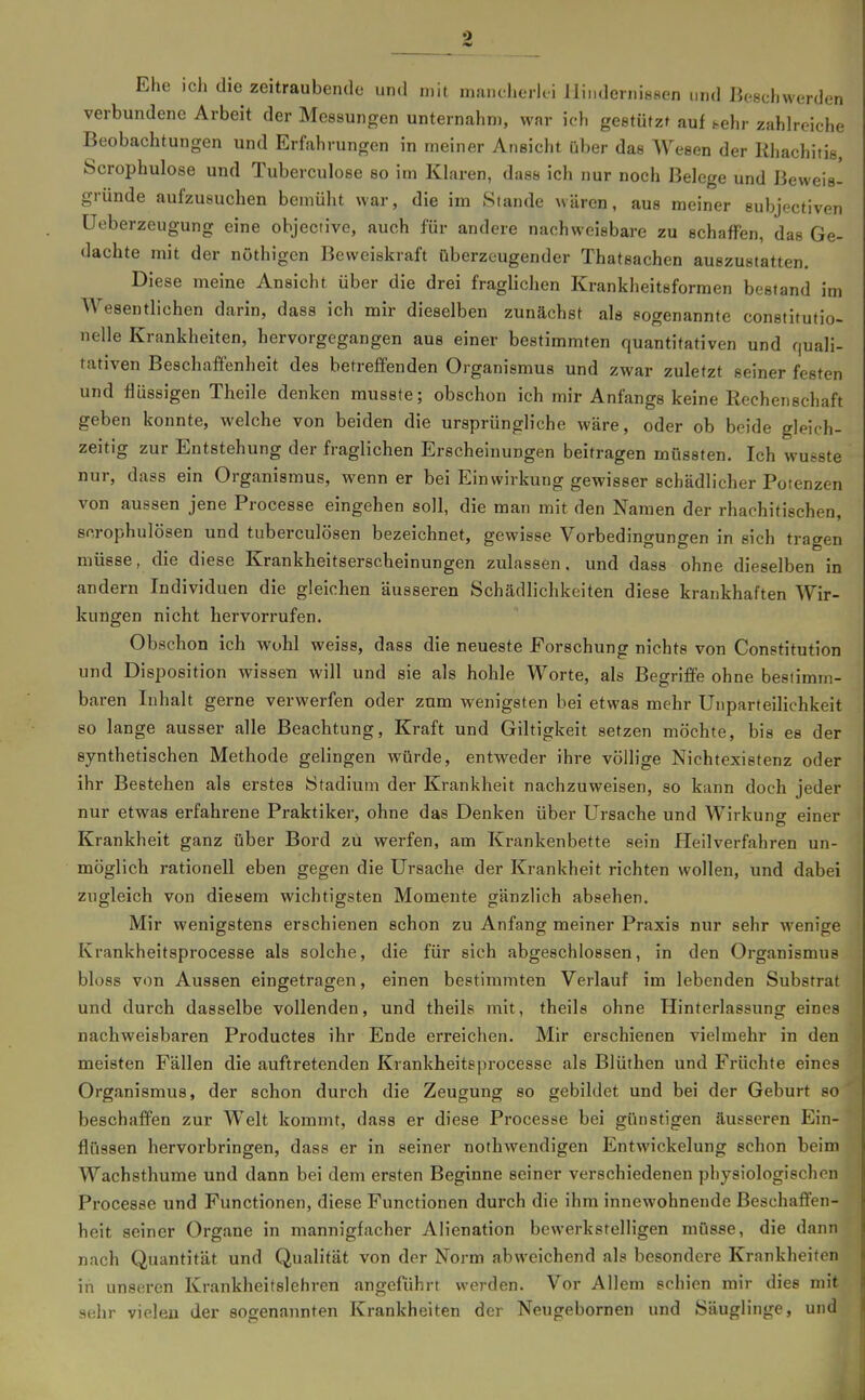 Ehe ich die zeitraubende und wh mancherlei llinderni88en und Beschwerden verbundene Arbeit der Messungen unternahm, war ich gestützt auf sehr zahlreiche Beobachtungen und Erfahrungen in meiner Ansicht über das Wesen der Rliachitis, Scrophulose und Tuberculose so im Khiren, dass ich nur noch Belege und Beweis- gründe aufzusuchen bemüht war, die im Stande wären, aus meiner subjectiven üeberzeugung eine objective, auch für andere nachweisbare zu schaffen, das Ge- dachte mit der nöthigcn Beweiskraft überzeugender Thatsachen auszustatten. Diese meine Ansicht über die drei fraglichen Krankheitsforraen bestand im Wesentlichen darin, dass ich mir dieselben zunächst als sogenannte constitufio- nelle Krankheiten, hervorgegangen aus einer bestimmten quantitativen und quali- tativen Beschaffenheit des betreffenden Organismus und zwar zuletzt seiner festen und flüssigen Theile denken rausste; obschon ich mir Anfangs keine Rechenschaft geben konnte, welche von beiden die ursprüngliche wäre, oder ob beide gleich- zeitig zur Entstehung der fraglichen Erscheinungen beitragen mOssten. Ich wusste nur, dass ein Organismus, wenn er bei Einwirkung gewisser schädlicher Potenzen von aussen jene Processe eingehen soll, die man mit den Namen der rhachitischen, scrophulösen und tuberculösen bezeichnet, gewisse Vorbedingungen in sich tragen müsse, die diese Krankheitserscheinungen zulassen, und dass ohne dieselben in andern Individuen die gleichen äusseren Schädlichkeiten diese krankhaften Wir- kungen nicht hervorrufen. Obschon ich wohl weiss, dass die neueste Forschung nichts von Constitution und Disposition wissen will und sie als hohle Worte, als Begriffe ohne bestimm- baren Inhalt gerne verwerfen oder zum wenigsten bei etwas mehr Unparteilichkeit so lange ausser alle Beachtung, Kraft und Giltigkeit setzen möchte, bis es der synthetischen Methode gelingen würde, entweder ihre völlige Nichtexistenz oder ihr Bestehen als erstes Stadium der Krankheit nachzuweisen, so kann doch jeder nur etwas erfahrene Praktiker, ohne das Denken über Ursache und Wirkung einer Krankheit ganz über Bord zu werfen, am Krankenbette sein Heilverfahren un- möglich rationell eben gegen die Ursache der Krankheit richten wollen, und dabei zugleich von diesem wichtigsten Momente gänzlich absehen. Mir wenigstens erschienen schon zu Anfang meiner Praxis nur sehr wenige Krankheitsprocesse als solche, die für sich abgeschlossen, in den Organismus bloss von Aussen eingetragen, einen bestimmten Verlauf im lebenden Substrat und durch dasselbe vollenden, und theils mit, theils ohne Hinterlassung eines nachweisbaren Productes ihr Ende erreichen. Mir erschienen vielmehr in den meisten Fällen die auftretenden Krankheitsprocesse als Blüthen und Früchte eines Organismus, der schon durch die Zeugung so gebildet und bei der Geburt so beschaffen zur Welt kommt, dass er diese Processe bei günstigen äusseren Ein- flüssen hervorbringen, dass er in seiner nothwendigen Entwickelung schon beim Wachsthume und dann bei dem ersten Beginne seiner verschiedenen physiologischen Processe und Functionen, diese Functionen durch die ihm innewohnende Beschaffen- heit seiner Organe in mannigfacher Alienation bewerkstelligen müsse, die dann nach Quantität und Qualität von der Norm abweichend als besondere Krankheiten iii unseren Krankheitslehren angeführt werden. Vor Allem schien mir dies mit j sehr vielen der sogenannten Krankheiten der Neugebornen und Säuglinge, und