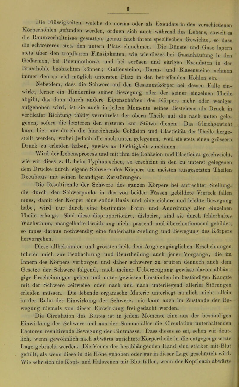 Körperhöhlen gefunden werden, ordnen sich auch während des Lebens, soweit es die Eaumverhältnisse gestatten, genau nach ihrem specifischen Gewichte, so dass die schwereren stets den untern Platz einnehmen. Die Dünste und Gase lagern stets über den tropfbaren Flüssigkeiten, wie wir dieses bei Gasanhäufung in den Gedärmen, bei Pneumothorax und bei serösen und eitrigen Exsudaten in der Brusthöhle beobachten können; Gallensteine, Darm- und Blasensteine nehmen immer den so viel möglich untersten Platz in den betrefienden Höhlen ein. Nebstdem, dass die Schwere auf den Gesammtkörper bei dessen Falle ein- wirkt, ferner ein Hinderniss seiner Bewegung oder der seiner einzelnen Theile abgibt, das dann durch andere Eigenschaften des Körpers mehr oder weniger aufgehoben wird, ist sie auch in jedem Momente seines Bestehens als Druck in vertikaler Eichtung thätig vermittelst der obern Theile auf die nach unten gele- genen, sofern die letzteren den ersteren zur Stütze dienen. Das Gleichgewicht kann hier nur durch die hinreichende Cohäsion und Elasticität der Theile herge- stellt werden, wobei jedoch die nach unten gelegenen, weil sie stets einen grössern Druck zu erleiden haben, gewiss an Dichtigkeit zunehmen. Wird der Lebensprocess und mit ihm die Cohäsion und Elasticität geschwächt, wie wir diess z. B. beim Typhus sehen, so erscheint in den zu unterst gelegenen dem Drucke durch eigene Schwere des Körpers am meisten ausgesetzten Theilen Decubitus mit seinen brandigen Zerstörungen. Die Resultirende der Schwere des ganzen Körpers bei aufrechter Stellung, die durch den Schwerpunkt in das von beiden Füssen gebildete Viereck fallen muss, damit der Körper eine solide Basis und eine sichere und leichte Bewegung habe, wird nur durch eine bestimmte Form und Anordnung aller einzelnen Theile erlangt. Sind diese disproportionirt, dislocirt, sind sie durch fehlerhaftes Wachsthum, mangelhafte Ernährung nicht passend und übereinstimmend gebildet, so muss daraus nothwendig eine fehlerhafte Stellung und Bewegung des Körpers hervorgehen. Diese allbekannten und grösstentheils dem Auge zugänglichen Erscheinungen führten mich zur Beobachtung und Beurtheilung auch jener Vorgänge, die im Innern des Körpers verborgen und daher schwerer zu eruiren dennoch auch dem Gesetze der Schwere folgend, nach meiner Ueberzeugung gewisse davon abhän- gige Erscheinungen geben und unter gewissen Umständen im beständigen Kampfe mit der Schwere zeitweise oder nach und nach unterliegend allerlei Störungen erleiden müssen. Die lebende organische Materie unterliegt nämlich nicht allein in der Ruhe der Einwirkung der Schwere, sie kann auch im Zustande der Be- wegung niemals von dieser Einwirkung frei gedacht werden. Die Circulation des Blutes ist in jedem Momente eine aus der beständigen Einwirkung der Schwere und aus der Summe aller die Circulation unterhaltenden Factoren resultirende Bewegung der Blutmasse. Dass dieses so sei, sehen wir deut- lich, wenn gewöhnlich nach abwärts gerichtete Körpertheile in die entgegengesetzte Lage gebracht werden. Die Venen der herabhängenden Hand sind stärker mit Blut gefüllt, als wenn diese in die Höhe gehoben oder gar in dieser Lage geschüttelt wird. Wie sehr sich die Kopf- und Halsvenen mit Blut füllen, wenn der Kopf nach abwärts