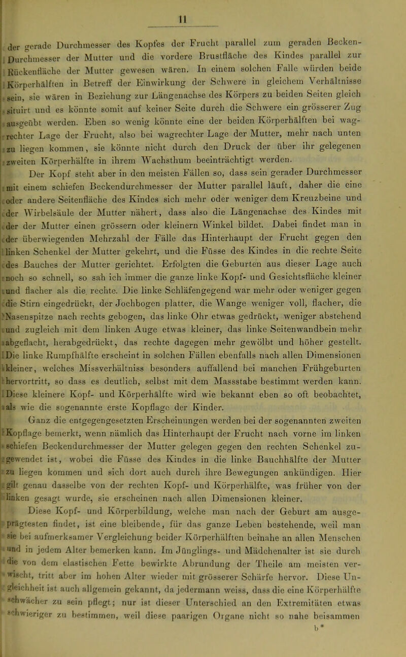 der gerade Durchmesser des Kopfes der Frucht parallel zum geraden ßecken- i Durchmesser der Mutter und die vordere Brustfläche des Kindes parallel zur : Rückentläche der Mutter gewesen wären. In einem solchen Falle würden beide , Körperhälften in Betreff der PImwirkung der Schwere in gleichem Verhältnisse . sein, sie wären in Beziehung zur Längenachse des Körpers zu beiden Seiten gleich j ßituirt und es könnte somit auf keiner Seite durch die Schwere ein grösserer Zug , ausgeübt werden. Eben so wenig könnte eine der beiden Körperhälften bei wag- rrechter Lage der Frucht, also bei wagrechter Lage der Mutter, mehr nach unten : zu liegen kommen, sie könnte nicht durch den Druck der über ihr gelegenen izweiten Kürperhälfte in ihrem Wachsthum beeinträchtigt werden. Der Kopf steht aber in den meisten Fällen so, dass sein gerader Durchmesser imh einem schiefen Beckendurchmesser der Mutter parallel läuft, daher die eine .oder andere Seitenfläche des Kindes sich mehr oder weniger dem Kreuzbeine und (.'der Wirbelsäule der Mutter nähert, dass also die Längenachse des Kindes mit ider der Mutter einen grössern oder kleinern Winkel bildet. Dabei findet man in cder überwiegenden Mehrzahl der Fälle das Hinterhaupt der Frucht gegen den llinken Schenkel der Mutter gekehrt, und die Füsse des Kindes in die rechte Seite cdes Bauches der Mutter gerichtet. Erfolgten die Geburten aus dieser Lage auch rnoch so schnell, so sah ich immer die ganze linke Kopf- und Gesichtsfläche kleiner lund flacher als die. rechte. Die linke Schläfengegend war mehr oder weniger gegen ■ die Stirn eingedrückt, der Jochbogen platter, die Wange weniger voll, flacher, die i^Nasenspitze nach rechts gebogen, das linke Ohr etwas gedrückt, weniger abstehend iiund zugleich mit dem linken Auge etwas kleiner, das linke Seitenwandbein mehr aabgeflacht, herabgedrückt, das rechte dagegen mehr gewölbt und höher gestellt. IDie linke Rumpfhälfte erscheint in solchen Fällen ebenfalls nach allen Dimensionen skleiner, welches Missverhältniss besonders auffallend bei manchen Frühgeburten ^hervortritt, so dass es deutlich, selbst mit dem Massstabe bestimmt werden kann. ilDiese kleinere Kopf- und Körperhälfte wird wie bekannt eben so oft beobachtet, aals wie die sogenannte erste Kopflage der Kinder. Ganz die entgegengesetzten Erscheinungen werden bei der sogenannten zweiten f Kopflage bemerkt, wenn nämlich das Hinterhaupt der Frucht nach vorne im linken 'Schiefen ßeckendurchmesser der Mutter gelegen gegen den rechten Schenkel zu- L'gewendet ist, wobei die Füsse des Kindes in die linke Bauchhälfte der Mutter l'zu liegen kommen und sich dort auch durch ihre BeweKungen ankündiffen. Hier Lgih genau dasselbe von der rechten Kopf- und Körperhälfte, was früher von der |ulinken gesagt wurde, sie erscheinen nach allen Dimensionen kleiner. Diese Kopf- und Körperbildung, welche man nach der Geburt am ausge- i'iägtesten findet, ist eine bleibende, für das ganze Leben bestehende, weil man ; sie bei aufmerksamer Vergleichung beider Körperhälften beinahe an allen Menschen ' und in jedem Alter bemerken kann. Im Jünglings- und Mädchenalter ist sie durch ■die von dem elastischen Fette bewirkte Abrundung der Theile am meisten ver- ■'vnscht, tritt aber im hohen Alter wieder mit grösserer Schärfe hervor. Diese Un- ' ichheit ist auch allgemein gekannt, da jedermann weiss, dass die eine Körperhälfte achwächor zu sein pflegt; nur ist dieser Unterschied an den Extremitäten etwas [ schwieriger zu beatimmen, weil diese paarigen Organe nicht so nahe beisammen b*