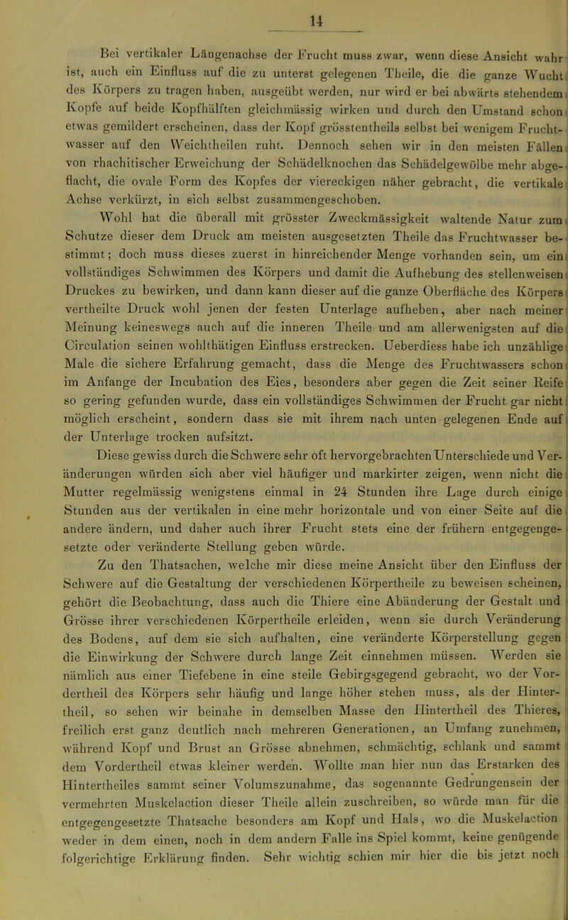 Bei vertikaler Läugeiiachse der Frucht muse zwar, wenn diese Ansicht wahr ist, auch ein Einfluss auf die zu unterst gelegenen Theile, die die ganze Wucht des Körpers zu tragen haben, ausgeübt werden, nur wird er bei abwärts stehendem Kopfe auf beide Kopfhälften gleichmässig wirken und durch den Umstand schon etwas gemildert erscheinen, dass der Kopf grösstentheils selbst bei wenigem Frucht- wasser auf den Weichtheilen ruht. Dennoch sehen wir in den meisten Fällen von rhachitischer Erweichung der Schädelknochen das Schädelgewölbe mehr abge- flacht, die ovale Form des Kopfes der viereckigen näher gebracht, die vertikale Achse verkürzt, in sich selbst zusammengeschoben. Wohl hat die überall mit grösster Zweckmässigkeit waltende Natur zum Schutze dieser dem Druck am meisten ausgesetzten Theile das Fruchtwasser be- stimmt ; doch muss dieses zuerst in hinreichender Menge vorhanden sein, um ein vollständiges Schwimmen des Körpers und damit die Aufhebung des stellenweisen Druckes zu bewirken, und dann kann dieser auf die ganze Oberfläche des Körpers vertheilte Druck wohl jenen der festen Unterlage aufheben, aber nach meiner Meinung keineswegs auch auf die inneren Theile und am allerwenigsten auf die Circulation seinen wohlthätigen Einfluss erstrecken. Ueberdiess habe ich unzählige Male die sichere Erfahrung gemacht, dass die Menge des Fruchtwassers schon im Anfange der Incubation des Eies, besonders aber se^en die Zeit seiner Reife so gering gefunden wurde, dass ein vollständiges Schwimmen der Frucht gar nicht möglich erscheint, sondern dass sie mit ihrem nach unten• gelegenen Ende auf der Unterlage trocken aufsitzt. Diese gewiss durch die Schwere sehr oft hervorgebrachten Unterschiede und Ver- änderungen würden sich aber viel häufiger und markirter zeigen, wenn nicht die Mutter regelmässig wenigstens einmal in 24 Stunden ihre Lage durch einige Stunden aus der vertikalen in eine mehr horizontale und von einer Seite auf die andere ändern, und daher auch ihrer Frucht stets eine der frühern entgegenge- setzte oder veränderte Stellung geben würde. Zu den Thatsachen, Avelche mir diese meine Ansicht über den Einfluss der Schwere auf die Gestaltung der verschiedenen Körpertheile zu beweisen scheinen, gehört die Beobachtung, dass auch die Thiere «ine Abänderung der Gestalt und Grösse ihrer verschiedenen Körpertheile erleiden, wenn sie durch Veränderung des Bodens, auf dem sie sich aufhalten, eine veränderte Körperstellung gegen die Einwirkung der Schwere durch lange Zeit einnehmen müssen. Werden sie nämlich aus einer Tiefebene in eine steile Gebirgsgegend gebracht, wo der Vor- dertheil des Körpers sehr häufig und lange höher stehen muss, als der Hinter- theil, so sehen wir beinahe in demselben Masse den Iliutertheil des Thieres, freilich erst ganz deutlich nach mehreren Generationen, an Umfang zunehmen, während Kopf und Bruat an Grösse abnehmen, schmächtig, schlank und sammt dem Vordertheil etwas kleiner werden. Wollte man hier nun das Erstarken des Hintertheiles sammt seiner Volumszunahme, das sogenannte Gedrungensein der vermehrten Muskelaction dieser Theile allein zuschreiben, so Avürde man für die entgegengesetzte Thatsache besonders am Kopf und Hals, wo die Muskelaction weder in dem einen, noch in dem andern Falle ins Spiel kommt, keine genügende folgerichtige Erklärung finden. Sehr wichtig schien mir hier die bis jetzt noch