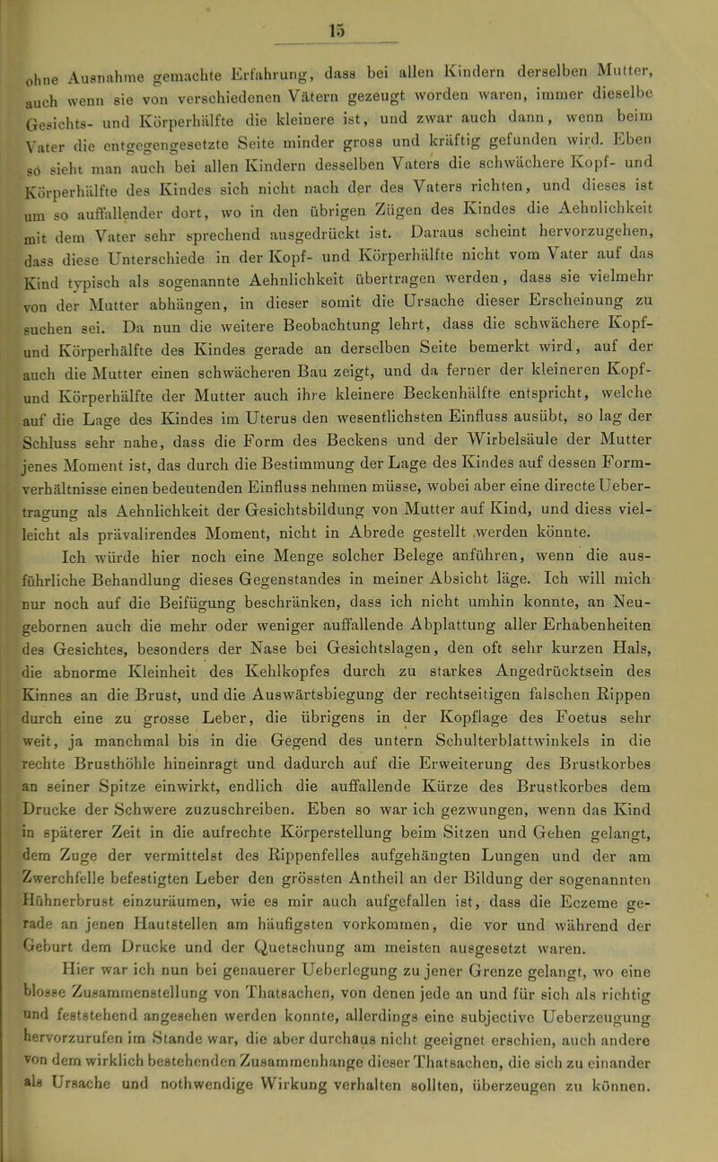 ^15 ohne Ausnahme gemachte Erfahrung, dass bei allen Kindern derselben Mutter, auch wenn sie von verschiedenen Vätern gezeugt worden waren, immer dieselbe Gesichts- und Körperhälfte die kleinere ist, und zwar auch dann, wenn beim Vater die entgegengesetzte Seite minder gross und kräftig gefunden wird. Eben so sieht man auch bei allen Kindern desselben Vaters die schwächere Kopf- und Körperhälfte des Kindes sich nicht nach der des Vaters richten, und dieses ist um so auftauender dort, wo in den übrigen Zügen des Kindes die Aehnlichkeit mit dem Vater sehr sprechend ausgedrückt ist. Daraus scheint hervorzugehen, dass diese Unterschiede in der Kopf- und Körperhälfte nicht vom Vater auf das Kind typisch als sogenannte Aehnlichkeit übertragen werden, dass sie vielmehr von der Mutter abhängen, in dieser somit die Ursache dieser Erscheinung zu suchen sei. Da nun die weitere Beobachtung lehrt, dass die schwächere Kopf- und Körperhälfte des Kindes gerade an derselben Seite bemerkt wird, auf der auch die Mutter einen schwächeren Bau zeigt, und da ferner der kleineren Kopf- und Körperhälfte der Mutter auch ihre kleinere Beckenhälfte entspricht, welche auf die Lage des Kindes im Uterus den wesentlichsten Einfluss ausübt, so lag der Schluss sehr nahe, dass die Form des Beckens und der Wirbelsäule der Mutter jenes Moment ist, das durch die Bestimmung der Lage des Kindes auf dessen Form- verhältnisse einen bedeutenden Einfluss nehmen müsse, wobei aber eine directe Ueber- trao-uncr als Aehnlichkeit der Gesichtsbildung von Mutter auf Kind, und diess viel- leicht als prävalirendes Moment, nicht in Abrede gestellt .werden könnte. Ich würde hier noch eine Menge solcher Belege anführen, wenn die aus- führliche Behandlung dieses Gegenstandes in meiner Absicht läge. Ich will mich nur noch auf die Beifügung beschränken, dass ich nicht umhin konnte, an Neu- gebornen auch die mehr oder weniger auffallende Abplattung aller Erhabenheiten des Gesichtes, besonders der Nase bei Gesichtslagen, den oft sehr kurzen Hals, die abnorme Kleinheit des Kehlkopfes durch zu starkes Angedrücktsein des Kinnes an die Brust, und die Auswärtsbiegung der rechtseitigen falschen Rippen durch eine zu grosse Leber, die übrigens in der Kopflage des Foetus sehr weit, ja manchmal bis in die Gegend des untern Schulterblattwinkels in die rechte Brusthöhle hineinragt und dadurch auf die Erweiterung des Brustkorbes an seiner Spitze einwirkt, endlich die auffallende Kürze des Brustkorbes dem Drucke der Schwere zuzuschreiben. Eben so war ich gezwungen, Avenn das Kind in späterer Zeit in die aufrechte Körperstellung beim Sitzen und Gehen gelangt, dem Zuge der vermittelst des Rippenfelles aufgehängten Lungen und der am Zwerchfelle befestigten Leber den grössten Antheil an der Bildung der sogenannten Hühnerbrust einzuräumen, wie es mir auch aufgefallen ist, dass die Eczeme ge- rade an jenen Hautstellen am häufigsten vorkommen, die vor und während der Geburt dem Drucke und der Quetschung am meisten ausgesetzt waren. Hier war ich nun bei genauerer Ueberlcgung zu jener Grenze gelangt, wo eine blosse Zusammenstellung von Thatsachen, von denen jede an und für sich als richtig und feststehend angesehen werden konnte, allerdings eine subjective Ueberzeugung hervorzurufen im Stande war, die aber durchaus nicht geeignet erschien, auch andere von dem wirklich bestehenden Zusammenhange dieser Thatsachen, die sich zu einander als Ursache und nothwendige Wirkung verhalten sollten, überzeugen zu können.