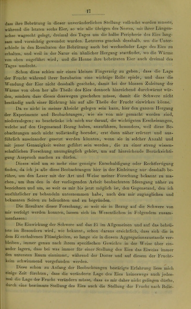 dass ihre ßebrOtung in dieser unvertinderlichen Stellung vollendet werden musste, während die letzten sechs Eier, so wie alle übrigen des Nestes, mit ihrer Längen- achse wagrecht gelegt, dreimal des Tages um die halbe Peripherie des Eies lang- sam und vorsichtig gewendet wurden. Letzteres geschah desshalb, um die Unter- schiede in den Resultaten der Bebrütung auch bei wechselnder Lage des Eies zu erhalten, und weil in der Natur ein ähnlicher Hergang stattfindet, wo die Wärme von oben zugeführt wird, und die Henne ihre bebrüteten Eier auch dreimal des Tages umdreht. Schon diess schien mir einen kleinen Fingerzeig zu geben, dass die Lage der Frucht während ihrer Incubation eine wichtige Rolle spiele, und dass die Wendung der Eier nicht desshalb geschehe, damit bei der blossen Zuleitung der Wärme von oben her alle Theile des Eies dennoch hinreichend durchwärmt wür- den, sondern dass dieses desswegen geschehen müsse, damit die Schwere nicht beständig nach einer Richtung hin auf alle Theile der Frucht einwirken könne. Da es nicht in meiner Absicht gelegen sein kann, hier den ganzen Hergang der Experimente und Beobachtungen, wie sie von mir gemacht worden sind, niederzulegen; so beschränke ich mich nur darauf, die wichtigsten Erscheinungen, welche auf den Gegenstand Bezug haben, anzuführen, besonders, weil diese Be- obachtuncren noch nicht vollständig beendet, erst dann näher erörtert und aus- führlich auseinander gesetzt werden könnten, wenn sie in solcher Anzahl und mit jener Genauigkeit weiter geführt sein werden , die zu einer streng wissen- schaftlichen Forschung unumgänglich gehört, um auf hinreichende Berücksichti- gung Anspruch machen zu dürfen. Dieses wird um so mehr eine geneigte Entschuldigung oder Rechtfertigung finden, da ich ja alle diese Beobachtungen hier in der Einleitung nur desshalb be- rühre, um den Leser mit der Art und Weise meiner Forschung bekannt zu ma- chen , um ihm den in der vorliegenden Arbeit beobachteten Ideengang näher zu bezeichnen und um, so weit es mir bis jetzt möglich ist, den Gegenstand, den ich ausführlicher zu behandeln unternommen habe, nach den mir zugänglichen und bekannten Seiten zu beleuchten und zu beerründen. Die Resultate dieser Forschung, so weit sie in Bezug auf die Schwere von mir verfolgt werden konnten, lassen sich im Wesentlichen in Folgendem zusam- menfassen: Die Einwirkung der Schwere auf das Ei im Allgemeinen und auf das bebrü- tete im Besondern wird, wie bekannt, schon daraus ersichtlich, dass sich die in dem Ei enthaltenen Flüssigkeiten, so lange sie in diesem Aggregationszustande ver- bleiben, immer genau nach ihrem specifischen Gewichte in der Weise über ein- ander lagern, dass bei was immer für einer Stellung des Eies das Eiweiss immer den untersten Raum einnimmt, während der Dotter und auf diesem der Frucht- keim schwimmend vorgefunden werden. Diese schon zu Anfang der Beobachtungen bestätigte Erfahrung liess mich emige Zeit fürchten, dass die veränderte Lage dos Eies keineswegs auch jedes- mal die Lage der Frucht verändern müsse, dass es mir daher nicht gelingen dürfte, durch eine bestimmte Stellung des Eies auch die Stellung der Frucht nach Belie-