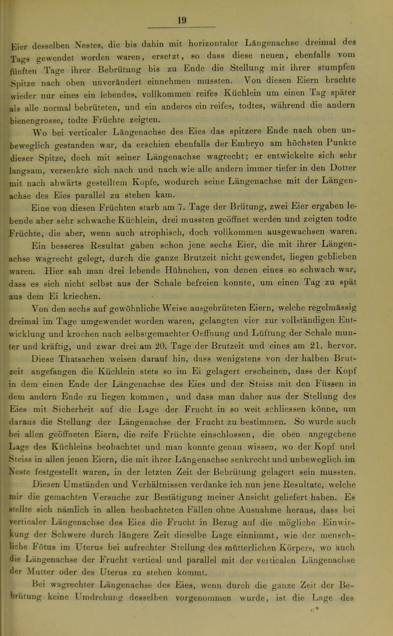 Eier desselben Nestes, die bis dahin mit horizontaler Längenachse dreimal des Tao-8 gewendet worden waren, ersetzt, so dass diese neuen, ebenfalls vom fünften Tage ihrer Bebrütung bis zu Ende die Stellung mit ihrer stumpfen Spitze nach oben unverändert einnehmen mussten. Von diesen Eiern brachte wieder nur eines ein lebendes, vollkommen reifes Küchlein um einen Tag später als alle normal bebrüteten, und ein anderes ein reifes, todtes, während die andern bienengrosse, todte Früchte zeigten. Wo bei verticaler Längeuachse des Eies das spitzere Ende nach oben un- beweglich gestanden war, da erschien ebenfalls der Embryo am höchsten Punkte dieser Spitze, doch mit seiner Längenachse wagrecht; er entwickelte sich sehr langsam, versenkte sich nach und nach wie alle andern immer tiefer in den Dotter mit nach abwärts gestelltem Kopfe, wodurch seine Längenachse mit der Längen- achse des Eies parallel zu stehen kam. Eine von diesen Früchten starb am 7. Tage der Brütung, zwei Eier ergaben le- bende aber sehr schwache Küchlein, drei mussten geöffnet werden und zeigten todte Früchte, die aber, wenn auch atrophisch, doch vollkommen ausgewachsen waren. Ein besseres Eesultat gaben schon jene sechs Eier, die mit ihrer Längen- achse wagrecht gelegt, durch die ganze Brutzeit nicht gewendet, liegen geblieben waren. Hier sah man drei lebende Hühnchen, von denen eines so schwach war, dass es sich nicht selbst aus der Schale befreien konnte, um einen Tag zu spät aus dem Ei kriechen. Von den sechs auf gewöhnliche Weise ausgebrüteten Eiern, welche regelmässig dreimal im Tage umgewendet worden waren, gelangten vier zur vollständigen Ent- wicklung und krochen nach selbstgemachter OefFnung und Lüftung der Schale mun- ter und kräftig, und zwar drei am 20. Tage der Brutzeit und eines am 21. hervor. Diese Thatsachen weisen darauf hin, dass wenigstens von der halben Brut- zeit angefangen die Küchlein stets so im Ei gelagert erscheinen, dass der Kopf in dem einen Ende der Längenachse des Eies und der Steiss mit den Füssen in dem andern Ende zu liegen kommen, und dass man daher aus der Stellung des Eies mit Sicherheit auf die Lage der Frucht in so weit schliessen könne, um daraus die Stellung der Längenachse der Frucht zu bestimmen. So wurde auch bei allen geöffneten Eiern, die reife Früchte einschlössen, die oben angegebene Lage des Küchleins beobachtet und man konnte genau wissen, wo der Kopf und Steiss in allen jenen Eiern, die mit ihrer Längenachse senkrecht und unbeweglich im Xeste festgestellt waren, in der letzten Zeit der Bebrütung gelagert sein mussten. Diesen Umständen und Verhältnissen verdanke ich nun jene Resultate, welche mir die geraachten Versuche zur Bestätigung meiner Ansicht geliefert haben. Es stellte sich nämlich in allen beobachteten P'ällen ohne Ausnahme heraus, dass bei verticaler Längenachse des Eies die Frucht in Bezug auf die mögliche Einwir- kung der Schwere durch längere Zeit dieselbe Lage einnimmt, wie der mensch- liche Fötus im Uterus bei aufrechter Stellung des mütterlichen Körpers, wo auch die Längenachse der Frucht vertical und parallel mit der vei ticalen Längenaclise der Mutter oder des Uterus zu stehen kommt. Bei wagrechter Längenachse des Eies, wenn durch die ganze Zeit der Be- brütung keine Umdrehung desselben vorgenommen wurde, ist die Lage des