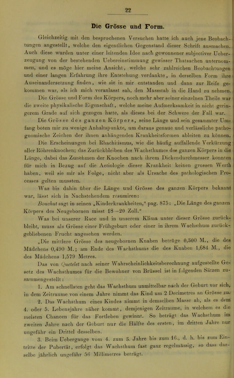 Die Grösse und Form. Gleichzeitig mit den besprochenen Verauchen hatte ich auch jene Beobach- tungen angestellt, welche den eigentlichen Gegenstand dieser Schrift ausmachen. Auch diese wurden unter einer leitenden Idee nach gewonnener subjectiver Ueber- zeugung von der bestehenden Uebereinstiramung gewisser Thatsachen unternom- men, und es möge hier meine Ansicht, welche sehr zahlreichen Beobachtungen und einer langen Erfahrung ihre Entstehung verdankte, in derselben Form ihre Auseinandersetzung finden, wie sie in mir entstanden und dann zur Reife ge- kommen war, als ich mich veranlasst sah, den Massstab in die Hand zu nehmen. Die Grösse und Form des Körpers, noch mehr aber seiner einzelnen Theile war die zweite physikalische Eigenschaft, welche meine Aufmerkuamkeit in nicht gerin- gerem Grade auf sich gezogen hatte, als dieses bei der Schwere der Fall war. Die Grösse des ganzen Körpers, seine Länge und sein gesammter Um- fang boten mir zu wenige Anhaltspunkte, um daraus genaue und verlässliche patho- gnomische Zeichen der ihnen anhängenden Krankheitsfbrmen ableiten zu können. Die Erscheinungen bei Rhachitismus, wie die häufig auffallende Verkürzung aller Röhrenknochen; das Zurückbleiben des Wachsthumes doe ganzen Körpers in die Länge, dabei das Zunehmen der Knochen nach ihrem Dickendurchmesser konnten für mich in Bezug auf die Aetiologie dieser Krankheit keinen grossen Werth haben, weil sie mir als Folge, nicht aber als Ursache des pathologischen Pro- cesses gelten mussten. Was bis dahin über die Länge und Grösse des ganzen Körpers bekannt war, lässt sich in Nachstehendem resumiren: Bouchut sagt in seinen „Kinderkrankheiten, pag. 875: „Die Länge des ganzen Körpers des Neugebornen misst 18—20 Zoll. Was bei unserer Race und in unserem Klima unter dieser Grösse zurück- bleibt, muss als Grösse einer Frühgeburt oder einer in ihrem Wachsthura zurück- gebliebenen Frucht angesehen werden. „Die mittlere Grösse des neugebornen Knaben betrüge 0,500 M., die des Mädchens 0,490 M.; am Ende des Wachsthums die des Knaben 1,684 M., die des Mädchens 1,579 Metres. Das von Quetelet nach seiner Wahrscheinlichkeitsberechnung aufgestellte Ge- setz des Wachsthumes für die Bewohner von Brüssel ist in folgenden Sätzen zu- sammengestellt : 1. Am schnellsten geht das Wachsthum unmittelbar nach der Geburt vor sich, in dem Zeiträume von einem Jahre nimmt das Kind um 2 Decimetres an Grösse zu. 2. Das Wachsthum eines Kindes nimmt in demselben Masse ab, als es dem 4. oder 5. Lebensjahre näher kommt, demjenigen Zeiträume, in welchem es die meisten Chancen für das Fortleben gewinnt. So beträgt das Wachsthum im zweiten Jahre nach der Geburt nur die Hälfte des ersten, im dritten Jahre nur ungefähr ein Drittel desselben. 3. Beim Uebergange vom 4. zum S. Jahre bis zum 16., d. h. bis zum Ein- tritte der Pubertät, erfolgt das Wachsthum fast ganz regelmässig, so dass das- selbe jährlich ungefähr 5(i Millimetres beträgt.