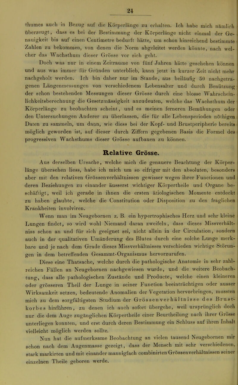 thumes auch in Bezug auf die Körperlänge zu erhalten. Ich habe mich nämlich überzeugt, dass es bei der Bestimmung der Kürperlänge nicht einmal der Ge- nauigkeit bis auf einen Centimetre bedurft hätte, um schon hinreichend bestimmte Zahlen zu bekommen, von denen die Norm abgeleitet werden köimte, nach wel- cher das Wachsthum dieser Grösse vor eich geht. Doch was nur in einem Zeiträume von fünf Jahren hätte geschehen können und aus was immer für Gründen unterblieb, kann jetzt in kurzer Zeit nicht mehr nachgeholt werden. Ich bin daher nur im Stande, aus beiläufig SO nachgetra- genen Längenmesöungen von verschiedenem Lebensalter und durch Benützung der schon bestehenden Messungen dieser Grösse durch eine blosse Wahrechein- lichkeitsberechnung die Gesetzmässigkeit anzudeuten, welche das Wachsthum der Körperlänge zu beobachten scheint, und es meinen ferneren Bemühungen oder den Untersuchungen Anderer zu überlassen, die für alle Lebensperioden nöthigeu Daten zu sammeln, um dann, wie diess bei der Kopf- und Brustperipherie bereite möglich geworden ist, auf dieser durch Ziffern gegebenen Basis die Formel des progressiven Wachsthums dieser Grösse aufbauen zu können. Relative Grösse. Aus derselben Ursache, welche mich die genauere Beachtung der Körper- länge übersehen liess, habe ich mich um so eifriger mit den absoluten, besonders aber mit den relativen Grössenverhältnissen gewisser wegen ihrer Functionen und deren Beziehungen zu einander äusserst wichtiger Körpertheile und Organe be- schäftigt, weil ich gerade in ihnen die ersten ätiologischen Momente entdeckt zu haben glaubte, welche die Constitution oder Disposition zu den fraglichen Krankheiten involviren. Wenn man im Neugebornen z. B. ein hypertrophisches Herz und sehr kleine Lungen findet, so wird wohl Niemand daran zweifeln, dass dieses Missverhält- niss schon an und für sich geeignet sei, nicht allein in der Circulation, sondern auch in der qualitativen Umänderung des Blutes durch eine solche Lunge merk- bare und je nach dem Grade dieses Missverhältnisses verschieden wichtige Störun- gen in dem betreffenden Gesammt-Organismus hervorzurufen. Diese eine Thatsache, welche durch die pathologische Anatomie in sehr zahl- reichen Fällen an Neugebornen nachgewiesen wurde, und die weitere Beobach- tung, dass alle pathologischen Zustände und Producte, welche einen kleineren oder grösseren Theil der Lunge in seiner Function beeinträchtigen oder ausser Wirksamkeit setzen, bedeutende Anomalien der Vegetation hervorbringen, mussten mich zu dem sorgfältigsten Studium der Gros sen ver h äl tn i s s e des Brust- korbes hinführen, zu denen ich auch sofort übergehe, weil ursprünglich doch nur die dem Auge zugänglichen Körpertheile einer Beurtheilung nach ihrer Grösse unterliegen konnten, und erst durch deren Bestimmung ein Schluss auf ihren Inhalt vielleicht möglich werden sollte. Nun hat die aufmerksame Beobachtung an vielen tausend Neugebornen mir schon nach dem Augenmasse gezeigt, dass der Mensch mit sehr verschiedenen, stark markirten und mit einander mannigfach combinirten Grossenverhältnissen seiner einzelnen Theile geboren werde.