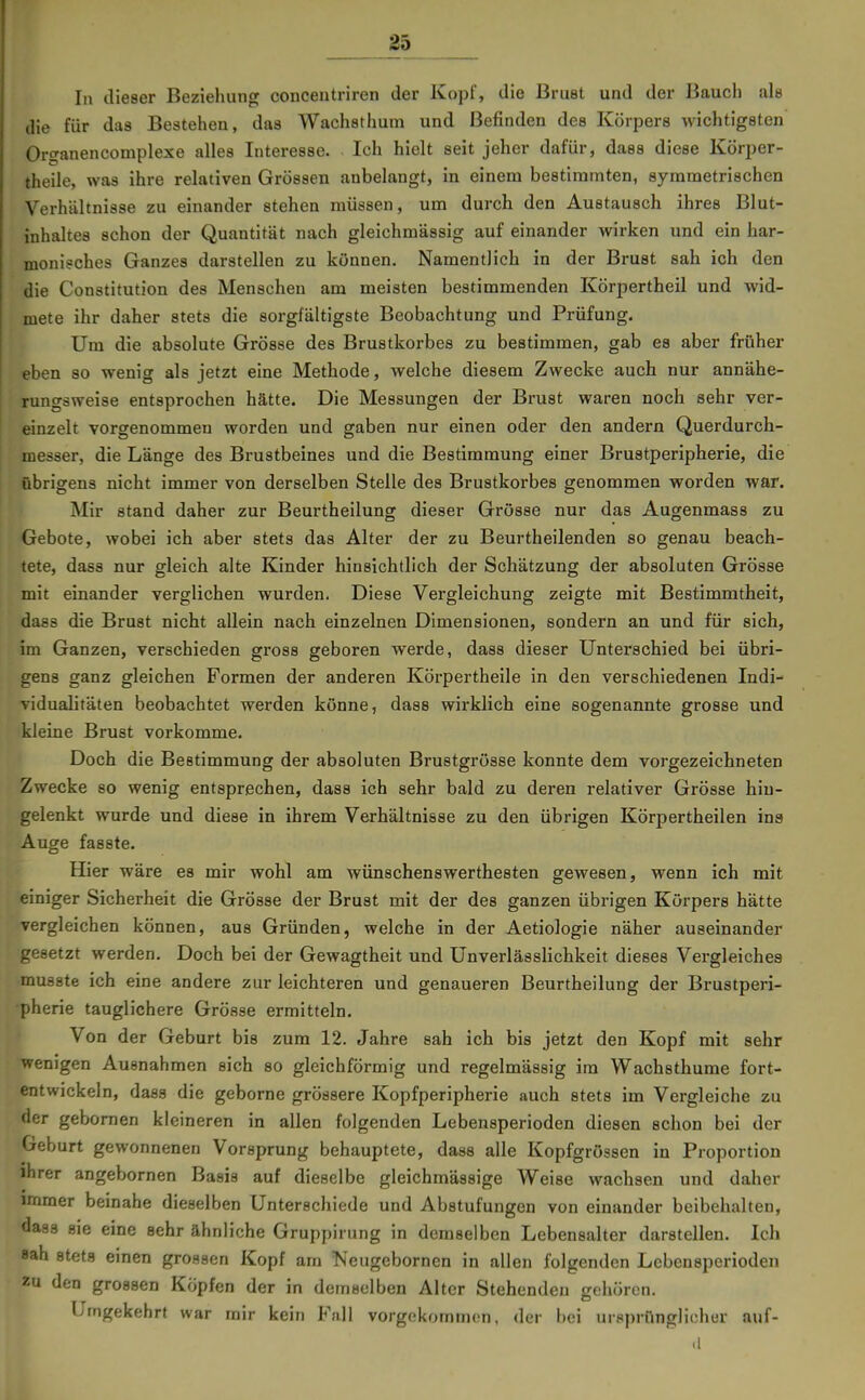 In dieser Beziehung conceutriren der Kopf, die Brust und der Bauch als die für das Bestehen, das Wachsthum und Befinden des Körpers wichtigsten Organencomplexe alles Interesse. Ich hielt seit jeher dafür, dass diese Körper- theile, was ihre relativen Grössen anbelangt, in einem bestimmten, symmetrischen Verhältnisse zu einander stehen müssen, um durch den Austausch ihres Blut- inhaltes schon der Quantität nach gleichmässig auf einander wirken und ein har- monisches Ganzes darstellen zu können. Namentlich in der Brust sah ich den die Constitution des Menschen am meisten bestimmenden Körpertheil und wid- mete ihr daher stets die sorgfältigste Beobachtung und Prüfung. Um die absolute Grösse des Brustkorbes zu bestimmen, gab es aber früher eben so wenig als jetzt eine Methode, welche diesem Zwecke auch nur annähe- rungsweise entsprochen hätte. Die Messungen der Brust waren noch sehr ver- einzelt vorgenommen worden und gaben nur einen oder den andern Querdurch- messer, die Länge des Brustbeines und die Bestimmung einer Brustperipherie, die übrigens nicht immer von derselben Stelle des Brustkorbes genommen worden war. Mir stand daher zur Beurtheilung dieser Grösse nur das Augenmass zu Gebote, wobei ich aber stets das Alter der zu Beurtheilenden so genau beach- tete, dass nur gleich alte Kinder hinsichtlich der Schätzung der absoluten Grösse mit einander verglichen wurden. Diese Vergleichung zeigte mit Bestimmtheit, dass die Brust nicht allein nach einzelnen Dimensionen, sondern an und für sich, im Ganzen, verschieden gross geboren werde, dass dieser Unterschied bei übri- gens ganz gleichen Formen der anderen Körpertheile in den verschiedenen Indi- vidualitäten beobachtet werden könne, dass wirklich eine sogenannte grosse und kleine Brust vorkomme. Doch die Bestimmung der absoluten Brustgrösse konnte dem vorgezeichneten Zwecke so wenig entsprechen, dass ich sehr bald zu deren relativer Grösse hin- gelenkt wurde und diese in ihrem Verhältnisse zu den übrigen Körpertheilen ins Auge fasste. Hier wäre es mir wohl am wünschenswerthesten gewesen, wenn ich mit einiger Sicherheit die Grösse der Brust mit der des ganzen übrigen Körpers hätte vergleichen können, aus Gründen, welche in der Aetiologie näher auseinander gesetzt werden. Doch bei der Gewagtheit und Unverlässlichkeit dieses Vergleiches musste ich eine andere zur leichteren und genaueren Beurtheilung der Brustperi- pherie tauglichere Grösse ermitteln. Von der Geburt bis zum 12. Jahre sah ich bis jetzt den Kopf mit sehr wenigen Ausnahmen sich so gleichförmig und regelmässig im Wachsthume fort- entwickeln, dass die geborne grössere Kopfperipherie auch stets im Vergleiche zu der gebomen kleineren in allen folgenden Lebensperioden diesen schon bei der Geburt gewonnenen Vorsprung behauptete, dass alle Kopfgrössen in Proportion ihrer angebornen Basis auf dieselbe gleichmässige Weise wachsen und daher immer beinahe dieselben Unterschiede und Abstufungen von einander beibehalten, dass sie eine sehr ähnliche Gruppirung in demselben Lebensalter darstellen. Ich sah stets einen grossen Kopf am Neugebornen in allen folgenden Lebensperioden zu den grossen Köpfen der in demselben Alter Stehenden gehören. Umgekehrt war mir kein Fall vorgekommen, der hei ursprünglicher auf- .1