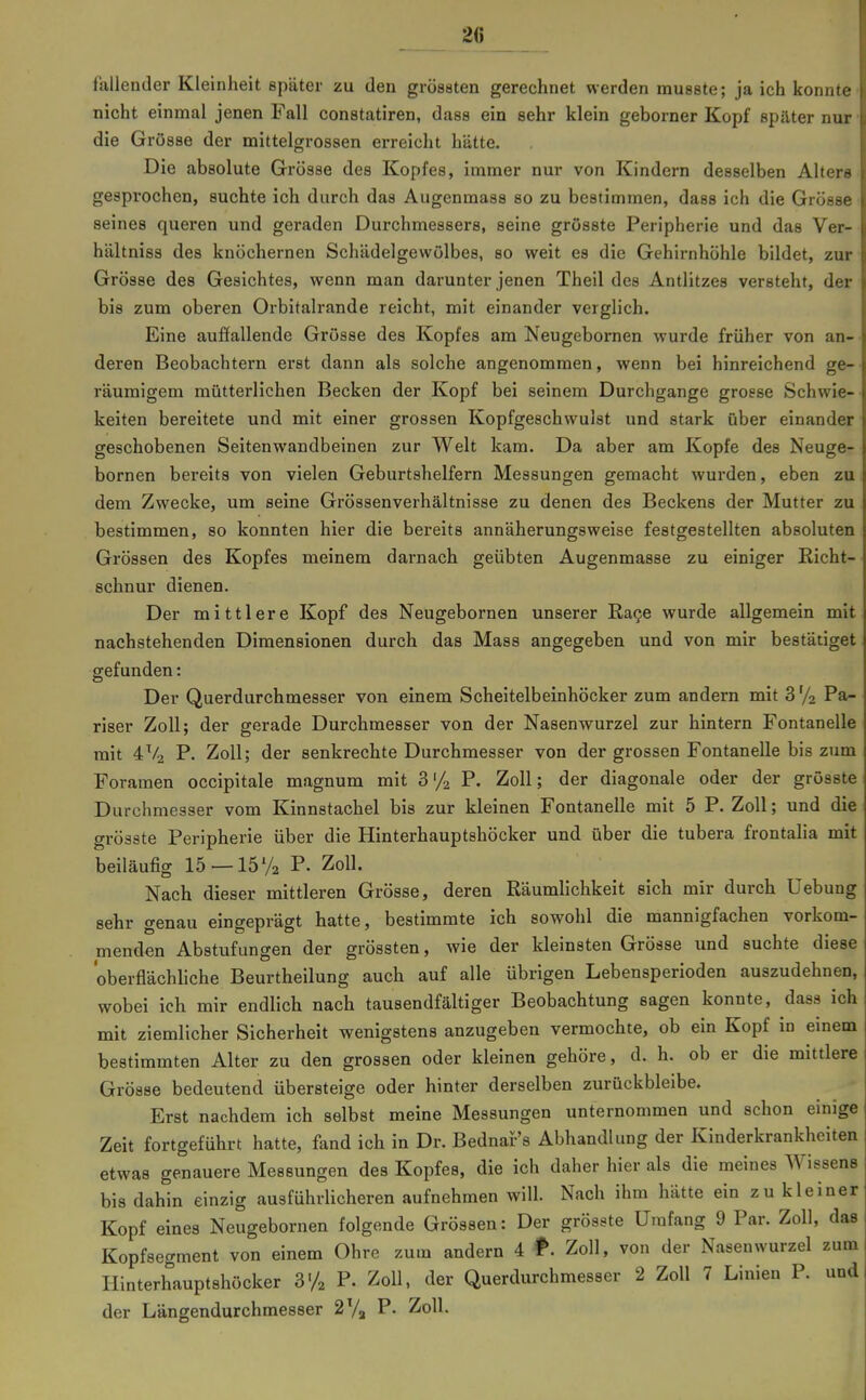 20 fallender Kleinheit später zu den grössten gerechnet werden musete; ja ich konnte nicht einmal jenen Fall constatiren, dass ein sehr klein geborner Kopf später nur die Grösse der mittelgrossen erreicht hätte. Die absolute Grösse des Kopfes, immer nur von Kindern desselben Alters gesprochen, suchte ich durch das Augenmass so zu bestimmen, dass ich die Grösse seines queren und geraden Durchmessers, seine grösste Peripherie und das Ver- hältniss des knöchernen Schädelgewölbes, so weit es die Gehirnhöhle bildet, zur Grösse des Gesichtes, wenn man darunter jenen Theil des Antlitzes versteht, der bis zum oberen Orbitalrande reicht, mit einander verglich. Eine auffallende Grösse des Kopfes am Neugebornen wurde früher von an- deren Beobachtern erst dann als solche angenommen, wenn bei hinreichend ge-- räumigem mütterlichen Becken der Kopf bei seinem Durchgange grosse Schwie-- keiten bereitete und mit einer grossen Kopfgeschwulst und stark über einander • geschobenen Seitenwandbeinen zur Welt kam. Da aber am Kopfe des Neuge- bornen bereits von vielen Geburtshelfern Messungen gemacht wurden, eben zu dem Zwecke, um seine Grössenverhältnisse zu denen des Beckens der Mutter zu bestimmen, so konnten hier die bereits annäherungsweise festgestellten absoluten Grössen des Kopfes meinem darnach geübten Augenmasse zu einiger Richt- schnur dienen. Der mittlere Kopf des Neugebornen unserer Ea9e wurde allgemein mit nachstehenden Dimensionen durch das Mass angegeben und von mir bestätiget gefunden: Der Querdurchmesser von einem Scheitelbeinhöcker zum andern mit 3 72 Pa- riser Zoll; der gerade Durchmesser von der Nasenwurzel zur hintern Fontanelle mit 4V2 P. Zoll; der senkrechte Durchmesser von der grossen Fontanelle bis zum Foramen occipitale magnum mit 3'/2 Zoll; der diagonale oder der grösste Durchmesser vom Kinnstachel bis zur kleinen Fontanelle mit 5 P. Zoll; und die grösste Peripherie über die Hinterhauptshöcker und über die tubera frontalia mit beiläufig 15 — 1572 P. Zoll. Nach dieser mittleren Grösse, deren Räumlichkeit sich mir durch Uebung sehr genau eingeprägt hatte, bestimmte ich sowohl die mannigfachen vorkom- menden Abstufungen der grössten, wie der kleinsten Grösse xmd suchte diese oberflächhche Beurtheilung auch auf alle übrigen Lebensperioden auszudehnen, wobei ich mir endlich nach tausendfältiger Beobachtung sagen konnte, dass ich mit ziemlicher Sicherheit wenigstens anzugeben vermochte, ob ein Kopf in einem bestimmten Alter zu den grossen oder kleinen gehöre, d. h. ob er die mittlere Grösse bedeutend übersteige oder hinter derselben zurückbleibe. Erst nachdem ich selbst meine Messungen unternommen und schon einige Zeit fortgeführt hatte, fand ich in Dr. Bednar's Abhandlung der Kinderkrankheiten etwas genauere Messungen des Kopfes, die ich daher hier als die meines Wissens bis dahin einzig ausführlicheren aufnehmen will. Nach ihm hätte ein zu kleiner Kopf eines Neugebornen folgende Grössen: Der grösste Umfang 9 Par. Zoll, das Kopfsecrment von einem Ohre zum andern 4 f. Zoll, von der Nasenwurzel zum Hinterhauptshöcker 3'/2 P- Zoll, der Querdurchmesser 2 Zoll 7 Linien P. und der Längendurchmesser 2Va P. Zoll.