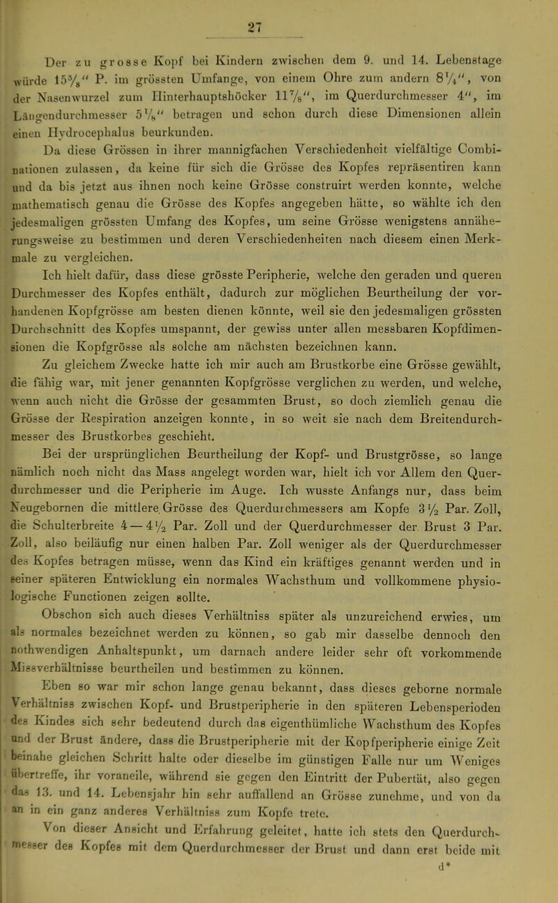 Der zu grosse Kopf bei Kindern zwischen dem 9. und 14. Lebenetage würde löVs ^- grössten Umfange, von einem Ohre zum andern SVi, von der Nasenwurzel zum Hinterhauptshöcker ll'/s» i^ Querdurchmesser 4, im Läiigeudurchmesser SV« betragen und schon durch diese Dimensionen allein einen Hydrocephalus beurkunden. Da diese Grössen in ihrer mannigfachen Verschiedenheit vielfältige Combi- nationen zulassen, da keine für sich die Grösse des Kopfes repräsentiren kann und da bis jetzt aus ihnen noch keine Grösse construirt werden konnte, welche mathematisch genau die Grösse des Kopfes angegeben hätte, so wählte ich den jedesmaligen grössten Umfang des Kopfes, um seine Grösse wenigstens annähe- runcrsweise zu bestimmen und deren Verschiedenheiten nacb diesem einen Merk- male zu vergleichen. Ich hielt dafür, dass diese grösste Peripherie, welche den geraden und queren Durchmesser des Kopfes enthält, dadurch zur möglichen Beurtheilung der vor- handenen Kopfgrösse am besten dienen könnte, weil sie den jedesmaligen grössten Durchschnitt des Kopfes umspannt, der gewiss unter allen messbaren Kopfdimen- sionen die Kopfgrösse als solche am nächsten bezeichnen kann. Zu gleichem Zwecke hatte ich mir auch am Brustkorbe eine Grösse gewählt, die fähig war, mit jener genannten Kopfgrösse verglichen zu werden, und welche, wenn auch nicht die Grösse der gesammten Brust, so doch ziemlich genau die Grösse der Respiration anzeigen konnte, in so weit sie nach dem Breitendurch- messer des Brustkorbes geschieht. Bei der ursprünglichen Beurtheilung der Kopf- und Brustgrösse, so lange nämlich noch nicht das Mass angelegt worden war, hielt ich vor Allem den Quer- durchmesser und die Peripherie im Auge. Ich wusste Anfangs nur, dass beim Neugebornen die mittlere Grösse des Querdurchmessers am Kopfe Par. Zoll, die Schulterbreite 4 — 4V'2 Par. Zoll und der Querdurchmesser der, Brust 3 Par. Zoll, also beiläufig nur einen halben Par. Zoll weniger als der Querdurchmesser äes Kopfes betragen müsse, wenn das Kind ein kräftiges genannt werden und in seiner späteren Entwicklung ein normales Wachsthum und vollkommene physio- logische Functionen zeigen sollte. Obschon sich auch dieses Verhältniss später als unzureichend erwies, um I als normales bezeichnet werden zu können, so gab mir dasselbe dennoch den I nothwendigen Anhaltspunkt, um darnach andere leider sehr oft vorkommende i Missverhältnisse beurtheilen und bestimmen zu können. Eben so war mir schon lange genau bekannt, dass dieses geborne normale Verhältniss zwischen Kopf- und Brustperipherie in den späteren Lebensperiodeu des Kindes sich sehr bedeutend durch das eigenthümliche Wachsthum des Kopfes und der Brust ändere, dass die Brustperipherie mit der Kopfperipherie einige Zeit beinahe gleichen Schritt halte oder dieselbe im günstigen Falle nur um Weniges übertreffe, ihr voraneile, während sie gegen den Eintritt der Pubertät, also gegen das 1.3. und 14, Lebensjahr hin sehr auffallend an Grösse zunehme, und von da an in ein ganz anderes Verhältniss zum Kopfe trete. Von dieser Ansicht und Erfahrung geleitet, hatte ich stets den Querdurch- messer des Kopfes mit dem Querdurchmesser der Brust und dann erst beide mit d*