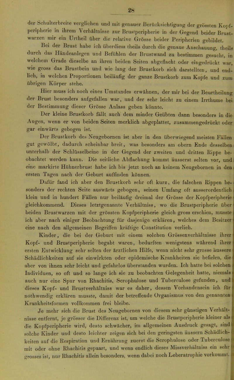der Schulterbreite verglichen und mit genauer ßerücknichtiguiig der griiseten Kopf- peripherie in ihrem Verhältnisse zur Brustperipherie in der Gegend beider Brust- warzen nair ein Urtheil über die relative Grösse beider Peripherien gebildet. Bei der Brust habe ich überdiesa theils durch die genaue Anschauung, theils durch das Händeanlegen und Befühlen der Brustwand zu bestimmen gesucht, in welchem Grade dieselbe an ihren beiden Seiten abgeflacht oder eingedrückt war, wie gross das Brustbein und wie lang der Brustkorb sich darstellten, und end- lich, in welchen Proportionen beiläufig der ganze Brustkorb zum Kopfe und zum übrigen Körper stehe. Hier muss ich noch eines Umstandes erwähnen, der mir bei der Beurtheilung der Brust besonders aufgefallen war, und der sehr leicht zu einem Irrthume bei der Bestimmung dieser Grösse Anlass geben könnte. Der kleine Brustkorb fällt auch dem minder Geübten dann besonders in die Augen, wenn er von beiden Seiten merklich abgeplattet, zusammengedrückt oder gar einwärts gebogen ist. Der Brustkorb des Neugebornen ist aber in den überwiegend meisten Fällen gut gewölbt, dadurch scheinbar breit, was besonders am obern Ende desselbeni unterhalb der Schlüsselbeine in der Gegend der zweiten und dritten Rippe be-- obachtet werden kann. Die seitliche Abflachung kommt äusserst selten vor, undt eine markirte Hühnerbrust habe ich bis jetzt noch an keinem Neugebornen in dem ersten Tagen nach der Geburt auffinden können. Dafür fand ich aber den Brustkorb sehr oft kurz, die falschen Rippen be- sonders der rechten Seite auswärts gebogen, seinen Umfang oft ausserordentlich! klein und in hundert Fällen nur beiläufig dreimal der Grösse der Kopfperipherie gleichkommend. Dieses letztgenannte Verhältniss, wo die Brustperipherie über beiden Brustwarzen mit der grössten Kopfperipherie gleich gross erschien, musste ich aber nach einiger Beobachtung für dasjenige erklären, welches dem Besitzer eine nach den allgemeinen Begriffen kräftige Constitution verlieh. Kinder, die bei der Geburt mit einem solchen Grössenverhältnisse ihrer Kopf- und Brustperipherie begabt waren, bedurften wenigstens während ihrer ersten Entwicklung sehr selten der ärztlichen Hilfe, wenn nicht sehr grosse äussere Schädlichkeiten auf sie einwirkten oder epidemische Krankheiten sie befielen, die aber von ihnen sehr leicht und gefahrlos überstanden wurden. Ich hatte bei solchen Individuen, so oft und so lange ich sie zu beobachten Gelegenheit hatte, niemals auch nur eine Spur von Rhachitis, Scrophulose und Tuberculose gefunden, und dieses Kopf- und Brustverhältniss war es daher, dessen Vorhandensein ich für nothwendig erklären musste, damit der betreflfende Organismus von den genannten Krankheitsformen vollkommen frei bleibe. Je mehr sich die Brust des Neugebornen von diesem sehr günstigen Verhält- nisse entfernt, je grösser die Differenz ist, um welche die ßrustperipherie kleiner als die Kopfperipherie wird, desto schwächer, im allgemeinen Ausdruck gesagt, sind solche Kinder und desto leichter zeigen sich bei den geringsten äussern Schädlich- keiten auf die Respiration und Ernährung zuerst die Scrophulose oder Tuberculose mit oder ohne Rhachitis gepaart, und wenn endlich dieses Missverhältniss ein sehr «Grosses ist, nur Rhachitis allein besonders, wenn dabei noch Leberatrophie vorkommt.