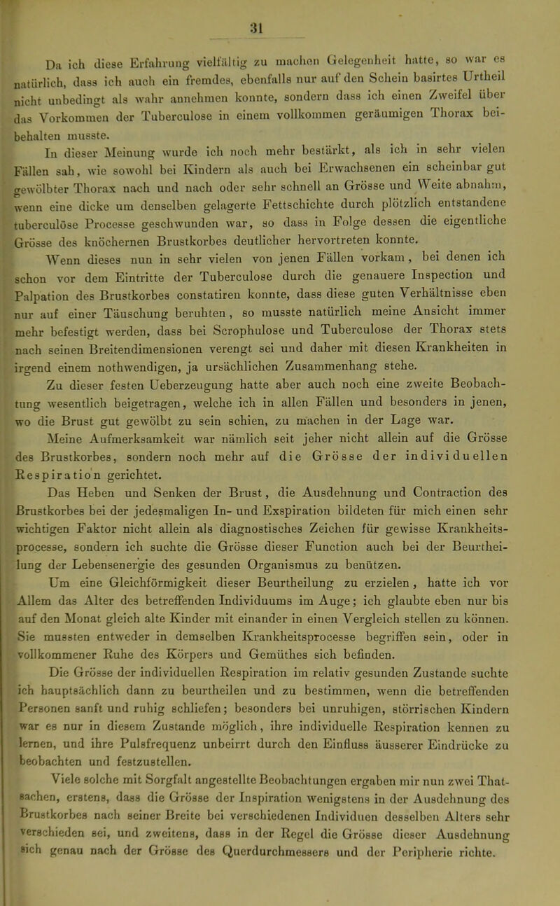 Da ich diese Erfahrung vielfältig zu maciion Gelegenheit hatte, so war es natürlich, dass ich auch ein fremdes, ebenfalls nur auf den Schein basirtes ürtheil nicht unbedingt als wahr annehmen konnte, sondern dass ich einen Zweifel über das Vorkommen der Tuberculose in einem vollkommen geräumigen Thorax bei- behalten musste. In dieser Meinung wurde ich noch mehr bestärkt, als ich in sehr vielen Fällen sah, wie sowohl bei Kindern als auch bei Erwachsenen ein scheinbar gut gewölbter Thorax nach und nach oder sehr schnell an Grösse und Weite abnahm, wenn eine dicke um denselben gelagerte Fettschichte durch plötzlich entstandene tuberculose Processe geschwunden war, so dass in Folge dessen die eigentliche Grösse des knöchernen Brustkorbes deutlicher hervortreten konnte. Wenn dieses nun in sehr vielen von jenen Fällen vorkam, bei denen ich schon vor dem Eintritte der Tuberculose durch die genauere Inspection und Palpation des Brustkorbes constatiren konnte, dass diese guten Verhältnisse eben nur auf einer Täuschung beruhten , so musste natürlich meine Ansicht immer mehr befestigt werden, dass bei Scrophulose und Tuberculose der Thorax stets nach seinen Breitendimensionen verengt sei und daher mit diesen Krankheiten in irgend einem nothwendigen, ja ursächlichen Zusammenhang stehe. Zu dieser festen Ueberzeugung hatte aber auch noch eine zweite Beobach- tung wesentlich beigetragen, welche ich in allen Fällen und besonders in jenen, wo die Brust gut gewölbt zu sein schien, zu machen in der Lage war. Meine Aufmerksamkeit war nämlich seit jeher nicht allein auf die Grösse des Brustkorbes, sondern noch mehr auf die Grösse der individuellen Respiration gerichtet. Das Heben und Senken der Brust, die Ausdehnung und Contraction des Brustkorbes bei der jedeßmaligen In- und Exspiration bildeten für mich einen sehr wichtigen Faktor nicht allein als diagnostisches Zeichen für gewisse Krankheits- processe, sondern ich suchte die Grösse dieser Function auch bei der Beurthei- lung der Lebensenergie des gesunden Organismus zu benützen. Um eine Gleichförmigkeit dieser Beurtheilung zu erzielen , hatte ich vor Allem das Alter des betreffenden Individuums im Auge; ich glaubte eben nur bis tuf den Monat gleich alte Kinder mit einander in einen Vergleich stellen zu können. Sie mussten entweder in demselben Krankheitsprocesse begriffen sein, oder in ■ ollkommener Ruhe des Körpers und Gemüthes sich befinden. Die Grösse der individuellen Respiration im relativ gesunden Zustande suchte ich hauptsächlich dann zu beurtheilen und zu bestimmen, wenn die betreffenden Personen sanft und ruhig schliefen; besonders bei unruhigen, störrischen Kindern war es nur in diesem Zustande möglich, ihre individuelle Respiration kennen zu lernen, und ihre Pulsfrequenz unbeirrt durch den Einfluss äusserer Eindrücke zu beobachten und festzustellen. Viele solche mit Sorgfalt angestellte Beobachtungen ergaben mir nun zwei That- sachen, erstens, dass die Grösse der Inspiration wenigstens in der Ausdehnung des Brustkorbes nach seiner Breite bei verschiedenen Individuen desselben Alters sehr verschieden sei, und zweitens, dass in der Regel die Grösse dieser Ausdehnung sich genau nach der Grösse des Querdurchmessere und der Peripherie richte.