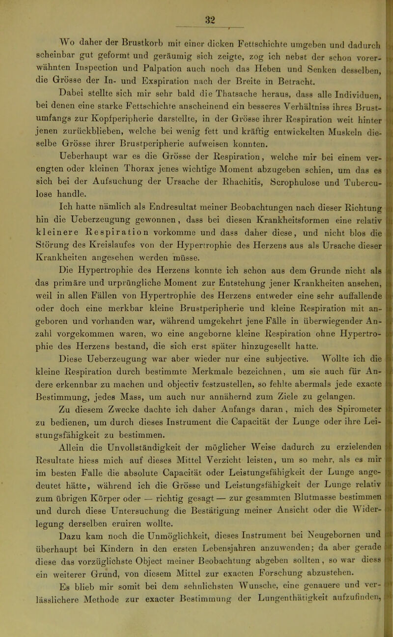 I Wo daher der Brustkorb mit einer dicken Fettschichte umgeben und dadurcli scheinbar gut geformt und geräumig sich zeigte, zog ich nebst der schon vorer- wähnten Inspection und Palpation auch noch das Heben und Senken desselben, die Grösse der In- und Exspiration nach der Breite in Betracht. Dabei stellte sich mir sehr bald die Thatsache heraus, dass alle Individuen, bei denen eine starke Fettschichte anscheinend ein besseres Verhältniss ihres Brust- umfangs zur Kopfperipherie darstellte, in der Grösse ihrer Respiration weit hinter jenen zurückblieben, welche bei wenig fett und kräftig entwickelten Muskeln die- selbe Grösse ihrer Brustperipherie aufweisen konnten. üeberhaupt war es die Grösse der Respiration, welche mir bei einem ver- engten oder kleinen Thorax jenes wichtige Moment abzugeben schien, um das es sich bei der Aufsuchung der Ursache der Rhachitis, öcrophulose und Tubercu- lose handle. Ich hatte nämlich als Endresultat meiner Beobachtungen nach dieser Richtung hin die Ueberzeugung gewonnen, dass bei diesen Krankheitsformen eine relativ kleinere Respiration vorkomme und dass daher diese, und nicht blos die Störung des Kreislaufes von der Hypertrophie des Herzens aus als Ursache dieser Krankheiten angesehen werden müsse. Die Hypertrophie des Herzens konnte ich schon aus dem Grunde nicht als das primäre und urprüngliche Moment zur Entstehung jener Krankheiten ansehen, weil in allen Fällen von Hypertrophie des Herzens entweder eine sehr auffallende oder doch eine merkbar kleine Brustperipherie und kleine Respiration mit an- geboren und vorhanden war, während umgekehrt jene Fälle in überwiegender An- zahl vorgekommen waren, wo eine angeborne kleine Respiration ohne Hypertro- phie des Herzens bestand, die sich erst später hinzugesellt hatte. Diese Ueberzeugung war aber wieder nur eine subjective. Wollte ich die kleine Respii'ation durch bestimmte Merkmale bezeichnen, um sie auch für An- dere erkennbar zu machen und objectiv festzustellen, so fehlte abermals jede exaote Bestimmung, jedes Mass, um auch nur annähernd zum Ziele zu gelangen. Zu diesem Zwecke dachte ich daher Anfangs daran , mich des Spirometer zu bedienen, um durch dieses Instrument die Capacität der Lunge oder ihre Lei- stungsfähigkeit zu bestimmen. Allein die Unvollständigkeit der möglicher Weise dadurch zu erzielenden Resultate hiess mich auf dieses Mittel Verzicht leisten, um so mehr, als es mir im besten Falle die absolute Capacität oder Leistungsfähigkeit der Lunge ange- deutet hätte, während ich die Grösse und Leistungsfähigkeit der Lunge relativ zum übrigen Körper oder — richtig gesagt — zur gesammten Blutmasse bestimmen und durch diese Untersuchung die Bestätigung meiner Ansicht oder die Wider- legung derselben eruiren wollte. Dazu kam noch die Unmöglichkeit, dieses Instrument bei Neugebornen und überhaupt bei Kindern in den ersten Lebensjahren anzuwenden; da aber gerade diese das vorzüglichste Object meiner Beobachtung abgeben sollten, so war diese ein weiterer Grund, von diesem Mittel zur exacten Forschung abzustehen. Es blieb mir somit bei dem sehnlichsten Wunsche, eine genauere und ver- lässlichere Methode zur exacter Bestimmung der Lungenthätigkeit aufzufinden,