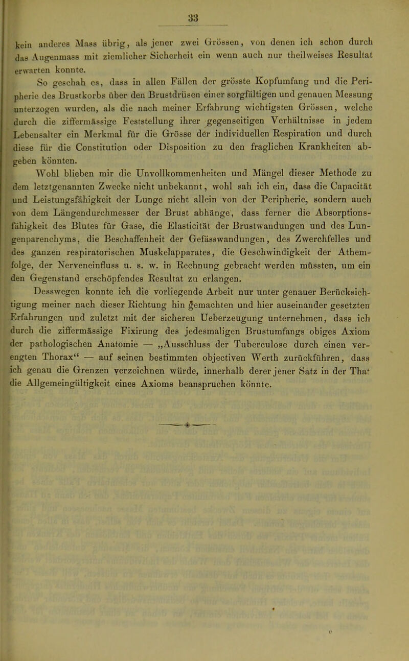 kein anderes Maas übrig, als jener zwei Grössen, von denen ich schon durch das Augenmass mit ziemlicher Sicherheit ein wenn auch nur theilweises Resultat erwarten konnte. So geschah es, dass in allen Fällen der grösste Kopfumfang und die Peri- pherie des Brustkorbs über den Brustdrüsen einer sorgfältigen und genauen Messung unterzogen wurden, als die nach meiner Erfahrung wichtigsten Grössen, welche durch die zifi'erraässige Feststellung ihrer gegenseitigen Verhältnisse in jedem Lebensalter ein Merkmal für die Grösse der individuellen Respiration und durch diese für die Constitution oder Disposition zu den fraglichen Krankheiten ab- geben könnten. Wohl blieben mir die Unvollkommenheiten und Mängel dieser Methode zu dem letztgenannten Zwecke nicht unbekannt, wohl sah ich ein, dass die Capacität und Leistungsfähigkeit der Lunge nicht allein von der Peripherie, sondern auch von dem Längendurchmesser der Brust abhänge, dass ferner die Absorptions- fähigkeit des Blutes für Gase, die Elasticität der Brustwandungen und des Lun- genparenchyms, die Beschaffenheit der Gefässwandungen, des Zwerchfelles und des ganzen respiratorischen Muskelapparates, die Geschwindigkeit der Athem- folge, der Nerveneinfluss u. s. w. in Rechnung gebracht werden müssten, um ein den Gegenstand erschöpfendes Resultat zu erlangen. Desswegen konnte ich die vorliegende Arbeit nur unter genauer Berücksich- tigung meiner nach dieser Richtung hin gemachten und hier auseinander gesetzten Erfahrungen und zuletzt mit der sicheren Ueberzeugung unternehmen, dass ich durch die ziffermässige Fixirung des jedesmaligen Brustumfangs obiges Axiom der pathologischen Anatomie — „Ausschluss der Tuberculose durch einen ver- engten Thorax — auf seinen bestimmten objectiven Werth zurückführen, dass ich genau die Grenzen verzeichnen würde, innerhalb derer jener Satz in der That die Allgemeingültigkeit eines Axioms beanspruchen könnte.
