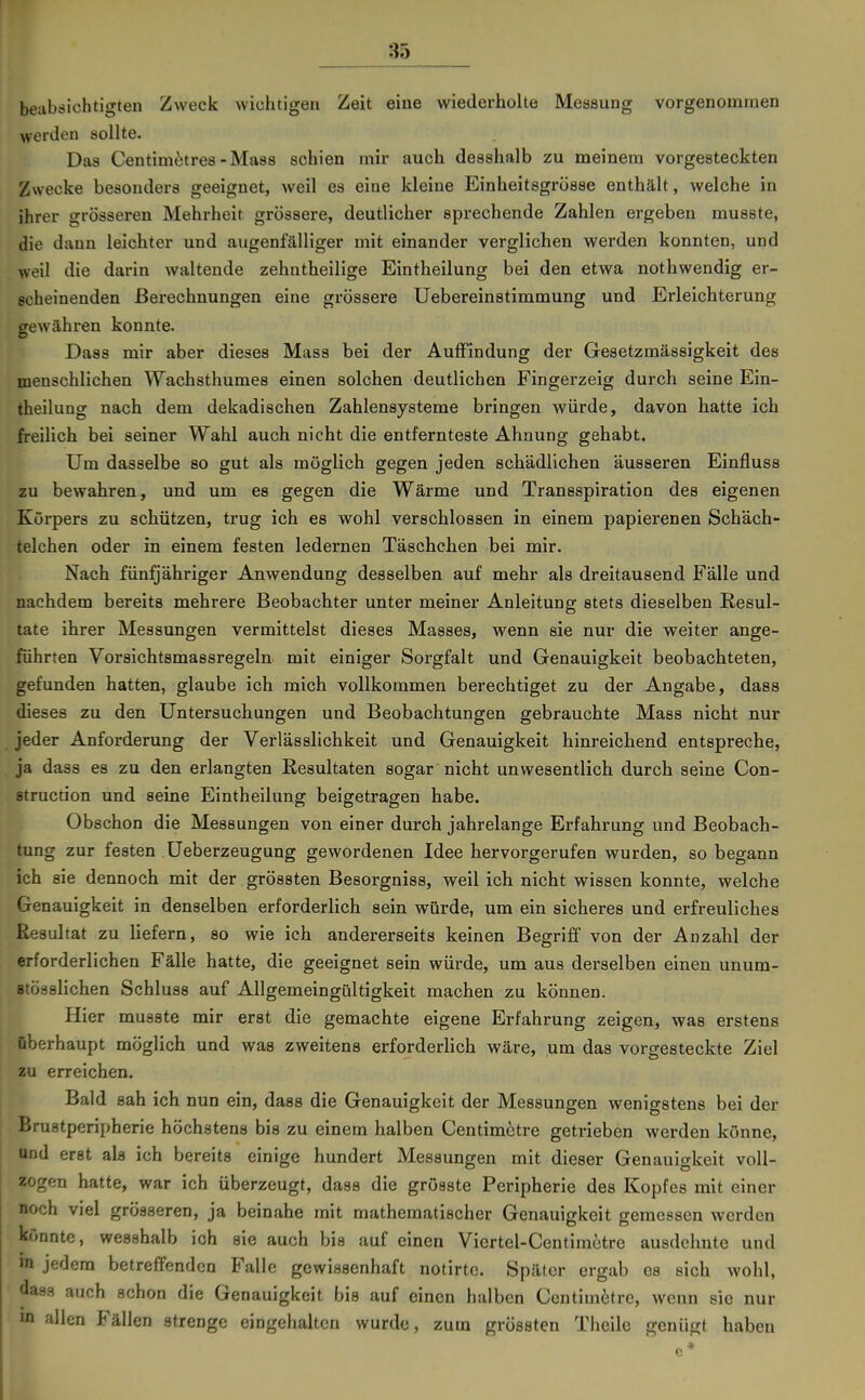 beiibäichtigten Zweck wichtigen Zeit eine wiederholte Messung vorgenommen werden sollte. Das Centim^;tre8-Ma88 schien mir auch desshalb zu meinem vorgesteckten Zwecke besonders geeignet, weil es eine kleine Einheitsgrösse enthält, welche in ihrer grösseren Mehrheit grössere, deutlicher sprechende Zahlen ergeben musste, die dann leichter und augenfälliger mit einander verglichen werden konnten, und weil die darin waltende zehntheilige Eintheilung bei den etwa nothwendig er- scheinenden Berechnungen eine grössere Uebereinstimmung und Erleichterung gewähren konnte. Dass mir aber dieses Mass bei der Auffindung der Gesetzmässigkeit des menschlichen Wachsthumes einen solchen deutlichen Fingerzeig durch seine Ein- theilung nach dem dekadischen Zahlensysteme bringen würde, davon hatte ich freilich bei seiner Wahl auch nicht die entfernteste Ahnung gehabt. Um dasselbe so gut als möglich gegen jeden schädlichen äusseren Einfluss zu bewahren, und um es gegen die Wärme und Transspiration des eigenen Körpers zu schützen, trug ich es wohl verschlossen in einem papierenen Schäch- telchen oder in einem festen ledernen Täschchen bei mir. Nach fünfjähriger Anwendung desselben auf mehr als dreitausend Fälle und nachdem bereits mehrere Beobachter unter meiner Anleitung stets dieselben Resul- tate ihrer Messungen vermittelst dieses Masses, wenn sie nur die weiter ange- führten Vorsichtsmassregeln mit einiger Sorgfalt und Genauigkeit beobachteten, gefunden hatten, glaube ich mich vollkommen berechtiget zu der Angabe, dass dieses zu den Untersuchungen und Beobachtungen gebrauchte Mass nicht nur jeder Anforderung der Verlässlichkeit und Genauigkeit hinreichend entspreche, ja dass es zu den erlangten Resultaten sogar nicht unwesentlich durch seine Con- struction und seine Eintheilung beigetragen habe. Obschon die Messungen von einer durch jahrelange Erfahrung und Beobach- tung zur festen Ueberzeugung gewordenen Idee hervorgerufen wurden, so begann ich sie dennoch mit der grössten Besorgniss, weil ich nicht wissen konnte, welche Genauigkeit in denselben erforderlich sein würde, um ein sicheres und erfreuliches Resultat zu liefern, so wie ich andererseits keinen Begriff von der Anzahl der erforderlichen Fälle hatte, die geeignet sein würde, um aus derselben einen unum- atösslichen Schluss auf Allgemeingültigkeit machen zu können. Hier musste mir erst die gemachte eigene Erfahrung zeigen, was erstens überhaupt möglich und was zweitens erforderlich wäre, um das vorgesteckte Ziel zu erreichen. Bald sah ich nun ein, dass die Genauigkeit der Messungen wenigstens bei der Bruatperipherie höchstens bis zu einem halben Centimctre getrieben werden könne, nnd erst als ich bereits einige hundert Messungen mit dieser Genauigkeit voll- zogen hatte, war ich überzeugt, daas die grösste Peripherie des Kopfes mit einer noch viel grösseren, ja beinahe mit mathematischer Genauigkeit gemessen werden könnte, wesshalb ich sie auch bis auf einen Viertel-Centimctre ausdehnte und m jedem betreffenden Falle gewissenhaft notirtc. Später ergab es sich wohl, dass auch schon die Genauigkeit bis auf einen halben Centimctre, wenn sie nur m allen Fällen strenge eingehalten wurde, zum grössten Theile genügt haben