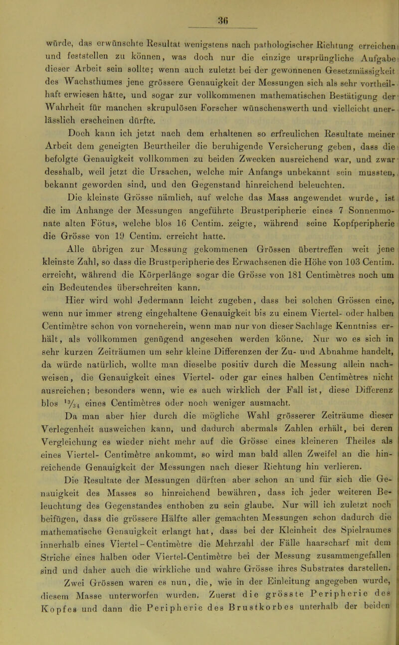 3(i würde, das orwünsclite Resultat wenigstens nach pathologischer Richtung erreichen und feststellen zu können, was doch nur die einzige ursprüngliche Aufgabe dieser Arbeit sein sollte; wenn auch zuletzt bei der gewonnenen Gesetzmässigkeit des Wachsthumes jene grössere Genauigkeit der Messungen sich als sehr vortheil- haft erwiesen hätte, und sogar zur vollkommenen mathematischen Bestätigung der Wahrheit für manchen skrupulösen Forscher wünschenswerth und vielleicht uner- lässHch erscheinen dürfte. Doch kann ich jetzt nach dem erhaltenen so erfreulichen Resultate meiner Arbeit dem geneigten Beurtheiler die beruhigende Versicherung geben, dass die befolgte Genauigkeit vollkommen zu beiden Zwecken ausreichend war, und zwar desshalb, weil jetzt die Ursachen, welche mir Anfangs unbekannt sein mussten, bekannt geworden sind, und den Gegenstand hinreichend beleuchten. Die kleinste Grösse nämlich, auf welche das Mass angewendet wurde, ist die im Anhange der Messungen angeführte Brustperipherie eines 7 Sonnenmo- nate alten Fötus, welche blos 16 Centim. zeigte, während seine Kopfperipherie die Grösse von 19 Centim. erreicht hatte. Alle übrigen zur Messung gekommenen Grössen übertreffen weit jene kleinste Zahl, so dass die Brustperipherie des Erwachsenen die Höhe von 103 Centim. erreicht, während die Körperlänge sogar die Grösse von 181 Centimetres noch um ein Bedeutendes überschreiten kann. Hier wird wohl Jedermann leicht zugeben, dass bei solchen Grössen eine, wenn nur immer streng eingehaltene Genauigkeit bis zu einem Viertel- oder halben Centimetre schon von vorneherein, wenn man nur von dieser Sachlage Kenntniss er- hält , als vollkommen genügend angesehen werden könne. Nur wo es sich in sehr kurzen Zeiträumen um sehr kleine Differenzen der Zu- und Abnahme handelt, da würde natürlich, wollte man dieselbe positiv durch die Messung allein nach- weisen, die Genauigkeit eines Viertel- oder gar eines halben Centimetres nicht ausreichen; besonders wenn, wie es auch wirklich der Fall ist, diese Differenz blos 'ysi eines Centimetres oder noch weniger ausmacht. Da man aber hier durch die mögliche Wahl grösserer Zeiträume dieser Verlegenheit ausweichen kann, und dadurch abermals Zahlen erhält, bei deren Vergleichung es wieder nicht mehr auf die Grösse eines kleineren Theiles als eines Viertel- Centimetre ankommt, so wird man bald allen Zweifel an die hin- reichende Genauigkeit der Messungen nach dieser Richtung hin verlieren. Die Resultate der Messungen dürften aber schon an und für sich die Ge- nauigkeit des Masses so hinreichend bewähren, dass ich jeder weiteren Be- leuchtung des Gegenstandes enthoben zu sein glaube. Nur will ich zuletzt noch beifügen, dass die grössere Hälfte aller gemachten Messungen schon dadurch die mathematische Genauigkeit erlangt hat, dass bei der Kleinheit des Spielraumes innerhalb eines Viertel-Centimetre die Mehrzahl der Fälle haarscharf mit dem Striche eines halben oder Viertel-Centim^tre bei der Messung zusammengefallen sind und daher auch die wirkliche und wahre Grösse ihres Substrates darstellen. Zwei Grössen waren es nun, die, wie in der Einleitung angegeben wurde, diesem Masse unterworfen wurden. Zuerst die grösste Peripherie des Kopfes und dann die Peripherie des Brustkorbes unterhalb der beiden«