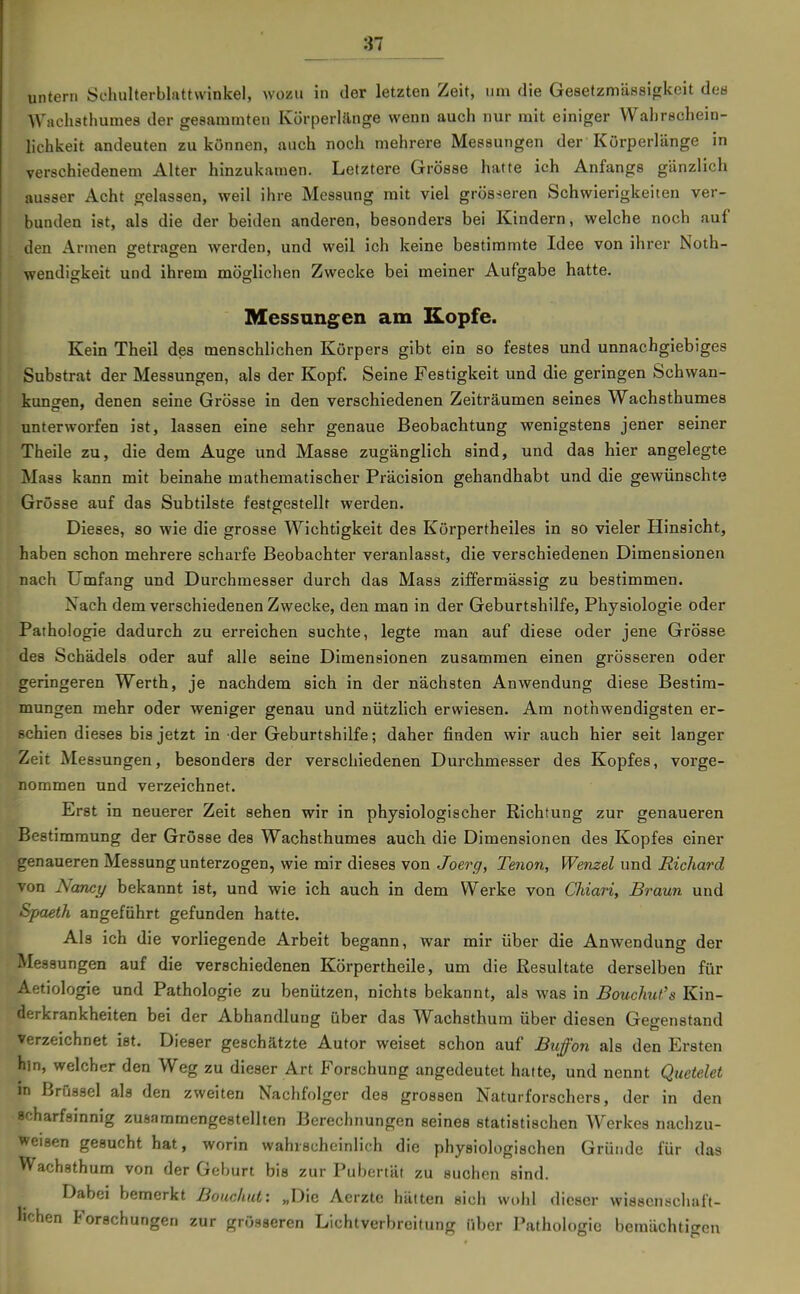 untern Schulterblattwinkel, wozu in der letzten Zeit, um die Gesetzmässigkeit des Wachsthumes der gesammten Körperlänge wenn auch nur mit einiger Wahrschein- lichkeit andeuten zu können, auch noch mehrere Messungen der Körperlänge in verschiedenem Alter hinzukamen. Letztere Grösse hatte ich Anfangs gänzlich ausser Acht gelassen, weil ihre Messung mit viel grösseren Schwierigkeiten ver- bunden ist, als die der beiden anderen, besonders bei Kindern, welche noch auf den Armen ffetragren werden, und weil ich keine bestimmte Idee von ihrer Noth- DO ' wendigkeit und ihrem möglichen Zwecke bei meiner Aufgabe hatte. Messungen am Kopfe. Kein Theil des menschlichen Körpers gibt ein so festes und unnachgiebiges Substrat der Messungen, als der Kopf. Seine Festigkeit und die geringen Schwan- kuneren, denen seine Grösse in den verschiedenen Zeiträumen seines Wachsthumes unterworfen ist, lassen eine sehr genaue Beobachtung wenigstens jener seiner Theile zu, die dem Auge und Masse zugänglich sind, und das hier angelegte Mass kann mit beinahe mathematischer Präcision gehandhabt und die gewünscht« Grösse auf das Subtilste festgestellt werden. Dieses, so wie die grosse Wichtigkeit des Körpertheiles in so vieler Hinsicht, haben schon mehrere scharfe Beobachter veranlasst, die verschiedenen Dimensionen nach Umfang und Durchmesser durch das Mass ziffermässig zu bestimmen. Nach dem verschiedenen Zwecke, den man in der Geburtshilfe, Physiologie oder Pathologie dadurch zu erreichen suchte, legte man auf diese oder jene Grösse des Schädels oder auf alle seine Dimensionen zusammen einen grösseren oder geringeren Werth, je nachdem sich in der nächsten Anwendung diese Bestim- mungen mehr oder weniger genau und nützlich erwiesen. Am nothwendigsten er- schien dieses bis jetzt in der Geburtshilfe; daher finden wir auch hier seit langer Zeit Messungen, besonders der verschiedenen Durchmesser des Kopfes, vorge- nommen und verzeichnet. Erst in neuerer Zeit sehen wir in physiologischer Richtung zur genaueren Bestimmung der Grösse des Wachsthumes auch die Dimensionen des Kopfes einer genaueren Messung unterzogen, wie mir dieses von Joerg, Tenon, Wenzel und Richard von Nancy bekannt ist, und wie ich auch in dem Werke von CJiiari, Braun und Spaeth angeführt gefunden hatte. Als ich die vorliegende Arbeit begann, war mir über die Anwendung der Messungen auf die verschiedenen Körpertheile, um die Resultate derselben für Aetiologie und Pathologie zu benützen, nichts bekannt, als was in BoucJmt's Kin- derkrankheiten bei der Abhandlung über das Wachsthum über diesen Gegenstand verzeichnet ist. Dieser geschätzte Autor weiset schon auf Buffon als den Ersten hin, welcher den Weg zu dieser Art Forschung angedeutet hatte, und nennt Qtietelet in Brüssel als den zweiten Nachfolger des grossen Naturforschers, der in den scharfsinnig zusammengestellten Berechnungen seines statistischen Werkes nachzu- weisen gesucht hat, worin wahrscheinlich die physiologischen Gründe für das VVachsthum von der Geburt bis zur Pubertät zu suchen sind. Dabei bemerkt Bouchut: „Die Aerztc hätten sich wi)hl dieser wiasenschaft- hchen Forschungen zur grösseren Lichtverbreitung über Pathologie bemächtigen