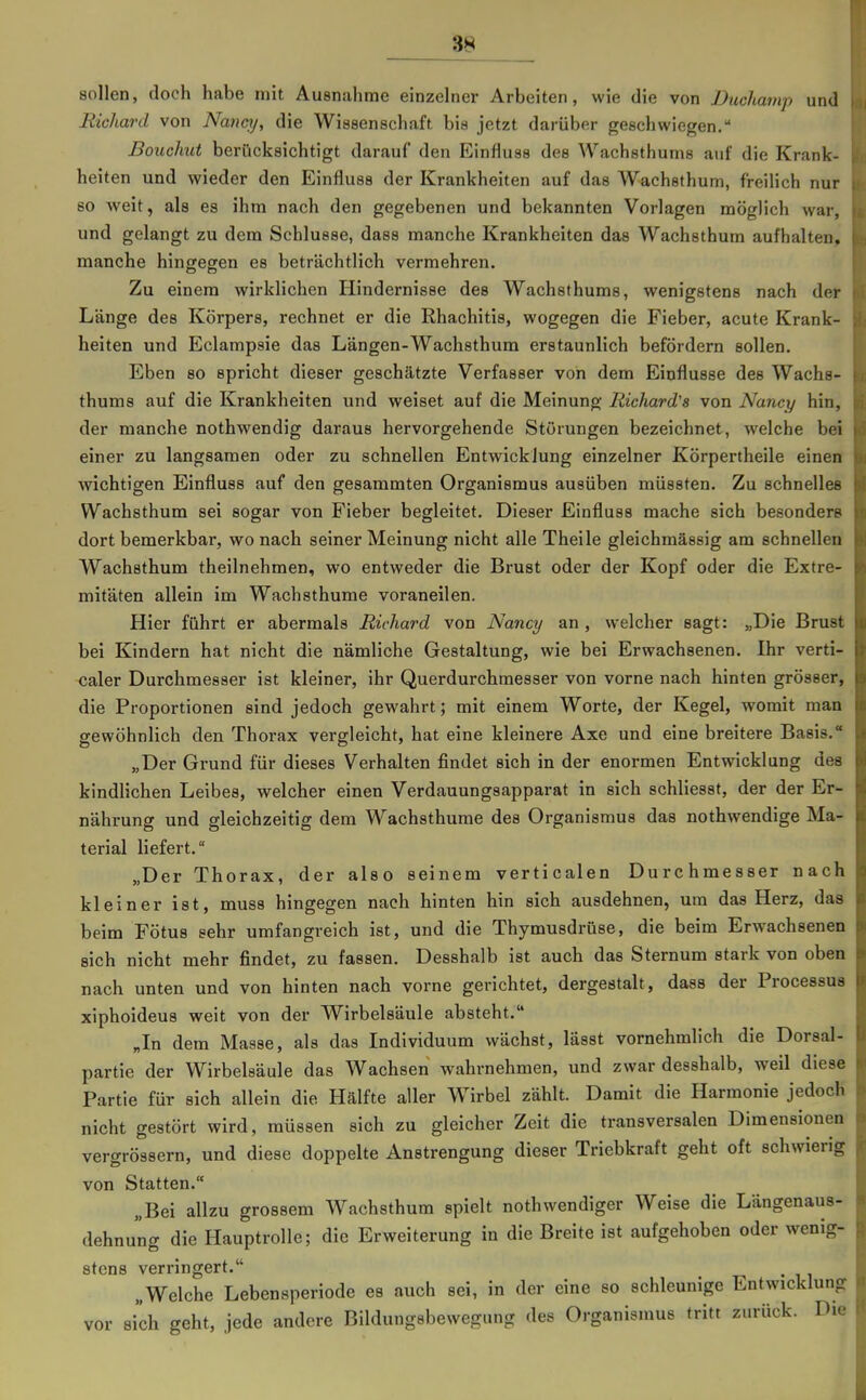 sollen, doch habe mit Ausnahme einzelner Arbeiten, wie die von Duchamp und Richard von Nanctj, die Wissenschaft bis jetzt darüber geschwiegen. Bouchut berücksichtigt darauf den Einfiuss des Wachsthums auf die Krank- heiten und wieder den Einfluss der Krankheiten auf das Wachsthum, freilich nur so weit, als es ihm nach den gegebenen und bekannten Vorlagen möglich war, und gelangt zu dem Schlüsse, dass manche Krankheiten das Wachsthum aufhalten, manche hingegen es beträchtlich vermehren. Zu einem wirklichen Hindernisse des Wachsthums, wenigstens nach der Länge des Körpers, rechnet er die Rhachitis, wogegen die Fieber, acute Krank- heiten und Eclampsie das Längen-Wachsthum erstaunlich befördern sollen. Eben so spricht dieser geschätzte Verfasser von dem Einflüsse des Wachs- thums auf die Krankheiten und weiset auf die Meinung Richard's von Nancy hin, der manche nothwendig daraus hervorgehende Störungen bezeichnet, welche bei einer zu langsamen oder zu schnellen Entwicklung einzelner Körpertheile einen wichtigen Einfluss auf den gesammten Organismus ausüben müssten. Zu schnelles Wachsthum sei sogar von Fieber begleitet. Dieser Einfluss mache sich besonders dort bemerkbar, wonach seiner Meinung nicht alle Theile gleichmässig am schnellen Wachsthum theilnehmen, wo entweder die Brust oder der Kopf oder die Extre- mitäten allein im Wachsthume voraneilen. Hier führt er abermals Richard von Nancy an , welcher sagt: „Die Brust bei Kindern hat nicht die nämliche Gestaltung, wie bei Erwachsenen. Ihr verti- caler Durchmesser ist kleiner, ihr Querdurchraesser von vorne nach hinten grösser, die Proportionen sind jedoch gewahrt; mit einem Worte, der Kegel, womit man gewöhnlich den Thorax vergleicht, hat eine kleinere Axe und eine breitere Basis. „Der Grund für dieses Verhalten findet sich in der enormen Entwicklung des kindlichen Leibes, welcher einen Verdauungsapparat in sich schliesst, der der Er- nährung und gleichzeitig dem Wachsthume des Organismus das nothwendige Ma- terial liefert. „Der Thorax, der also seinem verticalen Durchmesser nach kleiner ist, muss hingegen nach hinten hin sich ausdehnen, um das Herz, das beim Fötus sehr umfangreich ist, und die Thymusdrüse, die beim Erwachsenen sich nicht mehr findet, zu fassen. Desshalb ist auch das Sternum stark von oben nach unten und von hinten nach vorne gerichtet, dergestalt, dass der Processus xiphoideus weit von der Wirbelsäule absteht. Jn dem Masse, als das Individuum wächst, lässt vornehmlich die Dorsal- partie der Wirbelsäule das Wachsen wahrnehmen, und zwar desshalb, weil diese Partie für sich allein die Hälfte aller Wirbel zählt. Damit die Harmonie jedoch nicht gestört wird, müssen sich zu gleicher Zeit die transversalen Dimensionen vergrössern, und diese doppelte Anstrengung dieser Triebkraft geht oft schwierig von Statten. „Bei allzu grossem Wachsthum spielt nothwendiger Weise die Längenaus- dehnu'ng die Hauptrolle; die Erweiterung in die Breite ist aufgehoben oder wenig- stens verringert. „Welche Lebensperiode es auch sei, in der eine so schleunige Entwicklung vor sich geht, jede andere Bildungsbewegung des Organismus tritt zurück. Die