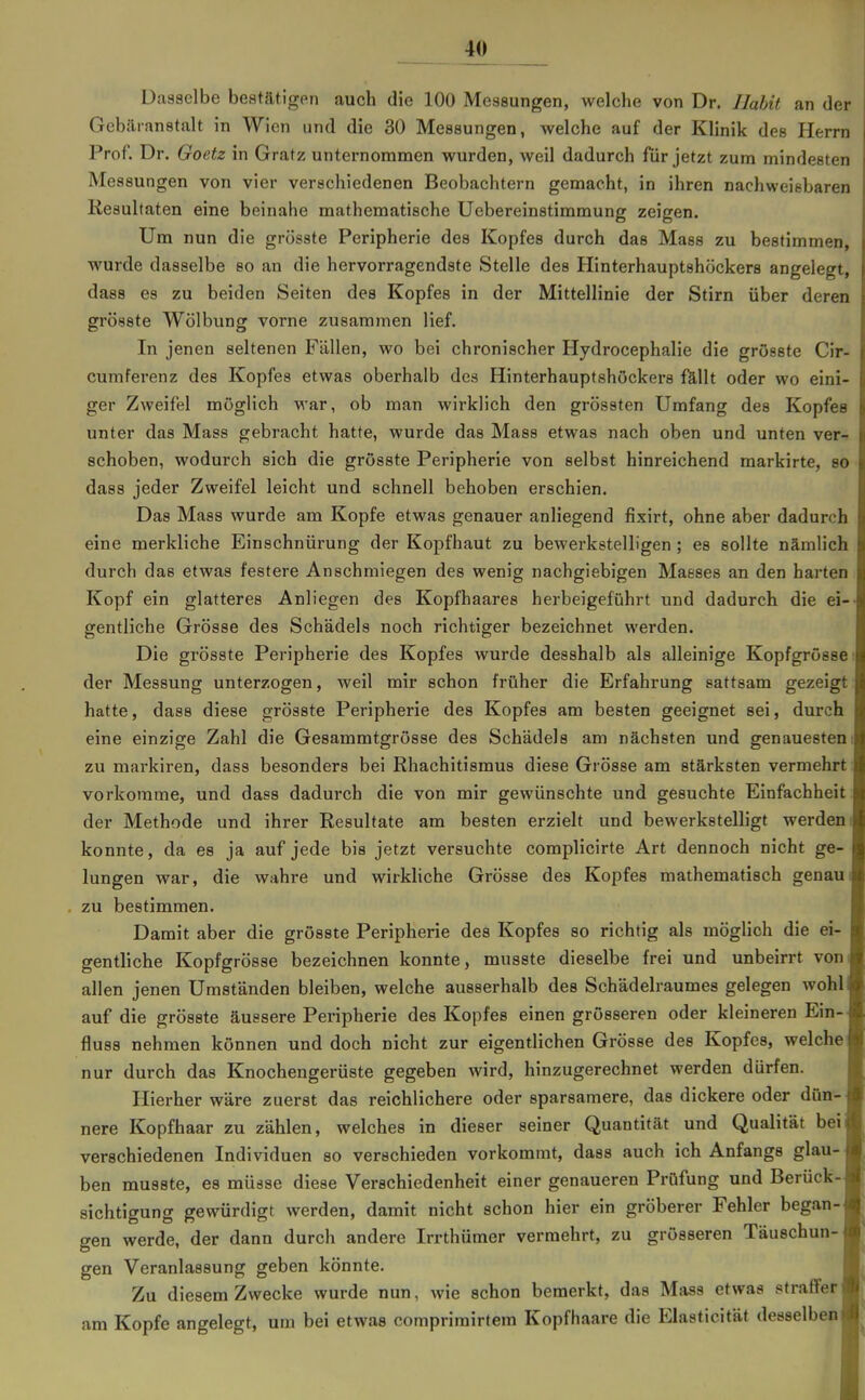 Dasselbe bestätigen auch die 100 Messungen, welche von Dr. Ilahit an der Gcbäranstalt in Wien und die 30 Messungen, welche auf der Klinik des Herrn Prof. Dr. Goetz in Gratz unternommen wurden, weil dadurch für jetzt zum mindesten Messungen von vier verschiedenen Beobachtern gemacht, in ihren nachweisbaren Resultaten eine beinahe mathematische Uebereinstimmung zeigen. Um nun die grösste Peripherie des Kopfes durch das Mass zu bestimmen, wurde dasselbe so an die hervorragendste Stelle des Hinterhauptshöckers angelegt, dass es zu beiden Seiten des Kopfes in der Mittellinie der Stirn über deren grösste Wölbung vorne zusammen lief. In jenen seltenen Fällen, wo bei chronischer Hydrocephalie die grösste Cir- cumferenz des Kopfes etwas oberhalb des Hinterhauptshöckers fUUt oder wo eini- ger Zweifel möglich M'ar, ob man wirklich den grössten Umfang des Kopfes unter das Mass gebracht hatte, wurde das Mass etwas nach oben und unten ver- schoben, wodurch sich die grösste Peripherie von selbst hinreichend markirte, so dass jeder Zweifel leicht und schnell behoben erschien. Das Mass wurde am Kopfe etwas genauer anliegend fixirt, ohne aber dadurch eine merkliche Einschnürung der Kopfhaut zu bewerkstelligen ; es sollte nämlich durch das etwas festere Anschmiegen des wenig nachgiebigen Masses an den harten Kopf ein glatteres Anliegen des Kopfhaares herbeigeführt und dadurch die ei-- gentliche Grösse des Schädels noch richtiger bezeichnet werden. Die grösste Peripherie des Kopfes wurde desshalb als alleinige Kopfgrösse: der Messung unterzogen, weil mir schon früher die Erfahrung sattsam gezeigt hatte, dass diese grösste Peripherie des Kopfes am besten geeignet sei, durch eine einzige Zahl die Gesammtgrösse des Schädels am nächsten und genauestem zu markiren, dass besonders bei Rhachitismus diese Grösse am stärksten vermehrt: vorkomme, und dass dadurch die von mir gewünschte und gesuchte Einfachheit der Methode und ihrer Resultate am besten erzielt und bewerkstelligt werden i konnte, da es ja auf jede bis jetzt versuchte complicirte Art dennoch nicht ge- lungen war, die wahre und wirkliche Grösse des Kopfes mathematisch genaui zu bestimmen. Damit aber die grösste Peripherie des Kopfes so richtig als möglich die ei- gentliche Kopfgrösse bezeichnen konnte, musste dieselbe frei und unbeirrt vom allen jenen Umständen bleiben, welche ausserhalb des Schädelraumes gelegen wohl auf die grösste äussere Peripherie des Kopfes einen grösseren oder kleineren Ein- fluss nehmen können und doch nicht zur eigentlichen Grösse des Kopfes, welche nur durch das Knochengerüste gegeben wird, hinzugerechnet werden dürfen. Hierher wäre zuerst das reichlichere oder sparsamere, das dickere oder dün nere Kopfhaar zu zählen, welches in dieser seiner Quantität und Qualität bei verschiedenen Individuen so verschieden vorkommt, dass auch ich Anfangs glau- ben musste, es müsse diese Verschiedenheit einer genaueren Prüfung und Berück- sichtigung gewürdigt werden, damit nicht schon hier ein gröberer Fehler began- gen werde, der dann durch andere Irrthümer vermehrt, zu grösseren Täuschun- gen Veranlassung geben könnte. Zu diesem Zwecke wurde nun, wie schon bemerkt, das Mass etwas straffer am Kopfe angelegt, um bei etwas comprimirtem Kopfhaare die Elasticität desselben