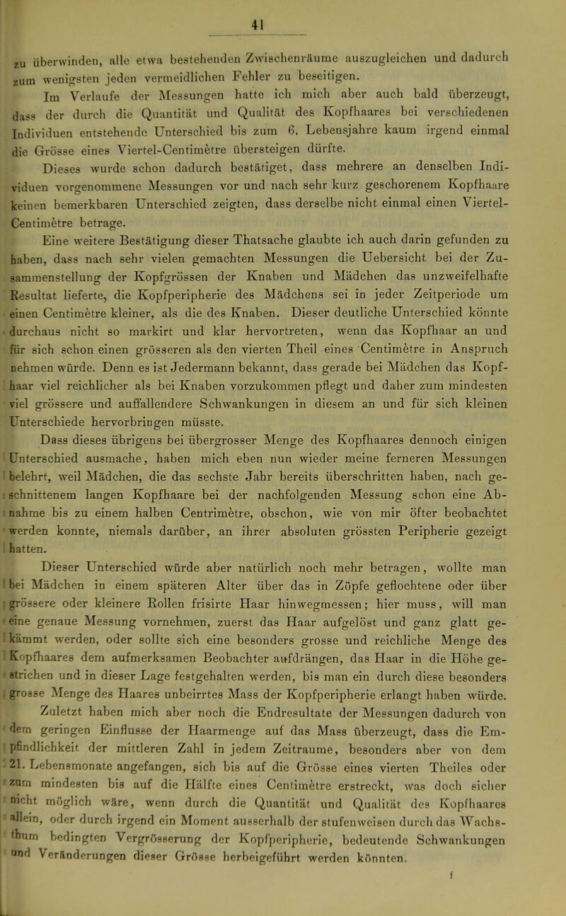 zu überwinden, alle etwa bestehenden Zwischenräume auszugleichen und dadurch zum wenif^sten jeden vermeidlichen Fehler zu beseitigen. Im Verlaufe der Messungen hatte ich mich aber auch bald überzeugt, dass der durch die Quantität und Qualität des Kopfhaares bei verschiedenen Individuen entstehende Unterschied bis zum 6. Lebensjahre kaum irgend einmal die Grösse eines Viertel-Centimfetre übersteigen dürfte. Dieses wurde schon dadurch bestätiget, dass mehrere an denselben Indi- viduen vorgenommene Messungen vor und nach sehr kurz geschorenem Kopfhaare keinen bemerkbaren Unterschied zeigten, dass derselbe nicht einmal einen Viertel- Centimetre betrage. Eine weitere Bestätigung dieser Thatsache glaubte ich auch darin gefunden zu haben, dass nach sehr vielen gemachten Messungen die Uebersicht bei der Zu- sammenstellung der Kopfgrössen der Knaben und Mädchen das unzweifelhafte Resultat lieferte, die Kopfperipherie des Mädchens sei in jeder Zeitperiode um . einen Centimetre kleiner, als die des Knaben. Dieser deutliche Unterschied könnte . durchaus nicht so markirt und klar hervortreten, wenn das Kopfhaar an und für sich schon einen grösseren als den vierten Theil eines Centimfetre in Anspruch nehmen würde. Denn es ist Jedermann bekannt, dass gerade bei Mädchen das Kopf- '. haar viel reichlicher als bei Knaben vorzukommen pflegt und daher zum mindesten • viel grössere und auffallendere Schwankungen in diesem an und für sich kleinen Unterschiede hervorbringen müsste. Dass dieses übrigens bei übergrosser Menge des Kopfhaares dennoch einigen ! Unterschied ausmache, haben mich eben nun wieder meine ferneren Messungen I belehrt, weil Mädchen, die das sechste Jahr bereits überschritten haben, nach ge- i schnittenem langen Kopfhaare bei der nachfolgenden Messung schon eine Ab- 1 nähme bis zu einem halben Centrim^tre, obschon, wie von mir öfter beobachtet 'werden konnte, niemals darüber, an ihrer absoluten grössten Peripherie gezeigt I hatten. Dieser Unterschied würde aber natürlich noch mehr betragen, wollte man I bei Mädchen in einem späteren Alter über das in Zöpfe geflochtene oder über ! grössere oder kleinere Eollen frisirte Haar hinwegmessen; hier muss, will man • eine genaue Messung vornehmen, zuerst das Haar aufgelöst und ganz glatt ge- I kämmt werden, oder sollte sich eine besonders grosse und reichliche Menge des ! Kopfhaares dem aufmerksamen Beobachter aufdrängen, das Haar in die Höhe ge- .' strichen und in dieser Lage festgehalten werden, bis man ein durch diese besonders . grosse Menge des Haares unbeirrtes Mass der Kopfperipherie erlangt haben würde. Zuletzt haben mich aber noch die Endresultate der Messungen dadurch von dem geringen Einflüsse der Haarmenge auf das Mass überzeugt, dass die Em- ; pfindlichkeit, der mittleren Zahl in jedem Zeiträume, besonders aber von dem - 21. Lebensmonate angefangen, sich bis auf die Grösse eines vierten Theiles oder 7znrn mindesten bis auf die Hälfte eines Centimfetre erstreckt, was doch eicher t nicht möglich wäre, wenn durch die Quantität und Qualität des Kopfhaares allem, oder durch irgend ein Moment aueeerhalb der stufenweisen durch das Wachs- thum bedingten Vergrösserung der Kopfperipherie, bedeutende Schwankungen - ond Veränderungen dieser Grösse herbeigeführt werden könnten. f