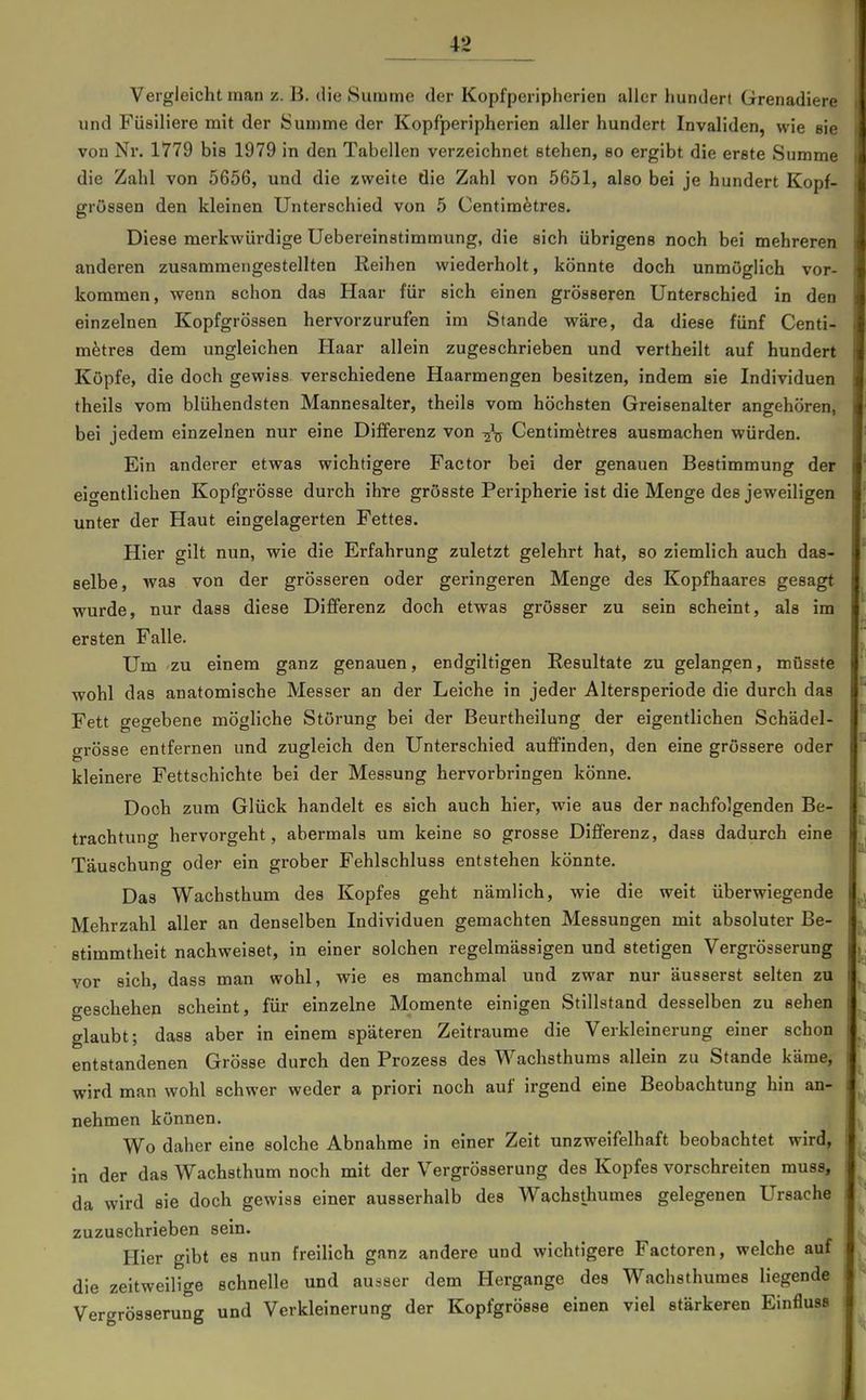 Vergleicht man z. B. die Summe der Kopfperipherien aller hundert Grenadiere und Füsiliere mit der Sun)me der Kopfperipherien aller hundert Invaliden, wie sie von Nr. 1779 bis 1979 in den Tabellen verzeichnet stehen, so ergibt die erste Summe die Zahl von 5656, und die zweite die Zahl von 5651, also bei je hundert Kopf- grössen den kleinen Unterschied von 5 Centim^tres. Diese merkwürdige Uebereinstimmung, die sich übrigens noch bei mehreren anderen zusammengestellten Eeihen wiederholt, könnte doch unmöglich vor- kommen, wenn schon das Haar für eich einen grösseren Unterschied in den einzelnen Kopfgrössen hervorzurufen im Stande wäre, da diese fünf Centi- mfetres dem ungleichen Haar allein zugeschrieben und vertheilt auf hundert Köpfe, die doch gewiss verschiedene Haarmengen besitzen, indem sie Individuen theils vom blühendsten Mannesalter, theils vom höchsten Greisenalter angehören, bei jedem einzelnen nur eine Differenz von -^^ Centim^tres ausmachen würden. Ein anderer etwas wichtigere Factor bei der genauen Bestimmung der eigentlichen Kopfgrösse durch ihre grösste Peripherie ist die Menge des jeweiligen unter der Haut eingelagerten Fettes. Hier gilt nun, wie die Erfahrung zuletzt gelehrt hat, so ziemlich auch das- selbe, was von der grösseren oder geringeren Menge des Kopfhaares gesagt wurde, nur dass diese Differenz doch etwas grösser zu sein scheint, als im ersten Falle. Um'ZU einem ganz genauen, endgiltigen Resultate zu gelangen, mOsste wohl das anatomische Messer an der Leiche in jeder Altersperiode die durch das Fett gegebene mögliche Störung bei der Beurtheilung der eigentlichen Schädel- grösse entfernen und zugleich den Unterschied auffinden, den eine grössere oder kleinere Fettschichte bei der Messung hervorbringen könne. Doch zum Glück handelt es sich auch hier, wie aus der nachfolgenden Be- trachtung hervorgeht, abermals um keine so grosse Differenz, dass dadurch eine Täuschung oder ein grober Fehlschluss entstehen könnte. Das Wachsthum des Kopfes geht nämlich, wie die weit überwiegende Mehrzahl aller an denselben Individuen gemachten Messungen mit absoluter Be- stimmtheit nachweiset, in einer solchen regelmässigen und stetigen Vergrösserung vor sich, dass man wohl, wie es manchmal und zwar nur äusserst selten zu geschehen scheint, für einzelne Momente einigen Stillstand desselben zu sehen glaubt; dass aber in einem späteren Zeiträume die Verkleinerung einer schon entstandenen Grösse durch den Frozess des Wachsthums allein zu Stande käme, wird man wohl schwer weder a priori noch auf irgend eine Beobachtung hin an- nehmen können. Wo daher eine solche Abnahme in einer Zeit unzweifelhaft beobachtet wird, in der das Wachsthum noch mit der Vergrösserung des Kopfes vorschreiten muss, da wird sie doch gewiss einer ausserhalb des Wachsthumes gelegenen Ursache zuzuschrieben sein. Hier gibt es nun freilich ganz andere und wichtigere Factoren, welche auf die zeitweilige schnelle und ausser dem Hergange des Wachsthumes Hegende Vergrösserung und Verkleinerung der Kopfgrösse einen viel stärkeren Einfluss
