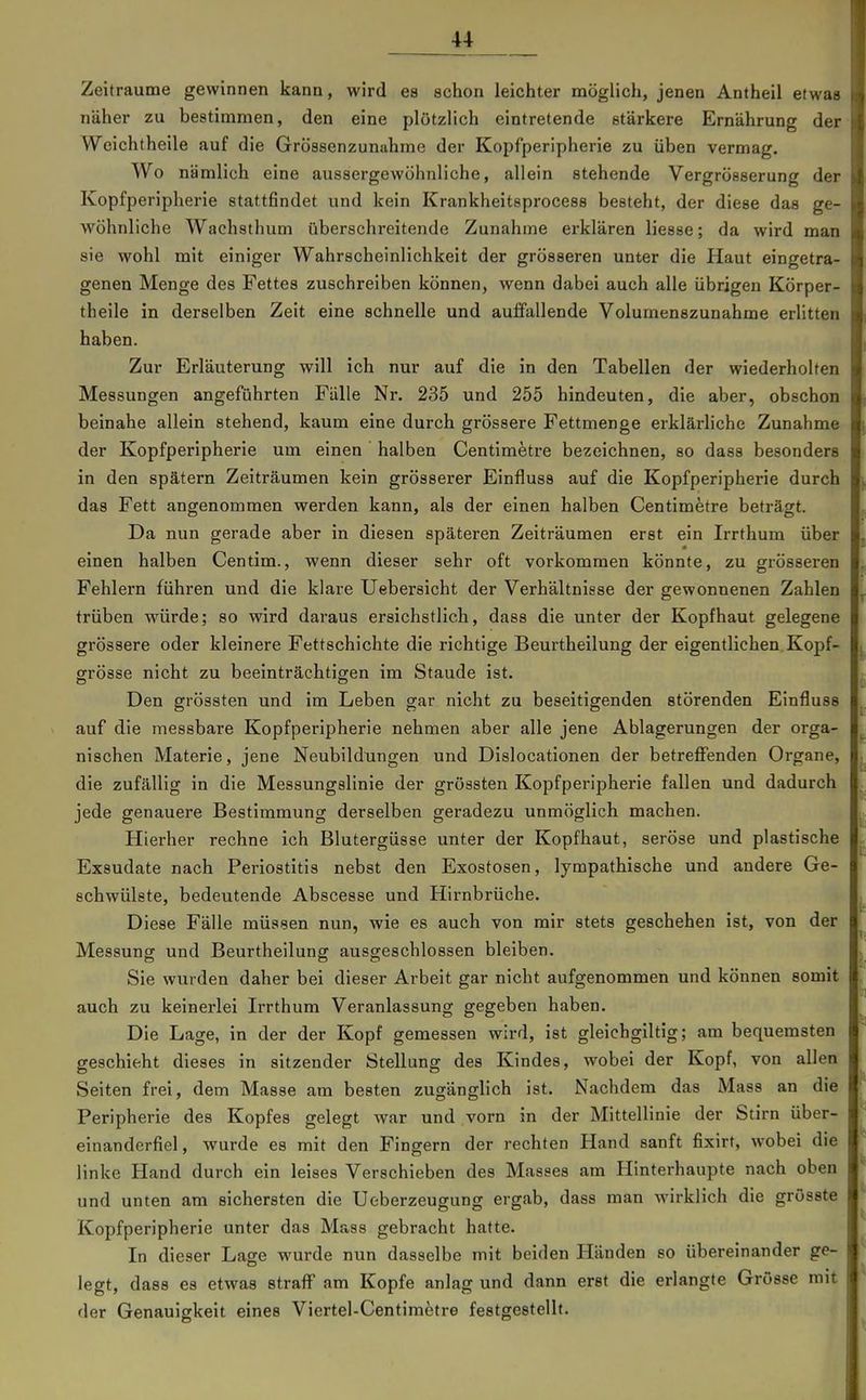 Zeiträume gewinnen kann, wird es schon leichter möglich, jenen Antheil etwas näher zu bestimmen, den eine plötzlich eintretende stärkere Ernährung der Weichtheile auf die Gröasenzunahme der Kopfperipherie zu üben vermag. Wo nämlich eine aussergewöhnliche, allein stehende Vergrösserung der Kopfperipherie stattfindet und kein Krankheitsprocess besteht, der diese das ge- wöhnliche Wachsthum überschreitende Zunahme erklären Hesse; da wird man sie wohl mit einiger Wahrscheinlichkeit der grösseren unter die Haut eingetra- genen Menge des Fettes zuschreiben können, wenn dabei auch alle übrigen Körper- theile in derselben Zeit eine schnelle und auffallende Volumenszunahme erlitten haben. Zur Erläuterung will ich nur auf die in den Tabellen der wiederholten Messungen angeführten Fälle Nr. 235 und 255 hindeuten, die aber, obschon beinahe allein stehend, kaum eine durch grössere Fettmenge erklärliche Zunahme der Kopfperipherie um einen halben Centim^tre bezeichnen, so dass besonders in den spätem Zeiträumen kein grösserer Einfluss auf die Kopfperipherie durch das Fett angenommen werden kann, als der einen halben Centimfetre beträgt. Da nun gerade aber in diesen späteren Zeiträumen erst ein Irrthum über einen halben Centim., wenn dieser sehr oft vorkommen könnte, zu grösseren Fehlern führen und die klai-e Uebersicht der Verhältnisse der gewonnenen Zahlen trüben würde; so wird daraus ersichstlich, dass die unter der Kopfhaut gelegene grössere oder kleinere Fettschichte die richtige Beurtheilung der eigentlichen Kopf- grösse nicht zu beeinträchtio-en im Staude ist. Den grössten und im Leben gar nicht zu beseitigenden störenden Einfluss auf die messbare Kopfperipherie nehmen aber alle jene Ablagerungen der orga- nischen Materie, jene Neubildungen und Dislocationen der betreflPenden Organe, die zufällig in die Messungalinie der grössten Kopfperipherie fallen und dadurch jede genauere Bestimmung derselben geradezu unmöglich machen. Hierher rechne ich Blutergüsse unter der Kopfhaut, seröse und plastische Exsudate nach Periostitis nebst den Exostosen, lympathische und andere Ge- schwülste, bedeutende Abscesse und Hirnbrüche. Diese Fälle müssen nun, wie es auch von mir stets geschehen ist, von der Messung und Beurtheilung ausgeschlossen bleiben. Sie wurden daher bei dieser Arbeit gar nicht aufgenommen und können somit auch zu keinerlei Irrthum Veranlassung gegeben haben. Die Lage, in der der Kopf gemessen wird, ist gleichgiltig; am bequemsten geschieht dieses in sitzender Stellung des Kindes, wobei der Kopf, von allen Seiten frei, dem Masse am besten zugänglich ist. Nachdem das Mass an die Peripherie des Kopfes gelegt war und vorn in der Mittellinie der Stirn über- einanderfiel, wurde es mit den Fingern der rechten Hand sanft fixirt, wobei die linke Hand durch ein leises Verschieben des Masses am Hinterhaupte nach oben und unten am sichersten die Ueberzeugung ergab, dass man wirklich die grösste Kopfperipherie unter das Mass gebracht hatte. In dieser Lage wurde nun dasselbe mit beiden Händen so übereinander ge- legt, dass es etwas straff am Kopfe anlag und dann erst die erlangte Grösse mit der Genauigkeit eines Viertel-Centimetre festgestellt.