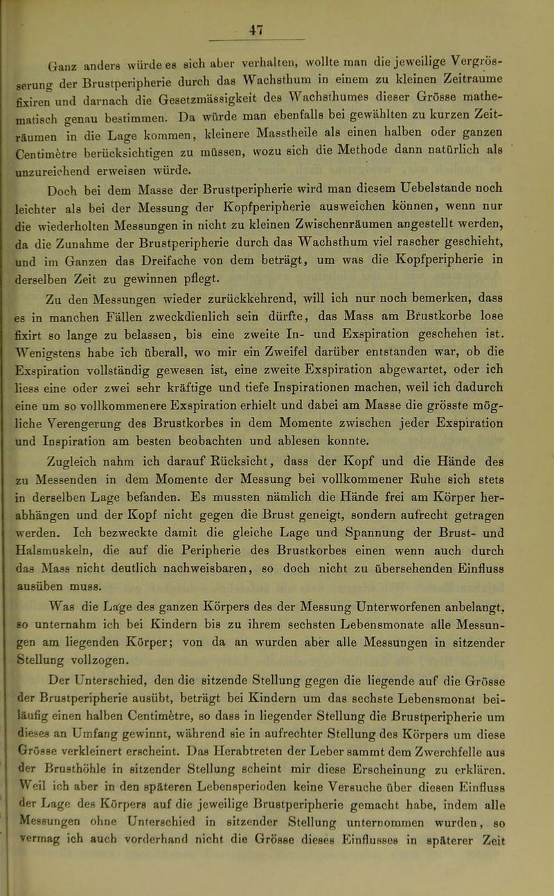 Ganz anders würde es sich aber verhalten, woHte man die jeweilige Vergrös- serung der Brustperipherie durch das Wachathuni in einem zu kleinen Zeiträume fixire^und darnach die Gesetzmässigkeit des Wachsthumes dieser Grösse mathe- matisch genau bestimmen. Da würde man ebenfalls bei gewählten zu kurzen Zeit- räumen in die Lage kommen, kleinere Masstheile als einen halben oder ganzen Centimetre berücksichtigen zu müssen, wozu sich die Methode dann natürlich als unzureichend erweisen würde. Doch bei dem Masse der Brustperipherie wird man diesem Uebelstande noch leichter als bei der Messung der Kopfperipherie ausweichen können, wenn nur die wiederholten Messungen in nicht zu kleinen Zwischenräumen angestellt werden, da die Zunahme der Brustperipherie durch das Wachsthum viel rascher geschieht, und im Ganzen das Dreifache von dem beträgt, um was die Kopfperipherie in derselben Zeit zu gewinnen pflegt. Zu den Messungen wieder zurückkehrend, will ich nur noch bemerken, dass es in manchen Fällen zweckdienlich sein dürfte, das Mass am Brustkorbe lose fixirt so lange zu belassen, bis eine zweite In- und Exspiration geschehen ist. Wenigstens habe ich überall, wo mir ein Zweifel darüber entstanden war, ob die Exspiration vollständig gewesen ist, eine zweite Exspiration abgewartet, oder ich liess eine oder zwei sehr kräftige und tiefe Inspirationen machen, weil ich dadurch eine um so vollkommenere Exspiration erhielt und dabei am Masse die grösste mög- liche Verengerung des Brustkorbes in dem Momente zwischen jeder Exspiration und Inspiration am besten beobachten und ablesen konnte. Zugleich nahm ich darauf Rücksicht, dass der Kopf und die Hände des zu Messenden in dem Momente der Messung bei vollkommener Ruhe sich stets in derselben Lage befanden. Es mussten nämlich die Hände frei am Körper her- abhängen und der Kopf nicht gegen die Brust geneigt, sondern aufrecht getragen werden. Ich bezweckte damit die gleiche Lage und Spannung der Brust- und Halsmuskeln, die auf die Peripherie des Brustkorbes einen wenn auch durch das Mass nicht deutlich nachweisbaren, so doch nicht zu übersehenden Einfluss ausüben muss. Was die Lage des ganzen Körpers des der Messung Unterworfenen anbelangt. 80 unternahm ich bei Kindern bis zu ihrem sechsten Lebensmonate alle Messun- gen am liegenden Körper; von da an wurden aber alle Messungen in sitzender Stellung vollzogen. Der Unterschied, den die sitzende Stellung gegen die liegende auf die Grösse der Brustperipherie ausübt, beträgt bei Kindern um das sechste Lebensmonat bei- läufig einen halben Centimetre, so dass in liegender Stellung die ßrustperipherie um dieses an Umfang gewinnt, während sie in aufrechter Stellung des Körpers um diese Grösse verkleinert erscheint. Das Herabtreten der Leber sammt dem Zwerchfelle aus der Brusthöhle in sitzender Stellung scheint mir diese Erscheinung zu erklären. Weil ich aber in den späteren Lebensperioden keine Versuche über diesen Einfluss der Lage des Körpers auf die jeweilige Brustperipherie gemacht habe, indem alle Messungen ohne Unterschied in sitzender Stellung unternommen wurden, so vermag ich auch vorderhand nicht die Grösse dieses Einflusses in späterer Zeit