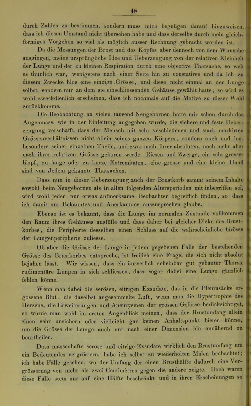durch Zahlen zu bestimmen, sondern muss mich begnügen darauf hinzuweisen, dass ich diesen Umstand nicht übersehen habe und dass derselbe durch mein gleich- förmiges Vorgehen so viel als möglich ausser Rechnung gebracht worden ist. Da die Messungen der Brust und des Kopfes aber dennoch von dem Wunsche ausgingen, meine ursprüngliche Idee und Ueberzeugung von der relativen Kleinheit der Lunge und der zu kleinen Respiration durch eine objective Thatsache, so weit es thunlich war, wenigstens nach einer Seite hin zu constatiren und da ich zu diesem Zwecke blos eine einzige Grösse, und diese nicht einmal an der Lunge selbst, sondern nur an dem sie einschliessenden Gehäuse gewählt hatte; so wird es wohl zweckdienlich erscheinen, dass ich nochmals auf die Motive zu dieser Wahl zurückkomme. Die Beobachtung an vielen tausend Neugebornen hatte mir schon durch das Augenmass, wie in der Einleitung angegeben wurde, die sichere und feste Ueber- zeugung verschafft, dass der Mensch mit sehr veschiedenen und stark markirten Grössenverhältnissen nicht allein seines ganzen Körpers, sondern auch und ins- besondere seiner einzelnen Theile, und zwar nach ihrer absoluten, noch mehr aber nach ihrer relativen Grösse geboren werde. Riesen und Zwerge, ein sehr grosser Kopf, zu lange oder zu kurze Extremitäten, eine grosse und eine kleine Hand sind von Jedem gekannte Thatsachen. Dass nun in dieser Ueberzeugung auch der Brustkorb saramt seinem Inhalte sowohl beim Neugebornen als in allen folgenden Altersperioden mit inbegriffen sei, wird wohl jeder nur etwas aufmerksame Beobachter begreiflich finden, so dass ich damit nur Bekanntes und Anerkanntes auszusprechen glaube. Ebenso ist es bekannt, dass die Lunge im normalen Zustande vollkommen den Raum ihres Gehäuses ausfülle und dass daher bei gleicher Dicke des Brust- korbes, die Peripherie desselben einen Schluss auf die wahrscheinliche Grösse der Lungenperipherie zuliesse. Ob aber die Grösse der Lunge in jedem gegebenen Falle der bestehenden Grösse des Brustkorbes entspreche, ist freilich eine Frage, die eich nicht absolut bejahen lässt. Wir wissen, dass ein äusserlich scheinbar gut gebauter Thorax rudimentäre Lungen in sich schliessen, dass sogar dabei eine Lunge gänzHch fehlen könne. Wenn man dabei die serösen, eitrigen Exsudate, das in die Pleurasäcke er- gossene Blul, die daselbst angesammelte Luft, wenn man die Hypertrophie des Herzens, die Erweiterungen und Aneurysmen der grossen Gefässe berücksichtiget, so würde man wohl im ersten Augenblick meinen, dass der Brustumfang allein einen sehr unsichern oder vielleicht gar keinen Anhaltspunkt bieten könne, um die Grösse der Lunge auch nur nach einer Dimension hin annähernd zu beurtheilen. Dass massenhafte seröse und eitrige Exsudate wirklich den Brustumfang um ein Bedeutendes vergrössern, habe ich selbst zu wiederholten Malen beobachtet; ich habe Fälle gesehen, wo der Umfang der einen Brusthälfte dadurch eine Ver- grösserung von mehr als zwei Centim^tres gegen die andere zeigte. Doch waren diese Fälle stets nur auf eine Hälfte beschränkt und in ihren Erscheinungen so