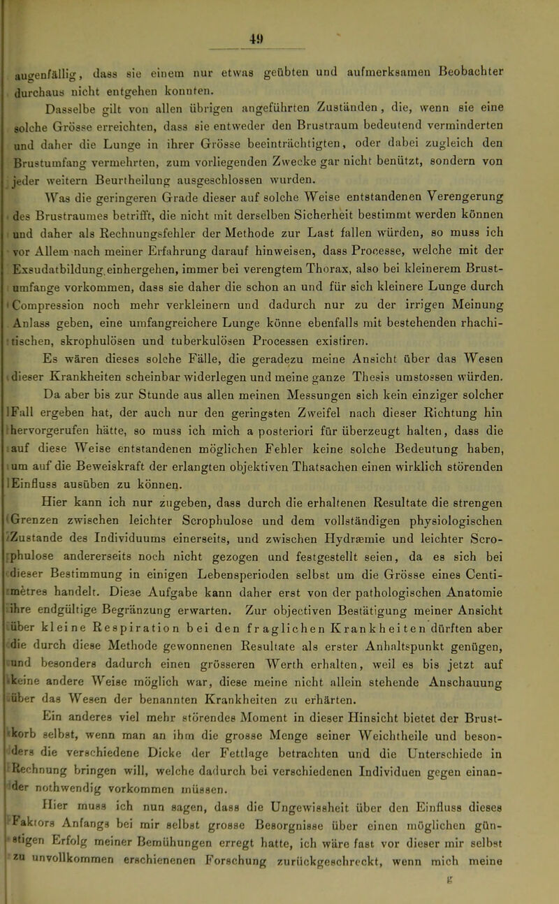 augenfällig, dass sie einem nur etwas geübten und aufmerksamen Beobachter durchaua nicht entgehen konnten. Dasselbe gilt von allen übrigen angeführten Zuständen, die, wenn sie eine solche Grösse erreichten, dass sie entweder den Bruatraum bedeutend verminderten und daher die Lunge in ihrer Grösse beeinträchtigten, oder dabei zugleich den Brustumfang vermehrten, zum vorliegenden Zwecke gar nicht benützt, sondern von jeder weitern Beurtheilung ausgeschlossen wurden. Was die geringeren Grade dieser auf solche Weise entstandenen Verengerung des Brustraumes betriflt, die nicht mit derselben Sicherheit bestimmt werden können und daher als Rechnungsfehler der Methode zur Last fallen würden, so muas ich vor Allem nach meiner Erfahrung darauf hinweisen, dass Processe, welche mit der Exsudatbildung.einhergehen, immer bei verengtem Thorax, also bei kleinerem Brust- umfange vorkommen, dass sie daher die schon an und für sich kleinere Lunge durch ' Compression noch mehr verkleinern und dadurch nur zu der irrigen Meinung Anlass geben, eine umfangreichere Lunge könne ebenfalls mit bestehenden rhachi- : tischen, skrophulösen und tuberkulösen Processen existiren. Es wären dieses solche Fälle, die geradezu meine Ansicht über das Wesen (dieser Krankheiten scheinbar widerlegen und meine ganze Thesis umstossen würden. Da aber bis zur Stunde aus allen meinen Messungren sich kein einziger solcher IFull ergeben hat, der auch nur den geringsten Zweifel nach dieser Richtung hin ^hervorgerufen hätte, so muss ich mich a posteriori für überzeugt halten, dass die auf diese Weise entstandenen möglichen Fehler keine solche Bedeutung haben, um auf die Beweiskraft der erlangten objektiven Thatsachen einen wirklich störenden lEinfluss ausüben zu können. Hier kann ich nur zugeben, dass durch die erhaltenen Resultate die strengen (Grenzen zwischen leichter Scrophulose und dem vollständigen physiologischen /Zustande des Individuums einerseits, und zwischen Hydr£emie und leichter Scro- rphulose andererseits noch nicht gezogen und festgestellt seien, da es sich bei 'dieser Bestimmung in einigen Lebensperioden selbst um die Grösse eines Centi- rmetres handelt. Diese Aufgabe kann daher erst von der pathologischen Anatomie ihre endgültige Begränzung erwarten. Zur objectiven Bestätigung meiner Ansicht über kleine Respiration bei den fraglichen Krankheiten dürften aber die durch diese Methode gewonnenen Resultate als erster Anhaltspunkt genügen, nd besonders dadurch einen grösseren Werth erhalten, weil es bis jetzt auf ine andere Weise möglich war, diese meine nicht allein stehende Anschauung aber das Wesen der benannten Krankheiten zu erhärten. Ein anderes viel mehr störendes Moment in dieser Hinsicht bietet der Brust- «korb selbst, wenn man an ihm die grosse Menge seiner Weichtheile und beson- Iders die verschiedene Dicke der Fettlage betrachten und die Unterschiede in Rech nung bringen will, welche dadurch, bei verschiedenen Individuen gegen einan- ider nothwendig vorkommen müssen. Hier muss ich nun sagen, dass die UngeAvissheit über den Einfluss dieses {•Faktors Anfangs bei mir selbst grosse Besorgnisse über einen möglichen gün- ■•stigen Erfolg meiner Bemühungen erregt hatte, ich wäre fast vor dieser mir selbst -'za unvollkommen erschienenen Forschung zurückgeschreckt, wenn mich meine e